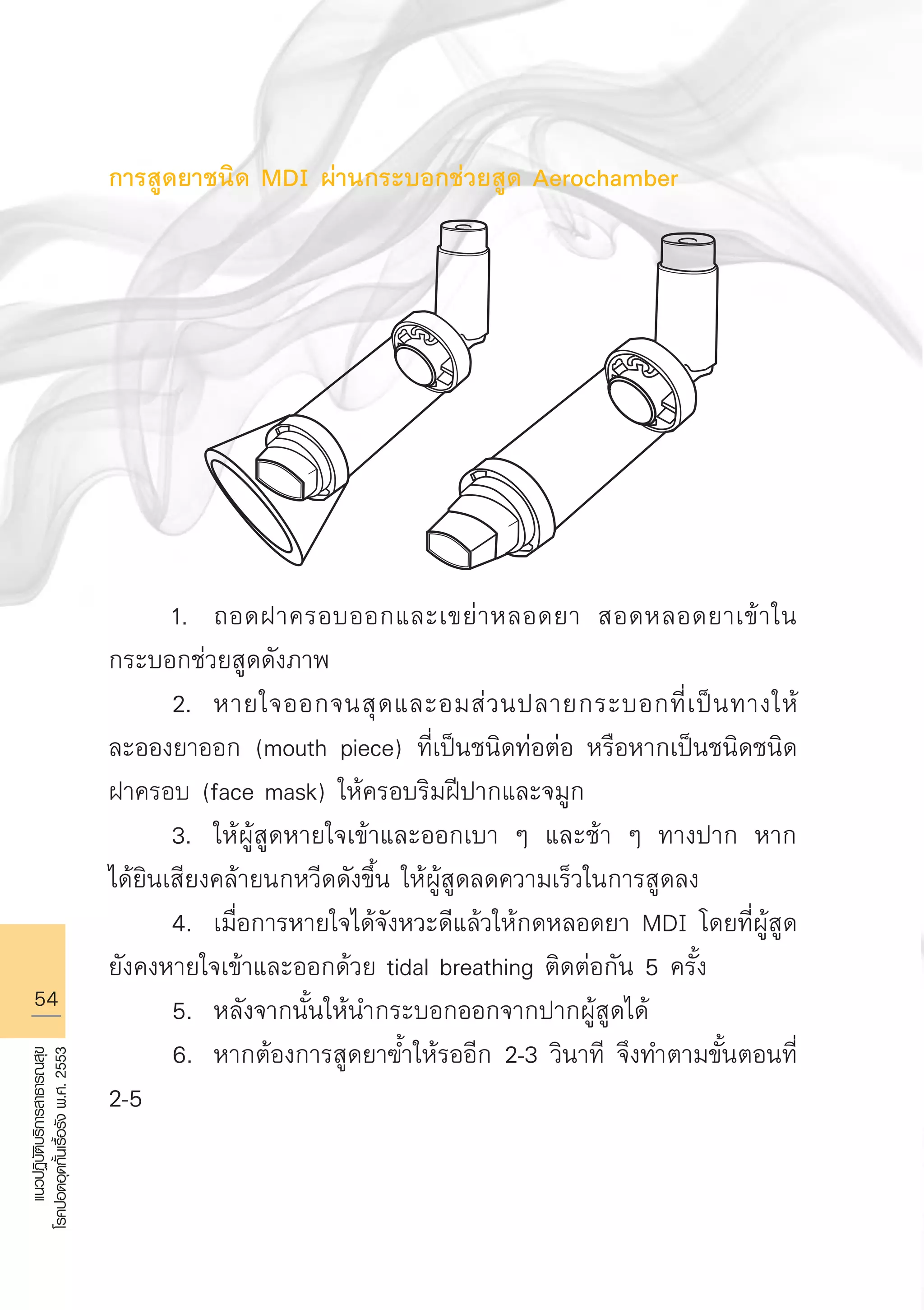 54
แนวปฏิบัติบริการสาธารณสุข
โรคปอดอุดกั้นเรื้อรังพ.ศ.2553
การสูดยาชนิด MDI ผ่านกระบอกช่วยสูด Aerochamber







	

	 1.	 ถอดฝาครอบออกและเขย่าหลอดยา สอดหลอดยาเข้าใน
กระบอกช่วยสูดดังภาพ 
	 2.	 หายใจออกจนสุดและอมส่วนปลายกระบอกที่เป็นทางให้
ละอองยาออก (mouth piece) ที่เป็นชนิดท่อต่อ หรือหากเป็นชนิดชนิด
ฝาครอบ (face mask) ให้ครอบริมฝีปากและจมูก
	 3.	 ให้ผู้สูดหายใจเข้าและออกเบา ๆ และช้า ๆ ทางปาก หาก
ได้ยินเสียงคล้ายนกหวีดดังขึ้น ให้ผู้สูดลดความเร็วในการสูดลง
	 4.	 เมื่อการหายใจได้จังหวะดีแล้วให้กดหลอดยา MDI โดยที่ผู้สูด
ยังคงหายใจเข้าและออกด้วย tidal breathing ติดต่อกัน 5 ครั้ง
	 5.	 หลังจากนั้นให้นำกระบอกออกจากปากผู้สูดได้
	 6.	 หากต้องการสูดยาฃ้ำให้รออีก 2-3 วินาที จึงทำตามขั้นตอนที่
2-5


AW HSPG 1 C.indd 54 10/26/10 7:34:27 PM
 