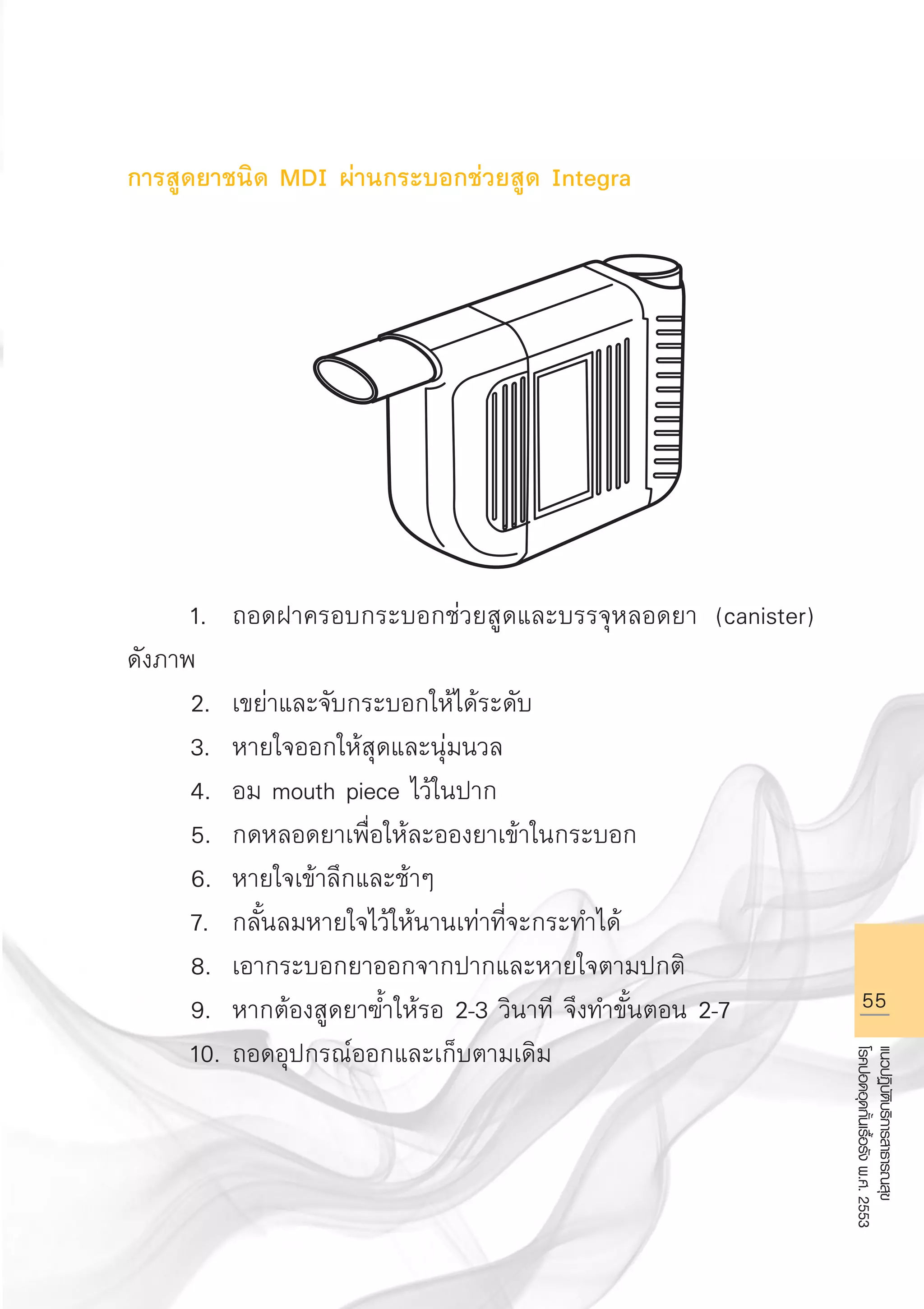55
แนวปฏิบัติบริการสาธารณสุข
โรคปอดอุดกั้นเรื้อรังพ.ศ.2553
การสูดยาชนิด MDI ผ่านกระบอกช่วยสูด Integra









	 1.	 ถอดฝาครอบกระบอกช่วยสูดและบรรจุหลอดยา (canister)
ดังภาพ
	 2.	 เขย่าและจับกระบอกให้ได้ระดับ
	 3.	 หายใจออกให้สุดและนุ่มนวล
	 4.	 อม mouth piece ไว้ในปาก
	 5.	 กดหลอดยาเพื่อให้ละอองยาเข้าในกระบอก
	 6.	 หายใจเข้าลึกและช้าๆ
	 7.	 กลั้นลมหายใจไว้ให้นานเท่าที่จะกระทำได้
	 8.	 เอากระบอกยาออกจากปากและหายใจตามปกติ
	 9.	 หากต้องสูดยาฃ้ำให้รอ 2-3 วินาที จึงทำขั้นตอน 2-7
	 10.	ถอดอุปกรณ์ออกและเก็บตามเดิม
AW HSPG 1 C.indd 55 10/26/10 7:34:36 PM
 