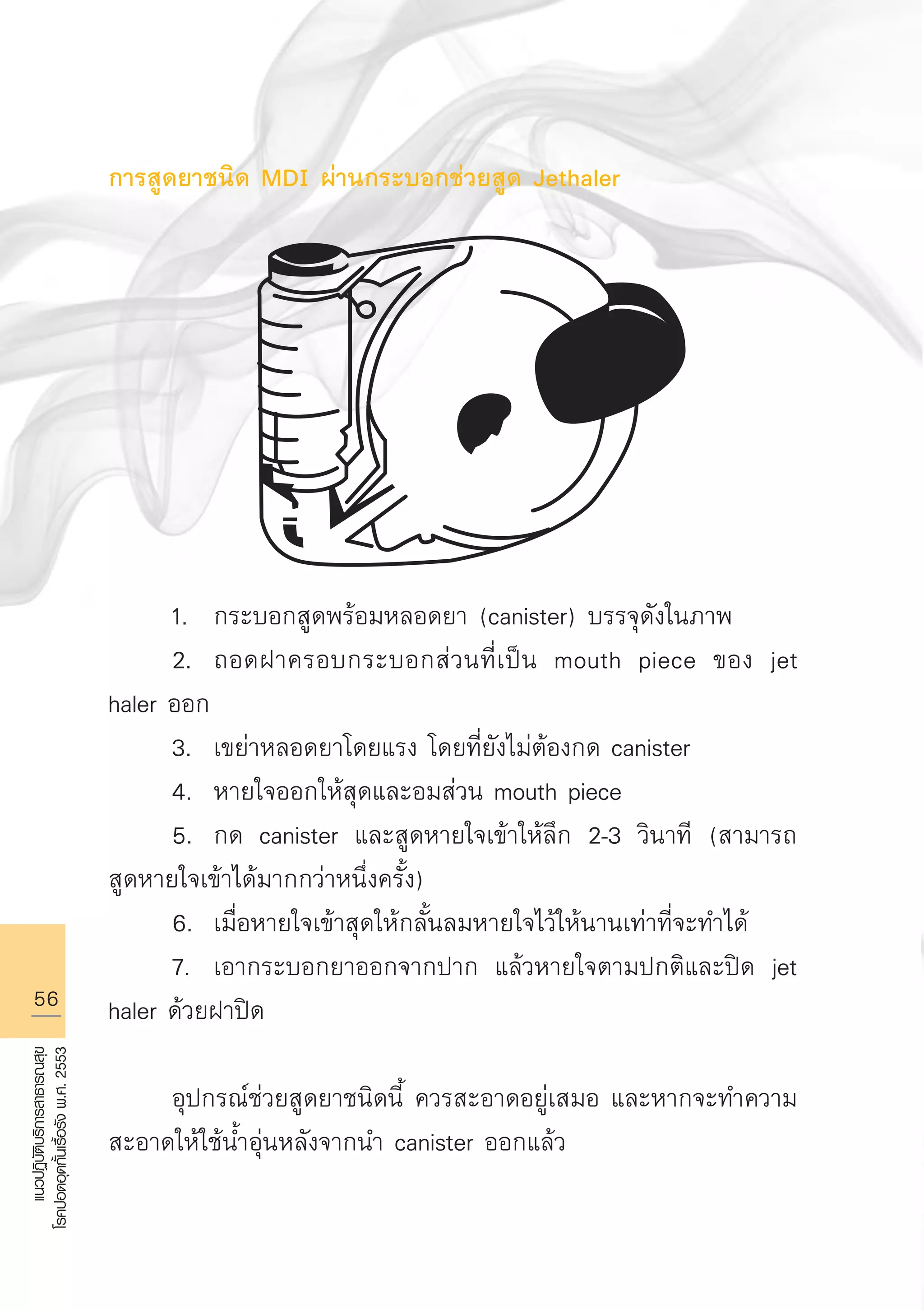 56
แนวปฏิบัติบริการสาธารณสุข
โรคปอดอุดกั้นเรื้อรังพ.ศ.2553
การสูดยาชนิด MDI ผ่านกระบอกช่วยสูด Jethaler









	 1.	 กระบอกสูดพร้อมหลอดยา (canister) บรรจุดังในภาพ
	 2.	 ถอดฝาครอบกระบอกส่วนที่เป็น mouth piece ของ jet
haler ออก
	 3.	 เขย่าหลอดยาโดยแรง โดยที่ยังไม่ต้องกด canister
	 4.	 หายใจออกให้สุดและอมส่วน mouth piece 
	 5.	 กด canister และสูดหายใจเข้าให้ลึก 2-3 วินาที (สามารถ
สูดหายใจเข้าได้มากกว่าหนึ่งครั้ง)
	 6.	 เมื่อหายใจเข้าสุดให้กลั้นลมหายใจไว้ให้นานเท่าที่จะทำได้
	 7.	 เอากระบอกยาออกจากปาก แล้วหายใจตามปกติและปิด jet
haler ด้วยฝาปิด

	 อุปกรณ์ช่วยสูดยาชนิดนี้ ควรสะอาดอยู่เสมอ และหากจะทำความ
สะอาดให้ใช้น้ำอุ่นหลังจากนำ canister ออกแล้ว
AW HSPG 1 C.indd 56 10/26/10 7:34:45 PM
 