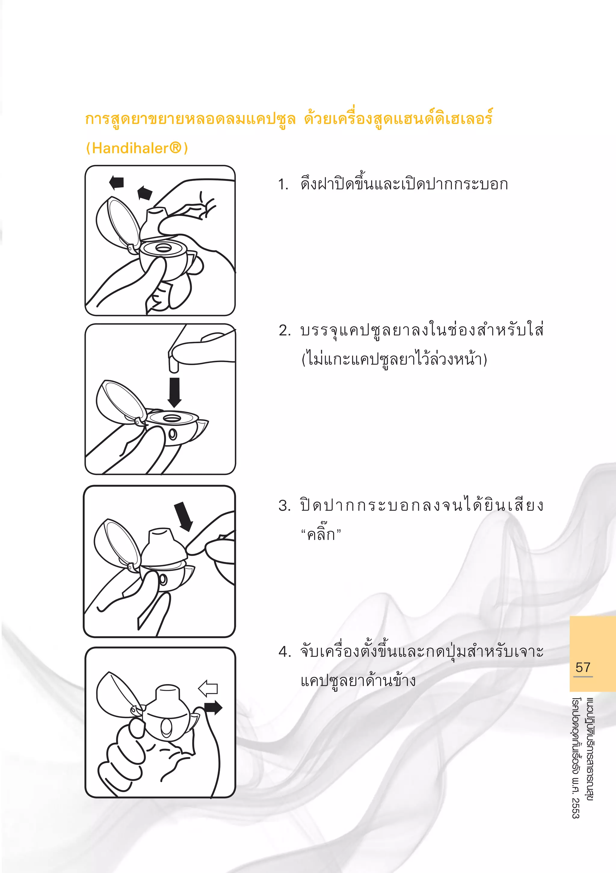 57
แนวปฏิบัติบริการสาธารณสุข
โรคปอดอุดกั้นเรื้อรังพ.ศ.2553
การสูดยาขยายหลอดลมแคปซูล ด้วยเครื่องสูดแฮนด์ดิเฮเลอร์
(Handihaler®)
1.	 ดึงฝาปิดขึ้นและเปิดปากกระบอก




2.	บรรจุแคปซูลยาลงในช่องสำหรับใส่ 

	 (ไม่แกะแคปซูลยาไว้ล่วงหน้า)




3.	ปิดปากกระบอกลงจนได้ยินเสียง 

	 “คลิ๊ก”



4. 	จับเครื่องตั้งขึ้นและกดปุ่มสำหรับเจาะ

	 แคปซูลยาด้านข้าง



AW HSPG 1 C.indd 57 10/26/10 7:34:53 PM
 