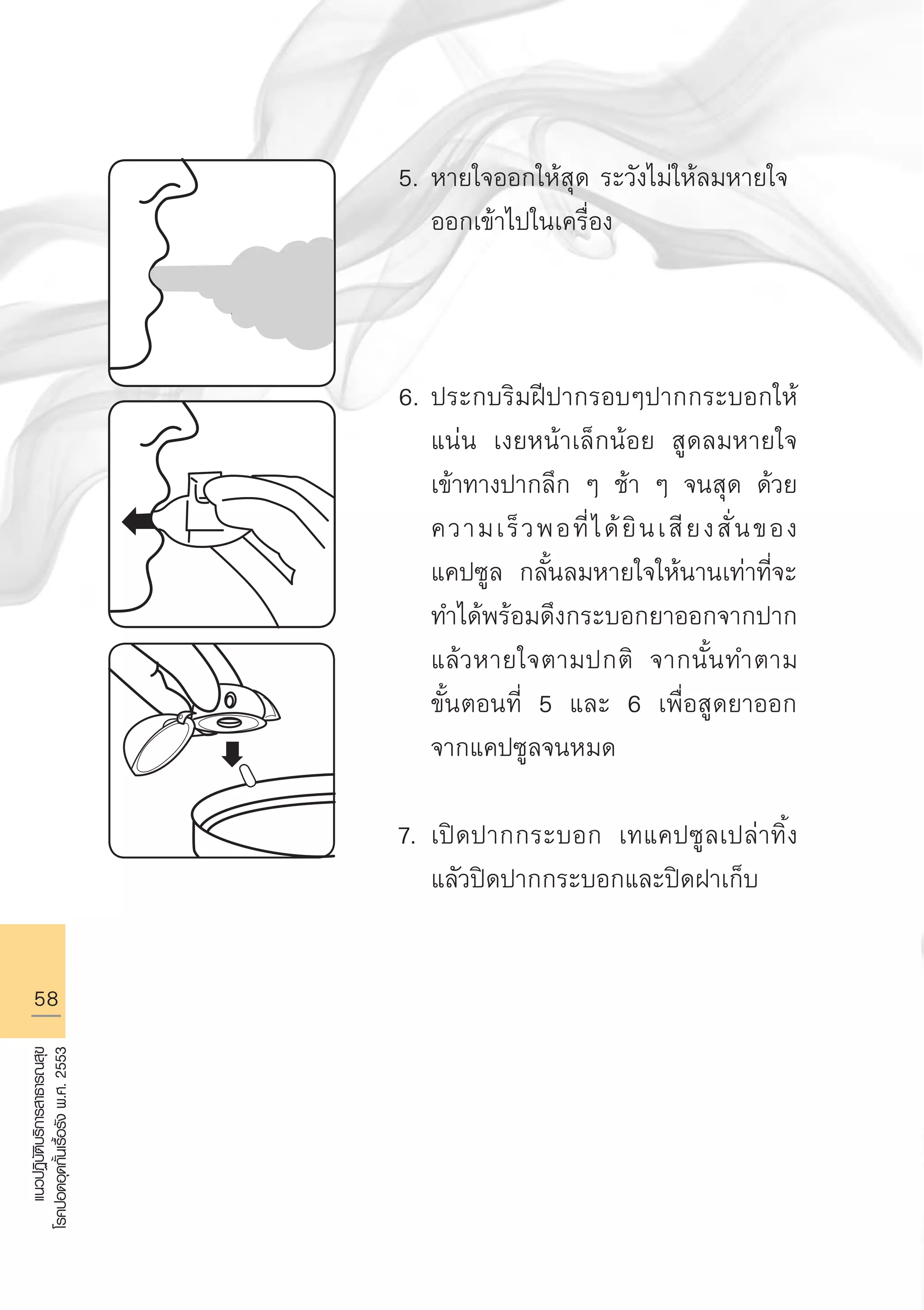 58
แนวปฏิบัติบริการสาธารณสุข
โรคปอดอุดกั้นเรื้อรังพ.ศ.2553
5.	หายใจออกให้สุด ระวังไม่ให้ลมหายใจ
	 ออกเข้าไปในเครื่อง



6.	ประกบริมฝีปากรอบๆปากกระบอกให้

	 แน่น เงยหน้าเล็กน้อย สูดลมหายใจ

	 เข้าทางปากลึก ๆ ช้า ๆ จนสุด ด้วย

	 ความเร็วพอที่ได้ยินเสียงสั่นของ

	 แคปซูล กลั้นลมหายใจให้นานเท่าที่จะ

	 ทำได้พร้อมดึงกระบอกยาออกจากปาก 

	 แล้วหายใจตามปกติ จากนั้นทำตาม

	 ขั้นตอนที่ 5 และ 6 เพื่อสูดยาออก

	 จากแคปซูลจนหมด

7.	เปิดปากกระบอก เทแคปซูลเปล่าทิ้ง 

	 แลัวปิดปากกระบอกและปิดฝาเก็บ

AW HSPG 1 C.indd 58 10/26/10 7:35:02 PM
 