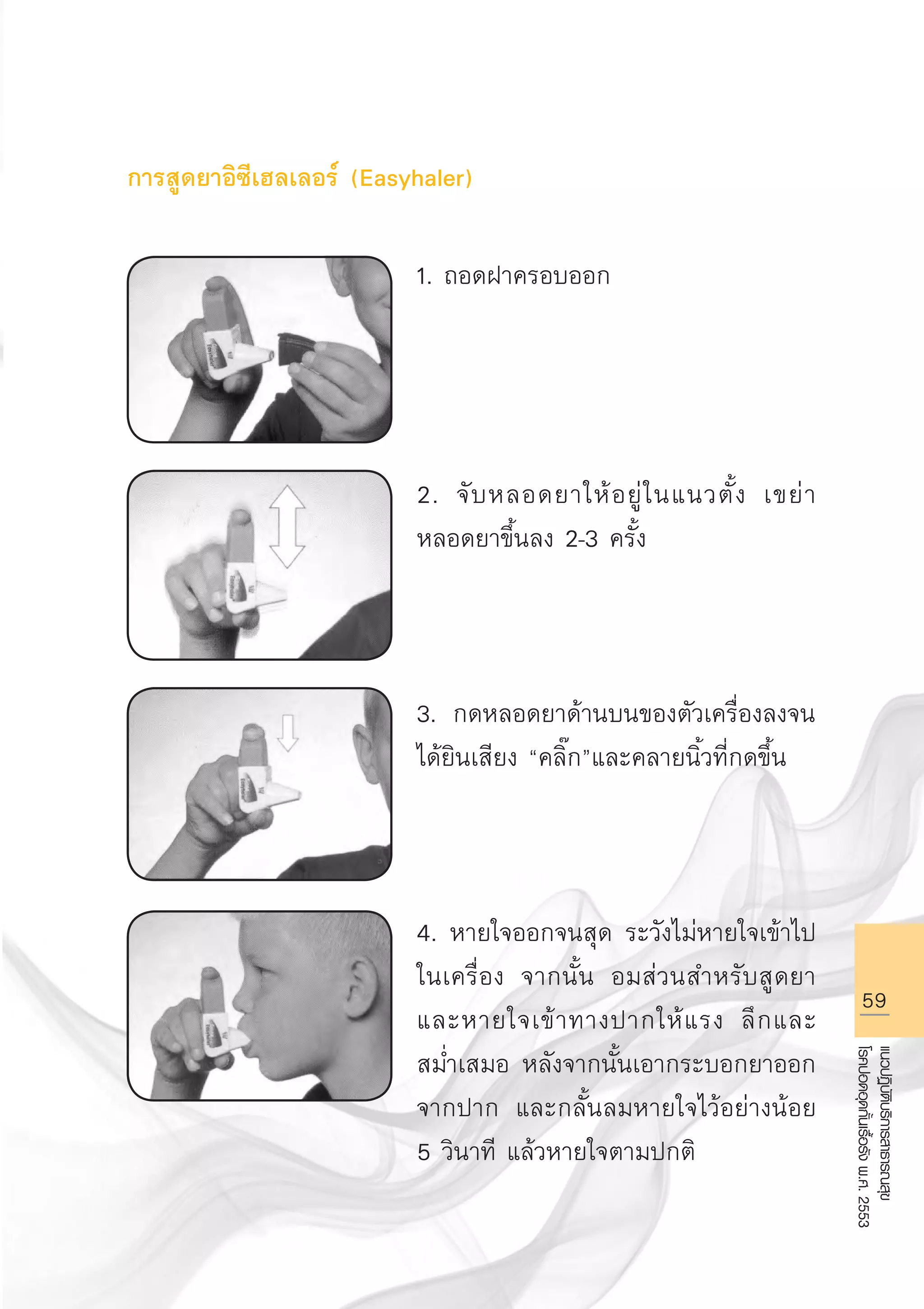 59
แนวปฏิบัติบริการสาธารณสุข
โรคปอดอุดกั้นเรื้อรังพ.ศ.2553
การสูดยาอิซีเฮลเลอร์ (Easyhaler)

1. ถอดฝาครอบออก




2. จับหลอดยาให้อยู่ในแนวตั้ง เขย่า
หลอดยาขึ้นลง 2-3 ครั้ง



3. กดหลอดยาด้านบนของตัวเครื่องลงจน
ได้ยินเสียง “คลิ๊ก”และคลายนิ้วที่กดขึ้น



4. หายใจออกจนสุด ระวังไม่หายใจเข้าไป
ในเครื่อง จากนั้น อมส่วนสำหรับสูดยา
และหายใจเข้าทางปากให้แรง ลึกและ
สม่ำเสมอ หลังจากนั้นเอากระบอกยาออก
จากปาก และกลั้นลมหายใจไว้อย่างน้อย
5 วินาที แล้วหายใจตามปกติ
AW HSPG 1 C.indd 59 10/26/10 7:35:11 PM
 