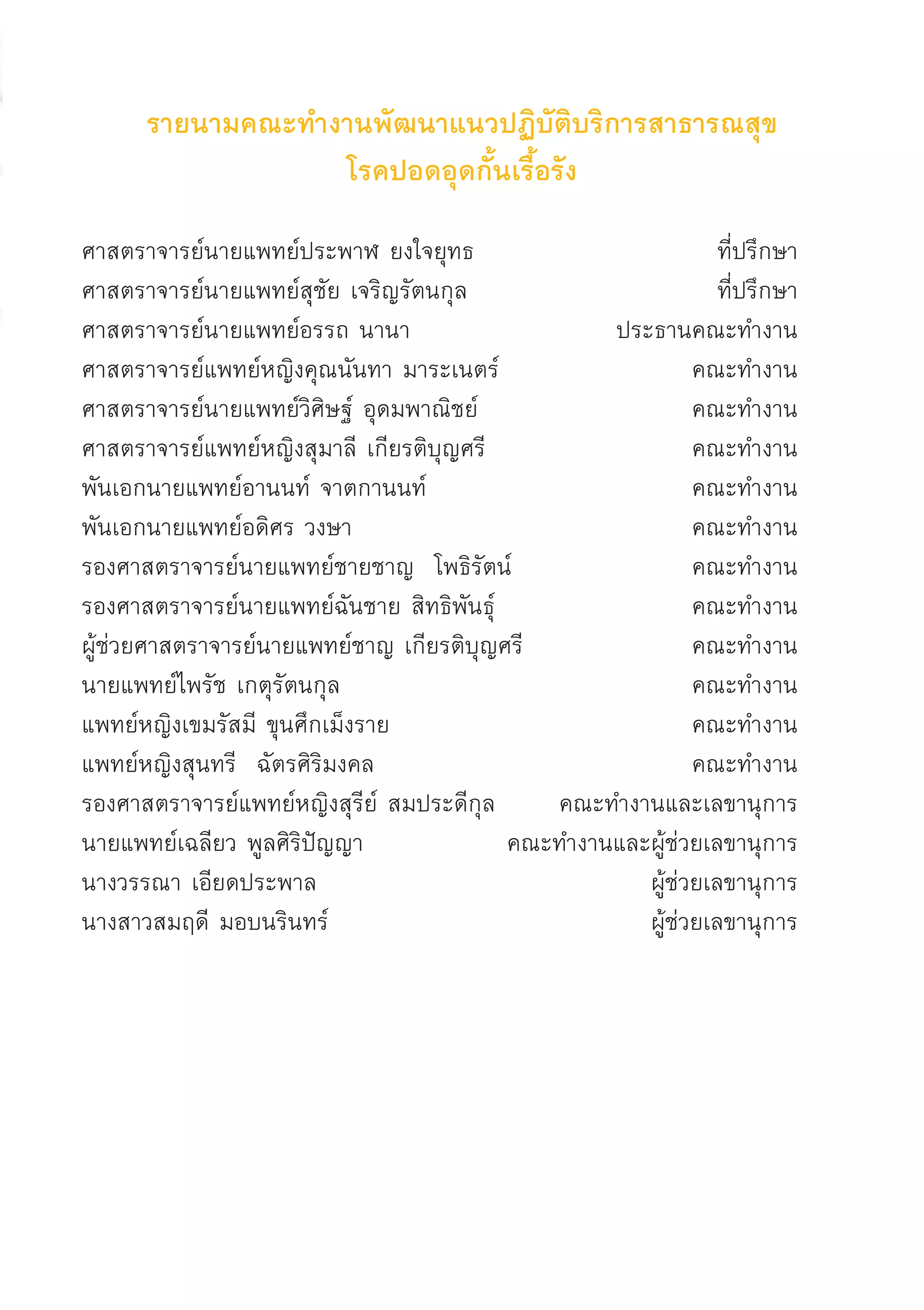 รายนามคณะทำงานพัฒนาแนวปฏิบัติบริการสาธารณสุข
โรคปอดอุดกั้นเรื้อรัง

ศาสตราจารย์นายแพทย์ประพาฬ ยงใจยุทธ 	 ที่ปรึกษา
ศาสตราจารย์นายแพทย์สุชัย เจริญรัตนกุล 	 ที่ปรึกษา
ศาสตราจารย์นายแพทย์อรรถ นานา 	 ประธานคณะทำงาน
ศาสตราจารย์แพทย์หญิงคุณนันทา มาระเนตร์ 	 คณะทำงาน
ศาสตราจารย์นายแพทย์วิศิษฐ์ อุดมพาณิชย์ 	 คณะทำงาน
ศาสตราจารย์แพทย์หญิงสุมาลี เกียรติบุญศรี 	 คณะทำงาน
พันเอกนายแพทย์อานนท์ จาตกานนท์ 	 คณะทำงาน
พันเอกนายแพทย์อดิศร วงษา 	 คณะทำงาน
รองศาสตราจารย์นายแพทย์ชายชาญ โพธิรัตน์ 	 คณะทำงาน
รองศาสตราจารย์นายแพทย์ฉันชาย สิทธิพันธุ์ 	 คณะทำงาน
ผู้ช่วยศาสตราจารย์นายแพทย์ชาญ เกียรติบุญศรี 	 คณะทำงาน
นายแพทย์ไพรัช เกตุรัตนกุล 	 คณะทำงาน
แพทย์หญิงเขมรัสมี ขุนศึกเม็งราย 	 คณะทำงาน
แพทย์หญิงสุนทรี ฉัตรศิริมงคล	 คณะทำงาน
รองศาสตราจารย์แพทย์หญิงสุรีย์ สมประดีกุล 	 คณะทำงานและเลขานุการ
นายแพทย์เฉลียว พูลศิริปัญญา	 คณะทำงานและผู้ช่วยเลขานุการ
นางวรรณา เอียดประพาล 	 ผู้ช่วยเลขานุการ
นางสาวสมฤดี มอบนรินทร์ 	 ผู้ช่วยเลขานุการ




AW HSPG 1 C.indd 5 10/26/10 7:27:20 PM
 