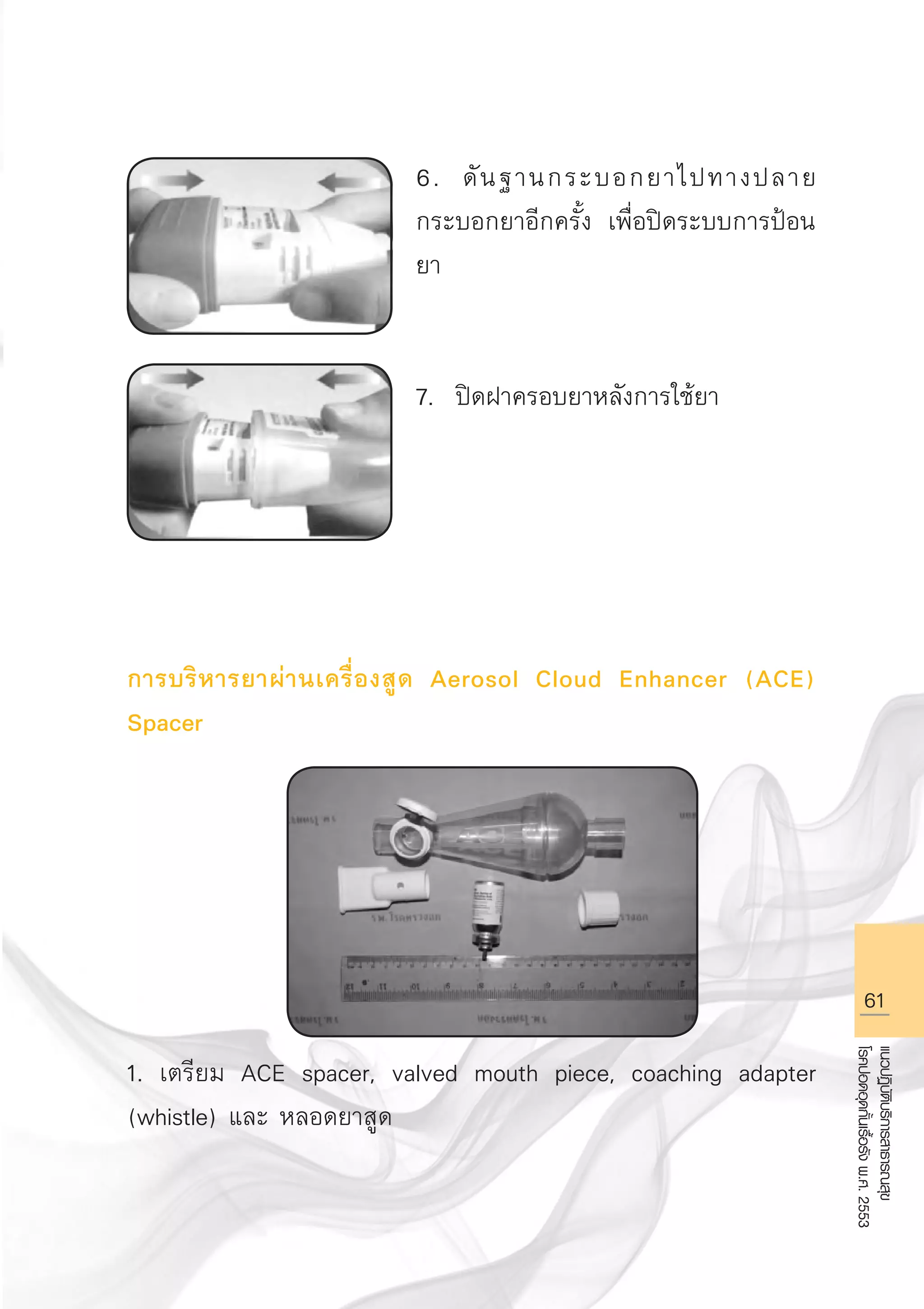 61
แนวปฏิบัติบริการสาธารณสุข
โรคปอดอุดกั้นเรื้อรังพ.ศ.2553
6. ดันฐานกระบอกยาไปทางปลาย
กระบอกยาอีกครั้ง เพื่อปิดระบบการป้อน
ยา


7. ปิดฝาครอบยาหลังการใช้ยา 





การบริหารยาผ่านเครื่องสูด Aerosol Cloud Enhancer (ACE)
Spacer







1. เตรียม ACE spacer, valved mouth piece, coaching adapter
(whistle) และ หลอดยาสูด

AW HSPG 1 C.indd 61 10/26/10 7:35:34 PM
 