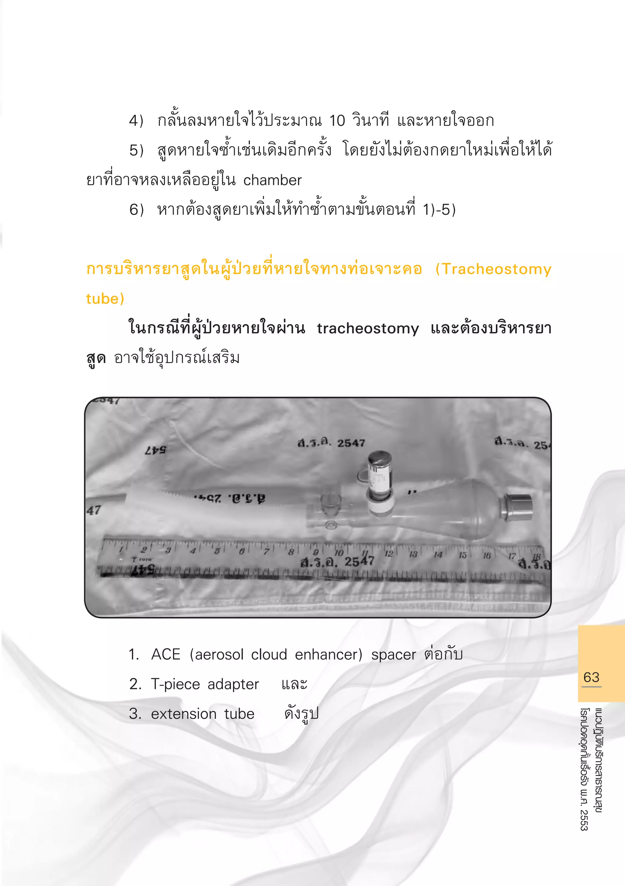 63
แนวปฏิบัติบริการสาธารณสุข
โรคปอดอุดกั้นเรื้อรังพ.ศ.2553
	 4)	 กลั้นลมหายใจไว้ประมาณ 10 วินาที และหายใจออก 
	 5)	 สูดหายใจซ้ำเช่นเดิมอีกครั้ง โดยยังไม่ต้องกดยาใหม่เพื่อให้ได้
ยาที่อาจหลงเหลืออยู่ใน chamber 
	 6)	 หากต้องสูดยาเพิ่มให้ทำซ้ำตามขั้นตอนที่ 1)-5)

การบริหารยาสูดในผู้ป่วยที่หายใจทางท่อเจาะคอ (Tracheostomy
tube)
	 ในกรณีที่ผู้ป่วยหายใจผ่าน tracheostomy และต้องบริหารยา
สูด อาจใช้อุปกรณ์เสริม 









	 1.	 ACE (aerosol cloud enhancer) spacer ต่อกับ 
	 2.	T-piece adapter และ 
	 3.	extension tube ดังรูป

AW HSPG 1 C.indd 63 10/26/10 7:35:52 PM
 