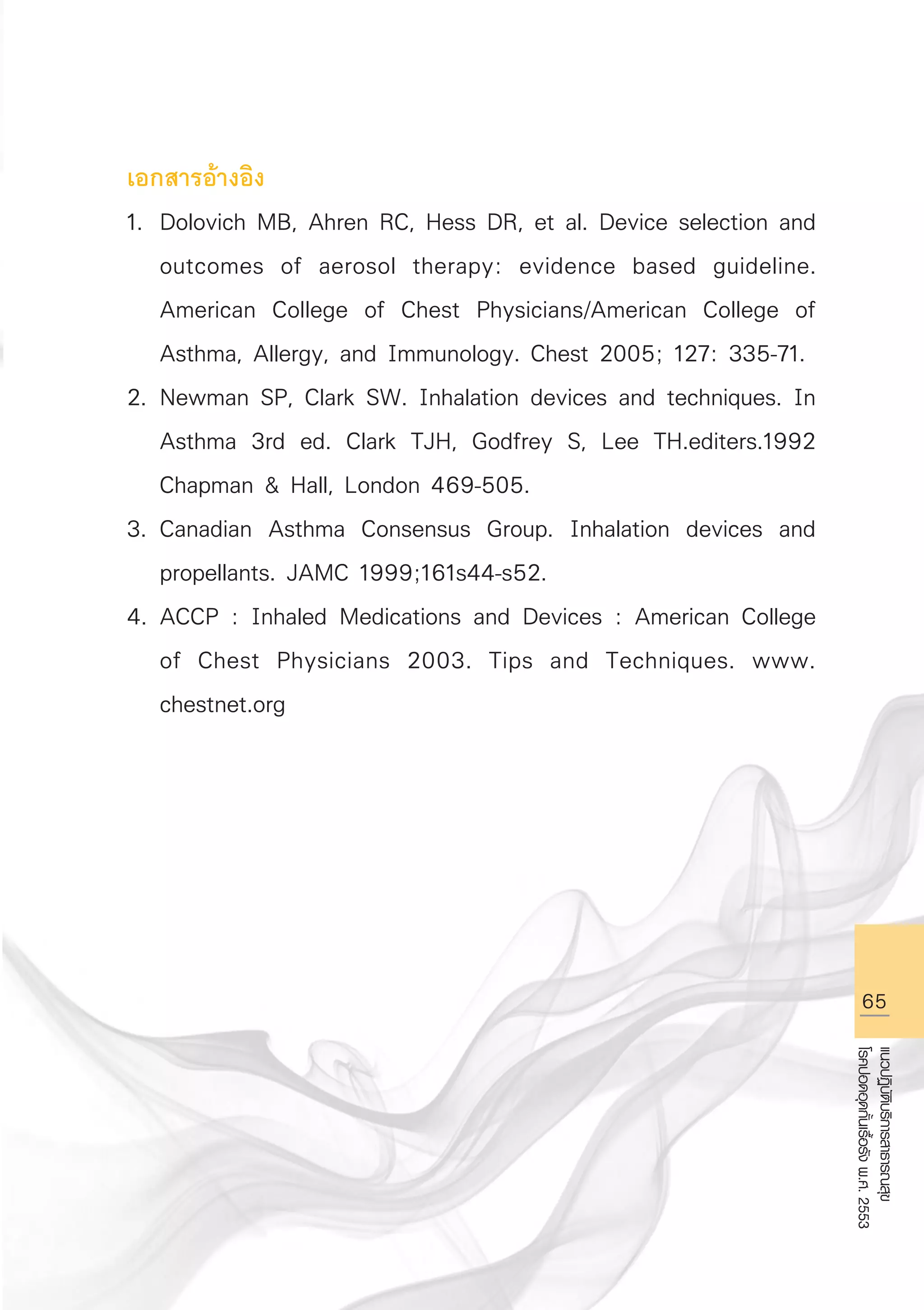 65
แนวปฏิบัติบริการสาธารณสุข
โรคปอดอุดกั้นเรื้อรังพ.ศ.2553
เอกสารอ้างอิง
1.	 Dolovich MB, Ahren RC, Hess DR, et al. Device selection and 

	 outcomes of aerosol therapy: evidence based guideline. 

	 American College of Chest Physicians/American College of 

	 Asthma, Allergy, and Immunology. Chest 2005; 127: 335-71.
2.	Newman SP, Clark SW. Inhalation devices and techniques. In 

	 Asthma 3rd ed. Clark TJH, Godfrey S, Lee TH.editers.1992 

	 Chapman  Hall, London 469-505.
3.	Canadian Asthma Consensus Group. Inhalation devices and 

	 propellants. JAMC 1999;161s44-s52.
4.	ACCP : Inhaled Medications and Devices : American College 

	 of Chest Physicians 2003. Tips and Techniques. www. 

	 chestnet.org

AW HSPG 1 C.indd 65 10/26/10 7:36:10 PM
 