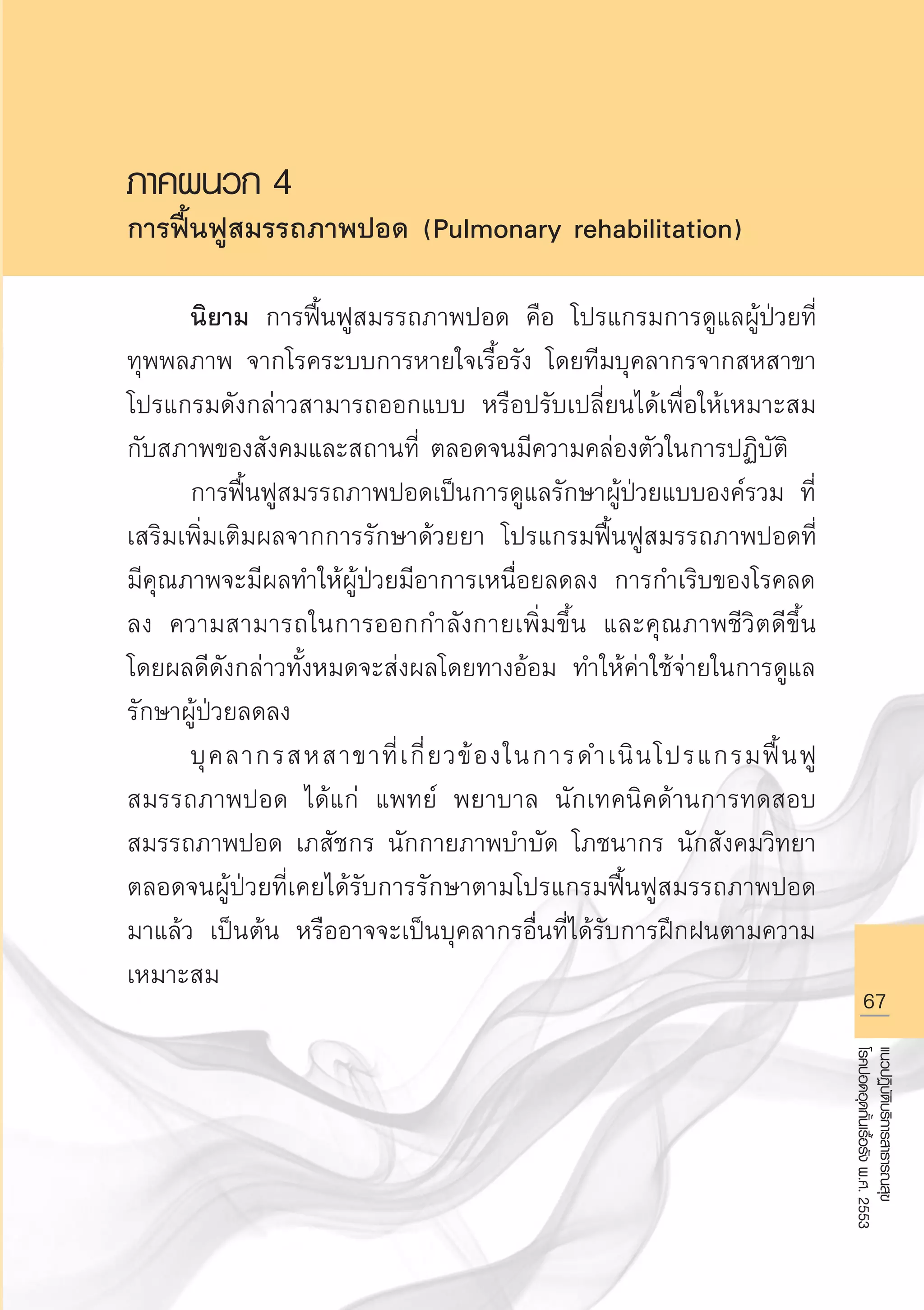 67
แนวปฏิบัติบริการสาธารณสุข
โรคปอดอุดกั้นเรื้อรังพ.ศ.2553
ภาคผนวก 4
การฟื้นฟูสมรรถภาพปอด (Pulmonary rehabilitation)

	 นิยาม การฟื้นฟูสมรรถภาพปอด คือ โปรแกรมการดูแลผู้ป่วยที่
ทุพพลภาพ จากโรคระบบการหายใจเรื้อรัง โดยทีมบุคลากรจากสหสาขา
โปรแกรมดังกล่าวสามารถออกแบบ หรือปรับเปลี่ยนได้เพื่อให้เหมาะสม
กับสภาพของสังคมและสถานที่ ตลอดจนมีความคล่องตัวในการปฏิบัติ
	 การฟื้นฟูสมรรถภาพปอดเป็นการดูแลรักษาผู้ป่วยแบบองค์รวม ที่
เสริมเพิ่มเติมผลจากการรักษาด้วยยา โปรแกรมฟื้นฟูสมรรถภาพปอดที่
มีคุณภาพจะมีผลทำให้ผู้ป่วยมีอาการเหนื่อยลดลง การกำเริบของโรคลด
ลง ความสามารถในการออกกำลังกายเพิ่มขึ้น และคุณภาพชีวิตดีขึ้น
โดยผลดีดังกล่าวทั้งหมดจะส่งผลโดยทางอ้อม ทำให้ค่าใช้จ่ายในการดูแล
รักษาผู้ป่วยลดลง
	 บุคลากรสหสาขาที่เกี่ยวข้องในการดำเนินโปรแกรมฟื้นฟู
สมรรถภาพปอด ได้แก่ แพทย์ พยาบาล นักเทคนิคด้านการทดสอบ
สมรรถภาพปอด เภสัชกร นักกายภาพบำบัด โภชนากร นักสังคมวิทยา
ตลอดจนผู้ป่วยที่เคยได้รับการรักษาตามโปรแกรมฟื้นฟูสมรรถภาพปอด
มาแล้ว เป็นต้น หรืออาจจะเป็นบุคลากรอื่นที่ได้รับการฝึกฝนตามความ
เหมาะสม 

AW HSPG 1 C.indd 67 10/26/10 7:36:22 PM
 