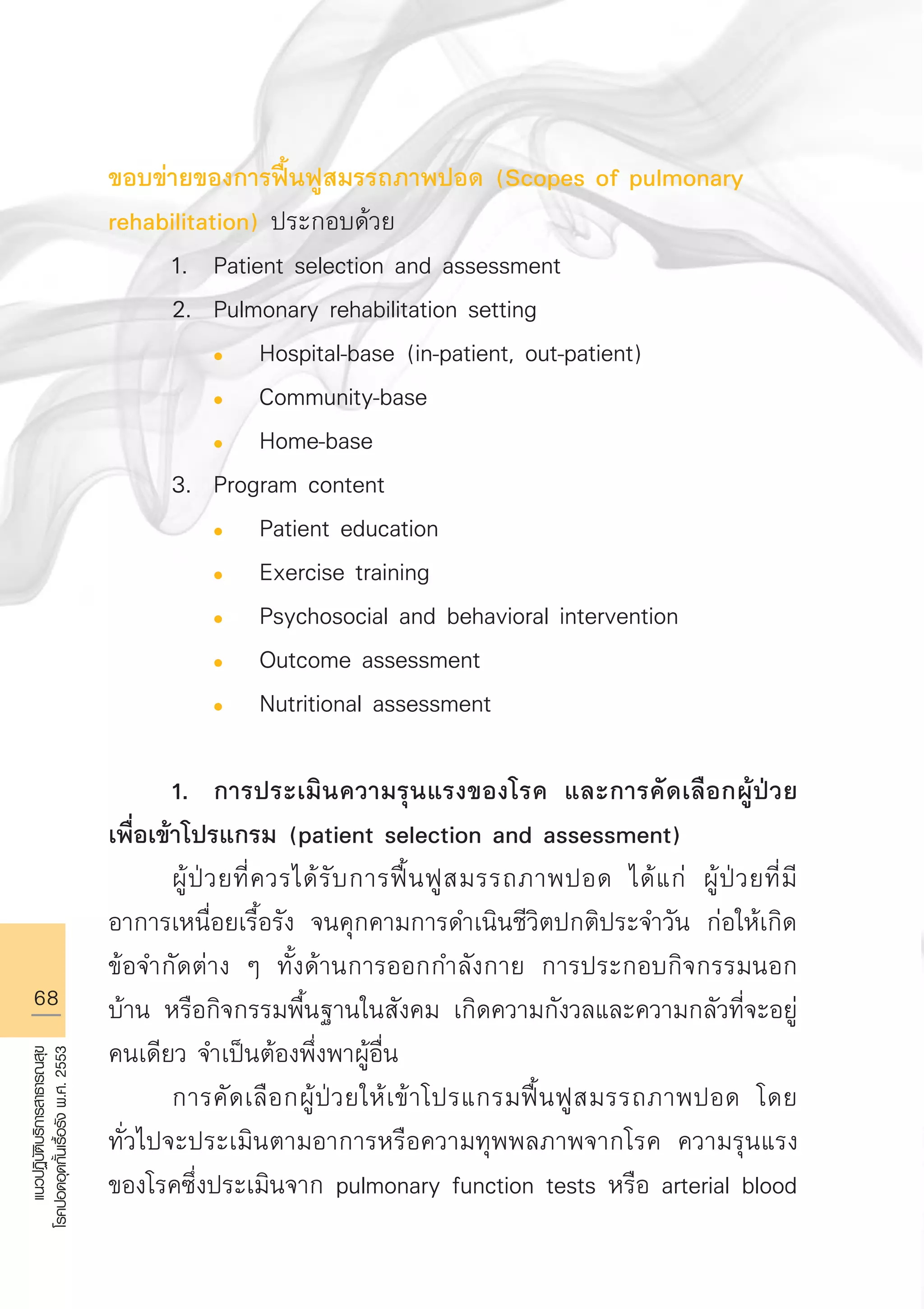 68
แนวปฏิบัติบริการสาธารณสุข
โรคปอดอุดกั้นเรื้อรังพ.ศ.2553
ขอบข่ายของการฟื้นฟูสมรรถภาพปอด (Scopes of pulmonary
rehabilitation) ประกอบด้วย
	 1.	 Patient selection and assessment
	 2.	 Pulmonary rehabilitation setting
		 l	 Hospital-base (in-patient, out-patient)
		 l	 Community-base
		 l	 Home-base
	 3.	 Program content
		 l	 Patient education
		 l	 Exercise training
		 l	 Psychosocial and behavioral intervention
		 l	 Outcome assessment
		 l	 Nutritional assessment 

	 1.	 การประเมินความรุนแรงของโรค และการคัดเลือกผู้ป่วย
เพื่อเข้าโปรแกรม (patient selection and assessment) 
	 ผู้ป่วยที่ควรได้รับการฟื้นฟูสมรรถภาพปอด ได้แก่ ผู้ป่วยที่มี
อาการเหนื่อยเรื้อรัง จนคุกคามการดำเนินชีวิตปกติประจำวัน ก่อให้เกิด
ข้อจำกัดต่าง ๆ ทั้งด้านการออกกำลังกาย การประกอบกิจกรรมนอก
บ้าน หรือกิจกรรมพื้นฐานในสังคม เกิดความกังวลและความกลัวที่จะอยู่
คนเดียว จำเป็นต้องพึ่งพาผู้อื่น
	 การคัดเลือกผู้ป่วยให้เข้าโปรแกรมฟื้นฟูสมรรถภาพปอด โดย
ทั่วไปจะประเมินตามอาการหรือความทุพพลภาพจากโรค ความรุนแรง
ของโรคซึ่งประเมินจาก pulmonary function tests หรือ arterial blood
AW HSPG 1 C.indd 68 10/26/10 7:36:32 PM
 