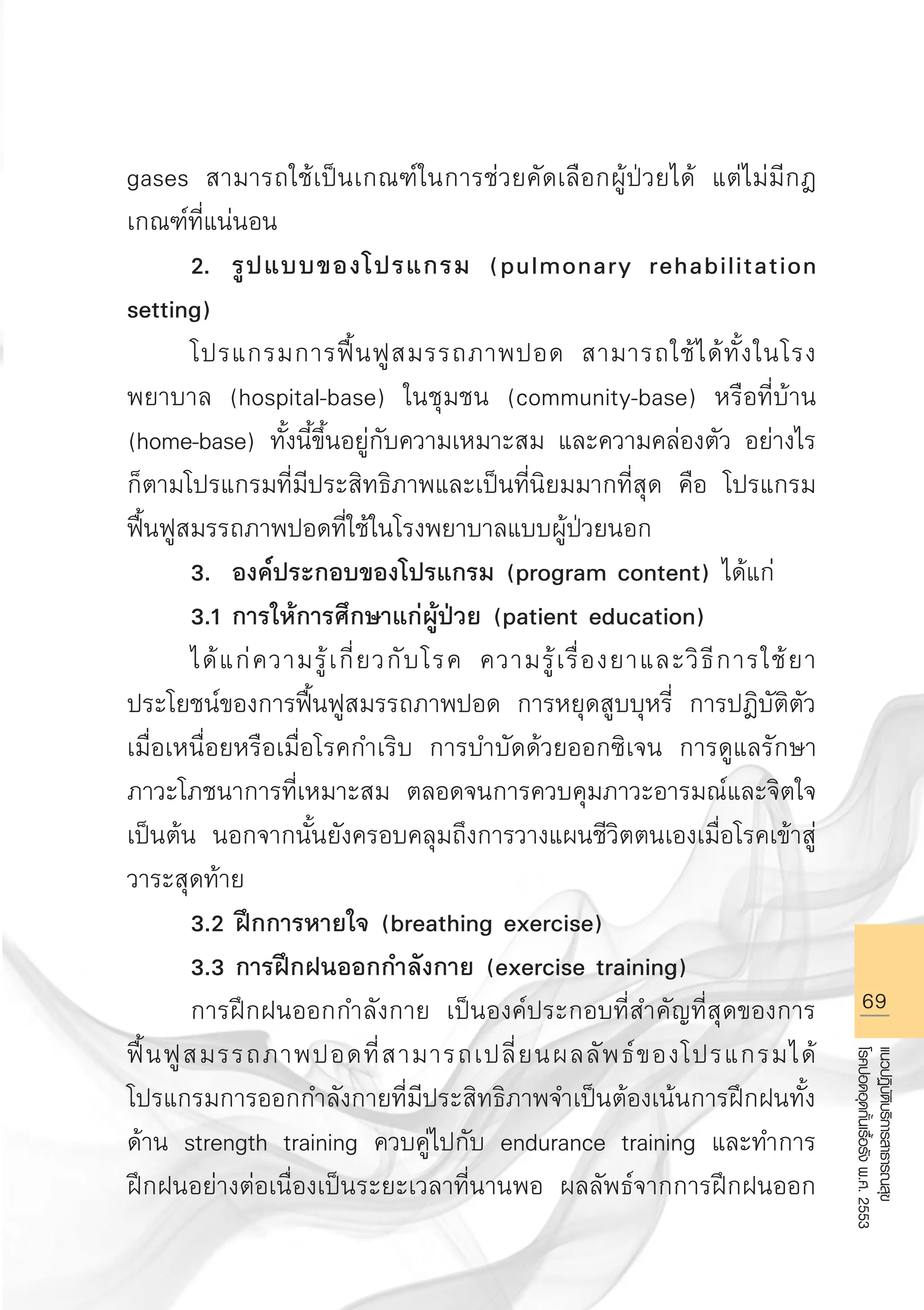 69
แนวปฏิบัติบริการสาธารณสุข
โรคปอดอุดกั้นเรื้อรังพ.ศ.2553
gases สามารถใช้เป็นเกณฑ์ในการช่วยคัดเลือกผู้ป่วยได้ แต่ไม่มีกฎ
เกณฑ์ที่แน่นอน
	 2.	 รูปแบบของโปรแกรม (pulmonary rehabilitation
setting)
	 โปรแกรมการฟื้นฟูสมรรถภาพปอด สามารถใช้ได้ทั้งในโรง
พยาบาล (hospital-base) ในชุมชน (community-base) หรือที่บ้าน
(home-base) ทั้งนี้ขึ้นอยู่กับความเหมาะสม และความคล่องตัว อย่างไร
ก็ตามโปรแกรมที่มีประสิทธิภาพและเป็นที่นิยมมากที่สุด คือ โปรแกรม
ฟื้นฟูสมรรถภาพปอดที่ใช้ในโรงพยาบาลแบบผู้ป่วยนอก
	 3.	 องค์ประกอบของโปรแกรม (program content) ได้แก่
	 3.1 การให้การศึกษาแก่ผู้ป่วย (patient education) 
	 ได้แก่ความรู้เกี่ยวกับโรค ความรู้เรื่องยาและวิธีการใช้ยา
ประโยชน์ของการฟื้นฟูสมรรถภาพปอด การหยุดสูบบุหรี่ การปฎิบัติตัว
เมื่อเหนื่อยหรือเมื่อโรคกำเริบ การบำบัดด้วยออกซิเจน การดูแลรักษา
ภาวะโภชนาการที่เหมาะสม ตลอดจนการควบคุมภาวะอารมณ์และจิตใจ
เป็นต้น นอกจากนั้นยังครอบคลุมถึงการวางแผนชีวิตตนเองเมื่อโรคเข้าสู่
วาระสุดท้าย
	 3.2 ฝึกการหายใจ (breathing exercise)
	 3.3 การฝึกฝนออกกำลังกาย (exercise training)
	 การฝึกฝนออกกำลังกาย เป็นองค์ประกอบที่สำคัญที่สุดของการ
ฟื้นฟูสมรรถภาพปอดที่สามารถเปลี่ยนผลลัพธ์ของโปรแกรมได้
โปรแกรมการออกกำลังกายที่มีประสิทธิภาพจำเป็นต้องเน้นการฝึกฝนทั้ง
ด้าน strength training ควบคู่ไปกับ endurance training และทำการ
ฝึกฝนอย่างต่อเนื่องเป็นระยะเวลาที่นานพอ ผลลัพธ์จากการฝึกฝนออก
AW HSPG 1 C.indd 69 10/26/10 7:36:41 PM
 