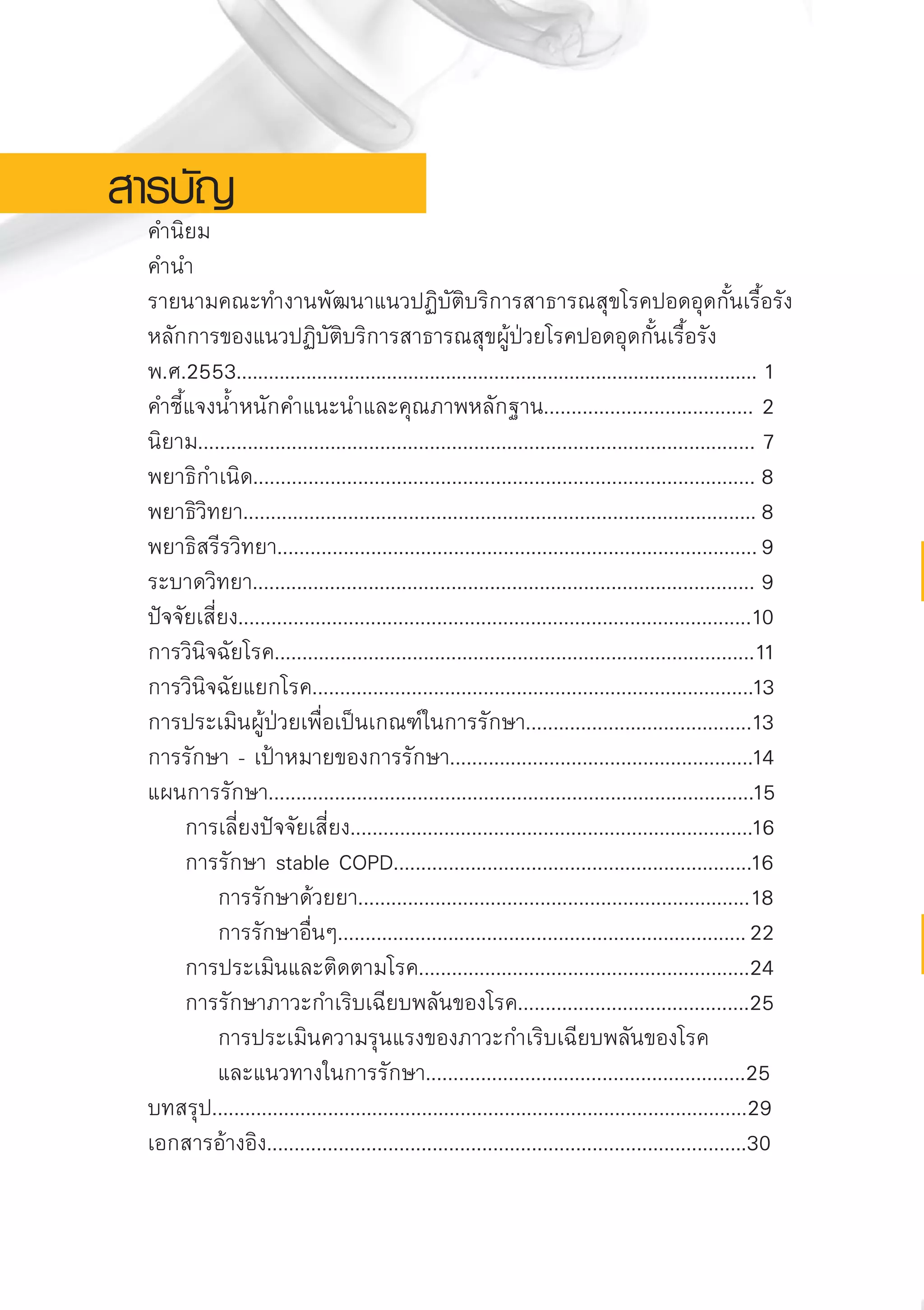 สารบัญ
	 คำนิยม
	 คำนำ
	 รายนามคณะทำงานพัฒนาแนวปฏิบัติบริการสาธารณสุขโรคปอดอุดกั้นเรื้อรัง	
	 หลักการของแนวปฏิบัติบริการสาธารณสุขผู้ป่วยโรคปอดอุดกั้นเรื้อรัง
	 พ.ศ.2553.................................................................................................	1 
	 คำชี้แจงน้ำหนักคำแนะนำและคุณภาพหลักฐาน......................................	2	
	 นิยาม.....................................................................................................	7
	 พยาธิกำเนิด...........................................................................................	8	
	 พยาธิวิทยา.............................................................................................	8
	 พยาธิสรีรวิทยา.......................................................................................	9
	 ระบาดวิทยา...........................................................................................	9	
	 ปัจจัยเสี่ยง.............................................................................................	10	
	 การวินิจฉัยโรค.......................................................................................	11
	 การวินิจฉัยแยกโรค................................................................................	13	
	 การประเมินผู้ป่วยเพื่อเป็นเกณฑ์ในการรักษา.........................................	13
	 การรักษา - เป้าหมายของการรักษา.......................................................	14
	 แผนการรักษา........................................................................................	15
		 การเลี่ยงปัจจัยเสี่ยง.........................................................................	16	
		 การรักษา stable COPD.................................................................	16
			 การรักษาด้วยยา.......................................................................	18	
			 การรักษาอื่นๆ..........................................................................	22
		 การประเมินและติดตามโรค............................................................	24	
		 การรักษาภาวะกำเริบเฉียบพลันของโรค..........................................	25	
			 การประเมินความรุนแรงของภาวะกำเริบเฉียบพลันของโรค
			 และแนวทางในการรักษา..........................................................25
	 บทสรุป.................................................................................................29
	 เอกสารอ้างอิง.......................................................................................30


AW HSPG 1 C.indd 6 10/26/10 7:27:21 PM
 