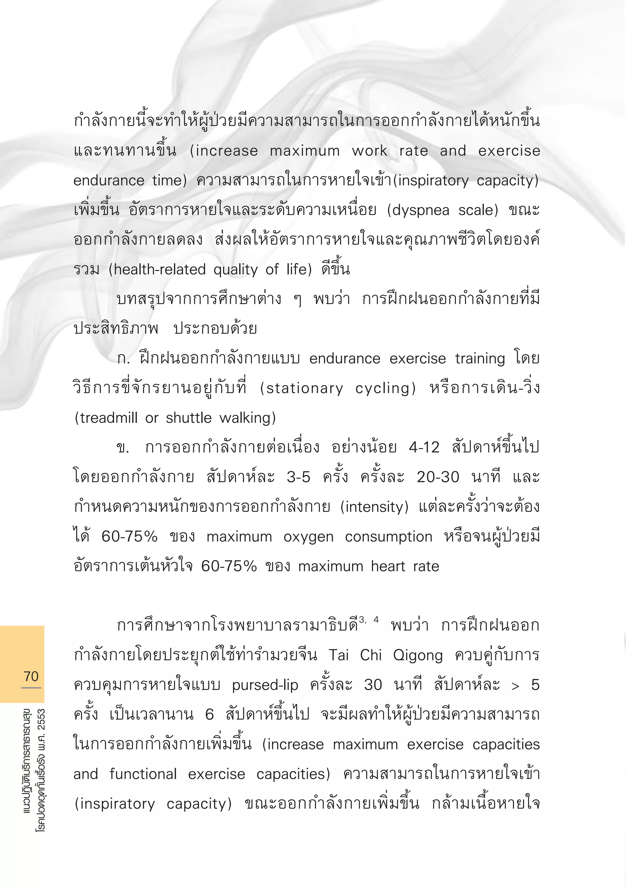 70
แนวปฏิบัติบริการสาธารณสุข
โรคปอดอุดกั้นเรื้อรังพ.ศ.2553
กำลังกายนี้จะทำให้ผู้ป่วยมีความสามารถในการออกกำลังกายได้หนักขึ้น
และทนทานขึ้น (increase maximum work rate and exercise
endurance time) ความสามารถในการหายใจเข้า(inspiratory capacity)
เพิ่มขึ้น อัตราการหายใจและระดับความเหนื่อย (dyspnea scale) ขณะ
ออกกำลังกายลดลง ส่งผลให้อัตราการหายใจและคุณภาพชีวิตโดยองค์
รวม (health-related quality of life) ดีขึ้น
	 บทสรุปจากการศึกษาต่าง ๆ พบว่า การฝึกฝนออกกำลังกายที่มี
ประสิทธิภาพ ประกอบด้วย
	 ก. ฝึกฝนออกกำลังกายแบบ endurance exercise training โดย
วิธีการขี่จักรยานอยู่กับที่ (stationary cycling) หรือการเดิน-วิ่ง
(treadmill or shuttle walking)
	 ข.	 การออกกำลังกายต่อเนื่อง อย่างน้อย 4-12 สัปดาห์ขึ้นไป
โดยออกกำลังกาย สัปดาห์ละ 3-5 ครั้ง ครั้งละ 20-30 นาที และ
กำหนดความหนักของการออกกำลังกาย (intensity) แต่ละครั้งว่าจะต้อง
ได้ 60-75% ของ maximum oxygen consumption หรือจนผู้ป่วยมี
อัตราการเต้นหัวใจ 60-75% ของ maximum heart rate

	 การศึกษาจากโรงพยาบาลรามาธิบดี3, 4
พบว่า การฝึกฝนออก
กำลังกายโดยประยุกต์ใช้ท่ารำมวยจีน Tai Chi Qigong ควบคู่กับการ
ควบคุมการหายใจแบบ pursed-lip ครั้งละ 30 นาที สัปดาห์ละ  5
ครั้ง เป็นเวลานาน 6 สัปดาห์ขึ้นไป จะมีผลทำให้ผู้ป่วยมีความสามารถ
ในการออกกำลังกายเพิ่มขึ้น (increase maximum exercise capacities
and functional exercise capacities) ความสามารถในการหายใจเข้า
(inspiratory capacity) ขณะออกกำลังกายเพิ่มขึ้น กล้ามเนื้อหายใจ

AW HSPG 1 C.indd 70 10/26/10 7:36:50 PM
 