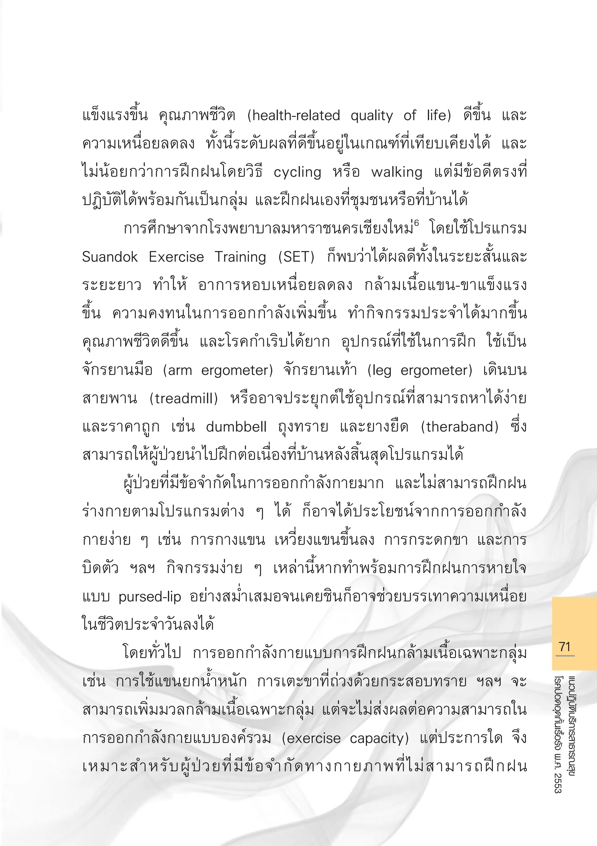 71
แนวปฏิบัติบริการสาธารณสุข
โรคปอดอุดกั้นเรื้อรังพ.ศ.2553
แข็งแรงขึ้น คุณภาพชีวิต (health-related quality of life) ดีขึ้น และ
ความเหนื่อยลดลง ทั้งนี้ระดับผลที่ดีขึ้นอยู่ในเกณฑ์ที่เทียบเคียงได้ และ
ไม่น้อยกว่าการฝึกฝนโดยวิธี cycling หรือ walking แต่มีข้อดีตรงที่
ปฎิบัติได้พร้อมกันเป็นกลุ่ม และฝึกฝนเองที่ชุมชนหรือที่บ้านได้
	 การศึกษาจากโรงพยาบาลมหาราชนครเชียงใหม่6
โดยใช้โปรแกรม
Suandok Exercise Training (SET) ก็พบว่าได้ผลดีทั้งในระยะสั้นและ
ระยะยาว ทำให้ อาการหอบเหนื่อยลดลง กล้ามเนื้อแขน-ขาแข็งแรง

ขึ้น ความคงทนในการออกกำลังเพิ่มขึ้น ทำกิจกรรมประจำได้มากขึ้น
คุณภาพชีวิตดีขึ้น และโรคกำเริบได้ยาก อุปกรณ์ที่ใช้ในการฝึก ใช้เป็น
จักรยานมือ (arm ergometer) จักรยานเท้า (leg ergometer) เดินบน
สายพาน (treadmill) หรืออาจประยุกต์ใช้อุปกรณ์ที่สามารถหาได้ง่าย
และราคาถูก เช่น dumbbell ถุงทราย และยางยืด (theraband) ซึ่ง
สามารถให้ผู้ป่วยนำไปฝึกต่อเนื่องที่บ้านหลังสิ้นสุดโปรแกรมได้ 
	 ผู้ป่วยที่มีข้อจำกัดในการออกกำลังกายมาก และไม่สามารถฝึกฝน
ร่างกายตามโปรแกรมต่าง ๆ ได้ ก็อาจได้ประโยชน์จากการออกกำลัง
กายง่าย ๆ เช่น การกางแขน เหวี่ยงแขนขึ้นลง การกระดกขา และการ
บิดตัว ฯลฯ กิจกรรมง่าย ๆ เหล่านี้หากทำพร้อมการฝึกฝนการหายใจ
แบบ pursed-lip อย่างสม่ำเสมอจนเคยชินก็อาจช่วยบรรเทาความเหนื่อย
ในชีวิตประจำวันลงได้
	 โดยทั่วไป การออกกำลังกายแบบการฝึกฝนกล้ามเนื้อเฉพาะกลุ่ม
เช่น การใช้แขนยกน้ำหนัก การเตะขาที่ถ่วงด้วยกระสอบทราย ฯลฯ จะ
สามารถเพิ่มมวลกล้ามเนื้อเฉพาะกลุ่ม แต่จะไม่ส่งผลต่อความสามารถใน
การออกกำลังกายแบบองค์รวม (exercise capacity) แต่ประการใด จึง
เหมาะสำหรับผู้ป่วยที่มีข้อจำกัดทางกายภาพที่ไม่สามารถฝึกฝน
AW HSPG 1 C.indd 71 10/26/10 7:36:59 PM
 