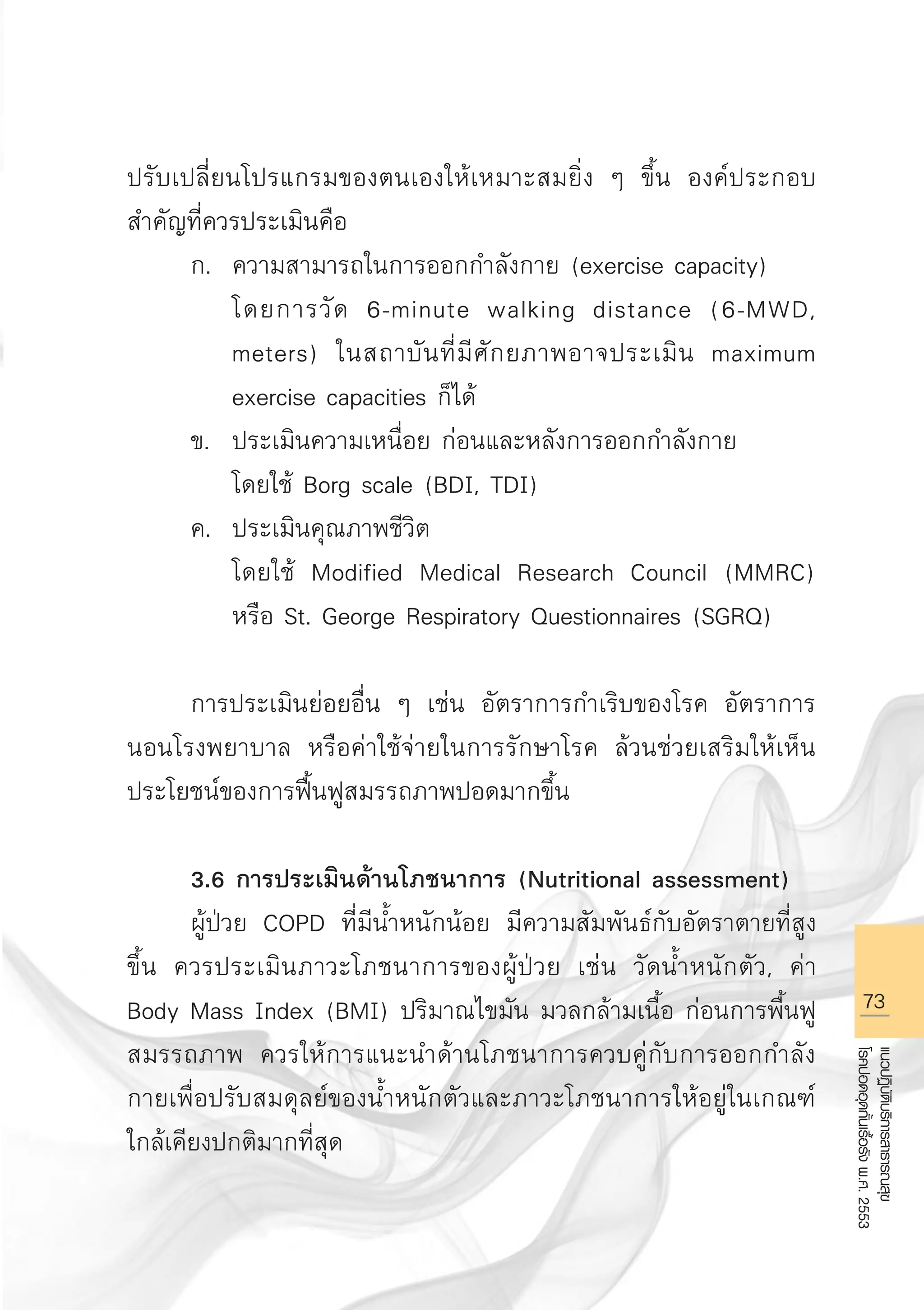 73
แนวปฏิบัติบริการสาธารณสุข
โรคปอดอุดกั้นเรื้อรังพ.ศ.2553
ปรับเปลี่ยนโปรแกรมของตนเองให้เหมาะสมยิ่ง ๆ ขึ้น องค์ประกอบ
สำคัญที่ควรประเมินคือ
	 ก.	 ความสามารถในการออกกำลังกาย (exercise capacity) 
		 โดยการวัด 6-minute walking distance (6-MWD, 

		 meters) ในสถาบันที่มีศักยภาพอาจประเมิน maximum 

		 exercise capacities ก็ได้ 
	 ข.	 ประเมินความเหนื่อย ก่อนและหลังการออกกำลังกาย
		 โดยใช้ Borg scale (BDI, TDI)
	 ค.	 ประเมินคุณภาพชีวิต 
		 โดยใช้ Modified Medical Research Council (MMRC) 

		 หรือ St. George Respiratory Questionnaires (SGRQ) 

	 การประเมินย่อยอื่น ๆ เช่น อัตราการกำเริบของโรค อัตราการ
นอนโรงพยาบาล หรือค่าใช้จ่ายในการรักษาโรค ล้วนช่วยเสริมให้เห็น
ประโยชน์ของการฟื้นฟูสมรรถภาพปอดมากขึ้น

	 3.6 การประเมินด้านโภชนาการ (Nutritional assessment)
	 ผู้ป่วย COPD ที่มีน้ำหนักน้อย มีความสัมพันธ์กับอัตราตายที่สูง
ขึ้น ควรประเมินภาวะโภชนาการของผู้ป่วย เช่น วัดน้ำหนักตัว, ค่า
Body Mass Index (BMI) ปริมาณไขมัน มวลกล้ามเนื้อ ก่อนการพื้นฟู
สมรรถภาพ ควรให้การแนะนำด้านโภชนาการควบคู่กับการออกกำลัง
กายเพื่อปรับสมดุลย์ของน้ำหนักตัวและภาวะโภชนาการให้อยู่ในเกณฑ์
ใกล้เคียงปกติมากที่สุด

AW HSPG 1 C.indd 73 10/26/10 7:37:16 PM
 