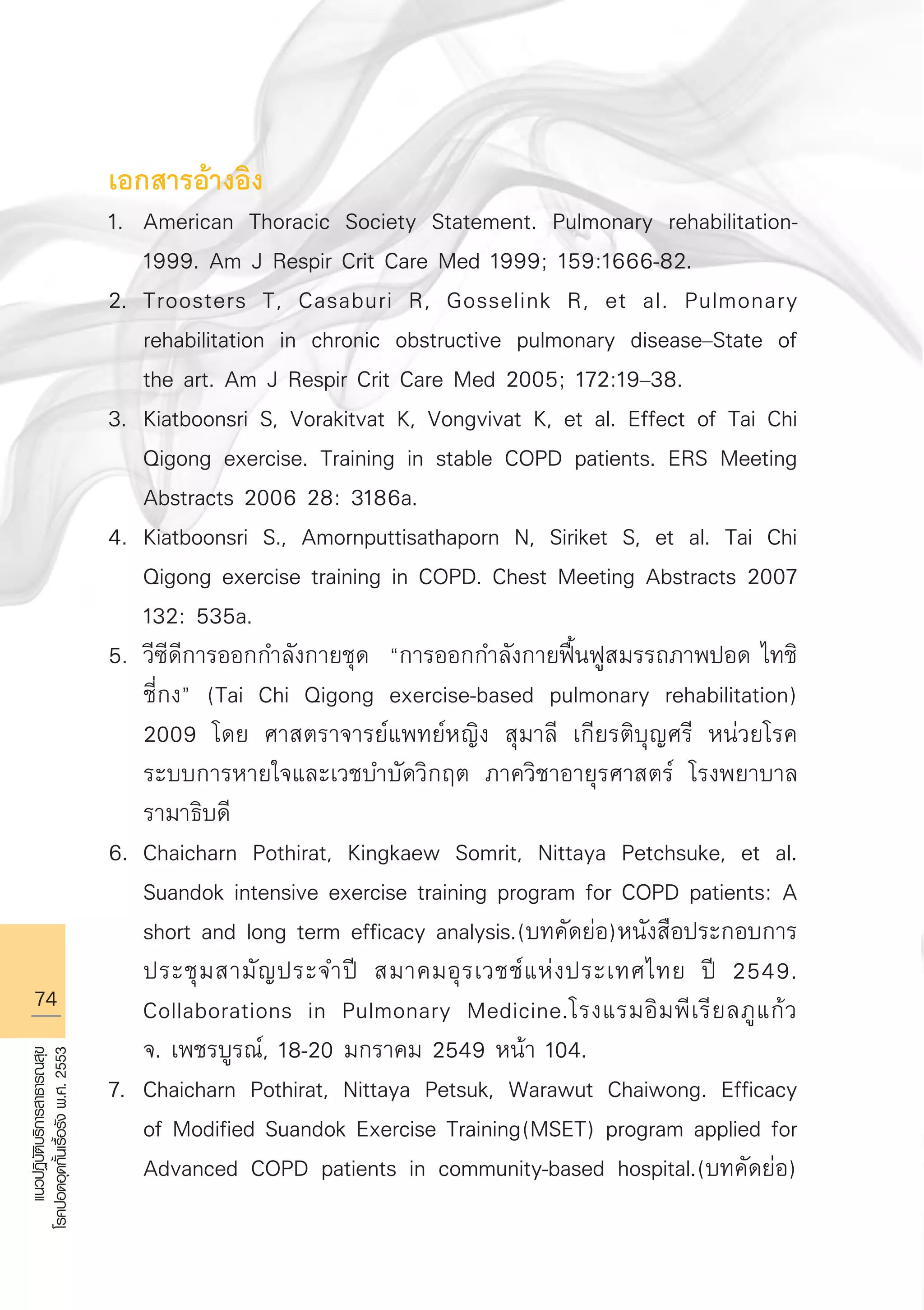 74
แนวปฏิบัติบริการสาธารณสุข
โรคปอดอุดกั้นเรื้อรังพ.ศ.2553
เอกสารอ้างอิง 
1.	 American Thoracic Society Statement. Pulmonary rehabilitation-

	 1999. Am J Respir Crit Care Med 1999; 159:1666-82.
2.	 Troosters T, Casaburi R, Gosselink R, et al. Pulmonary 

	 rehabilitation in chronic obstructive pulmonary disease–State of 

	 the art. Am J Respir Crit Care Med 2005; 172:19–38.
3.	 Kiatboonsri S, Vorakitvat K, Vongvivat K, et al. Effect of Tai Chi 

	 Qigong exercise. Training in stable COPD patients. ERS Meeting 

	 Abstracts 2006 28: 3186a.
4.	 Kiatboonsri S., Amornputtisathaporn N, Siriket S, et al. Tai Chi 

	 Qigong exercise training in COPD. Chest Meeting Abstracts 2007 

	 132: 535a.
5.	 วีซีดีการออกกำลังกายชุด “การออกกำลังกายฟื้นฟูสมรรถภาพปอด ไทชิ 

	 ชี่กง” (Tai Chi Qigong exercise-based pulmonary rehabilitation) 

	 2009 โดย ศาสตราจารย์แพทย์หญิง สุมาลี เกียรติบุญศรี หน่วยโรค

	 ระบบการหายใจและเวชบำบัดวิกฤต ภาควิชาอายุรศาสตร์ โรงพยาบาล

	 รามาธิบดี
6.	 Chaicharn Pothirat, Kingkaew Somrit, Nittaya Petchsuke, et al. 

	 Suandok intensive exercise training program for COPD patients: A 

	 short and long term efficacy analysis.(บทคัดย่อ)หนังสือประกอบการ

	 ประชุมสามัญประจำปี สมาคมอุรเวชช์แห่งประเทศไทย ปี 2549. 

	 Collaborations in Pulmonary Medicine.โรงแรมอิมพีเรียลภูแก้ว

	 จ. เพชรบูรณ์, 18-20 มกราคม 2549 หน้า 104.
7.	 Chaicharn Pothirat, Nittaya Petsuk, Warawut Chaiwong. Efficacy 

	 of Modified Suandok Exercise Training(MSET) program applied for 

	 Advanced COPD patients in community-based hospital.(บทคัดย่อ) 

AW HSPG 1 C.indd 74 10/26/10 7:37:24 PM
 