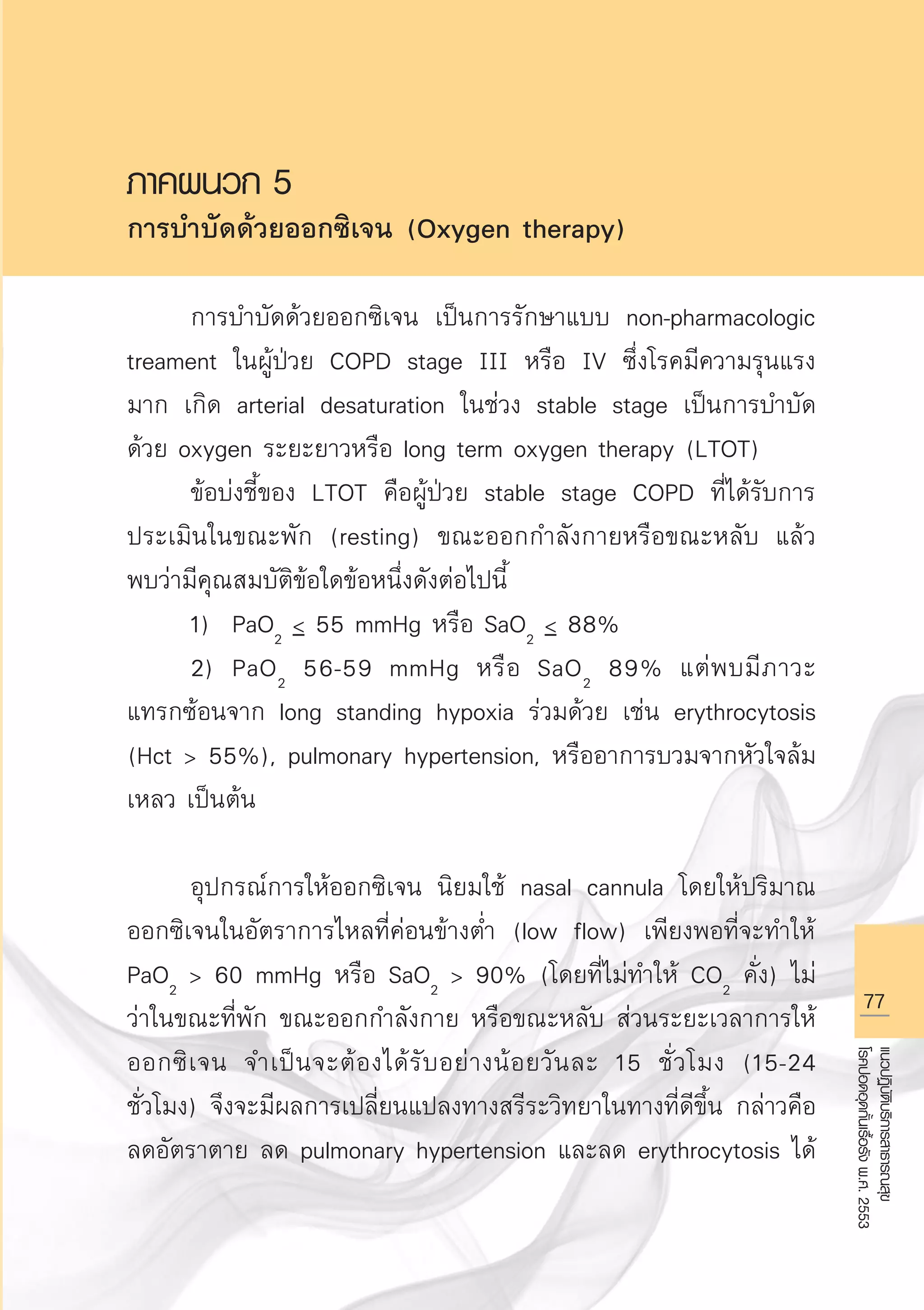 77
แนวปฏิบัติบริการสาธารณสุข
โรคปอดอุดกั้นเรื้อรังพ.ศ.2553
ภาคผนวก 5
การบำบัดด้วยออกซิเจน (Oxygen therapy)

	 การบำบัดด้วยออกซิเจน เป็นการรักษาแบบ non-pharmacologic
treament ในผู้ป่วย COPD stage III หรือ IV ซึ่งโรคมีความรุนแรง
มาก เกิด arterial desaturation ในช่วง stable stage เป็นการบำบัด
ด้วย oxygen ระยะยาวหรือ long term oxygen therapy (LTOT)
	 ข้อบ่งชี้ของ LTOT คือผู้ป่วย stable stage COPD ที่ได้รับการ
ประเมินในขณะพัก (resting) ขณะออกกำลังกายหรือขณะหลับ แล้ว
พบว่ามีคุณสมบัติข้อใดข้อหนึ่งดังต่อไปนี้
	 1)	 PaO2
 55 mmHg หรือ SaO2
 88% 
	 2)	 PaO2
56-59 mmHg หรือ SaO2
89% แต่พบมีภาวะ
แทรกซ้อนจาก long standing hypoxia ร่วมด้วย เช่น erythrocytosis
(Hct  55%), pulmonary hypertension, หรืออาการบวมจากหัวใจล้ม
เหลว เป็นต้น

	 อุปกรณ์การให้ออกซิเจน นิยมใช้ nasal cannula โดยให้ปริมาณ
ออกซิเจนในอัตราการไหลที่ค่อนข้างต่ำ (low flow) เพียงพอที่จะทำให้
PaO2
 60 mmHg หรือ SaO2
 90% (โดยที่ไม่ทำให้ CO2
คั่ง) ไม่
ว่าในขณะที่พัก ขณะออกกำลังกาย หรือขณะหลับ ส่วนระยะเวลาการให้
ออกซิเจน จำเป็นจะต้องได้รับอย่างน้อยวันละ 15 ชั่วโมง (15-24
ชั่วโมง) จึงจะมีผลการเปลี่ยนแปลงทางสรีระวิทยาในทางที่ดีขึ้น กล่าวคือ
ลดอัตราตาย ลด pulmonary hypertension และลด erythrocytosis ได้
AW HSPG 1 C.indd 77 10/26/10 7:37:46 PM
 
