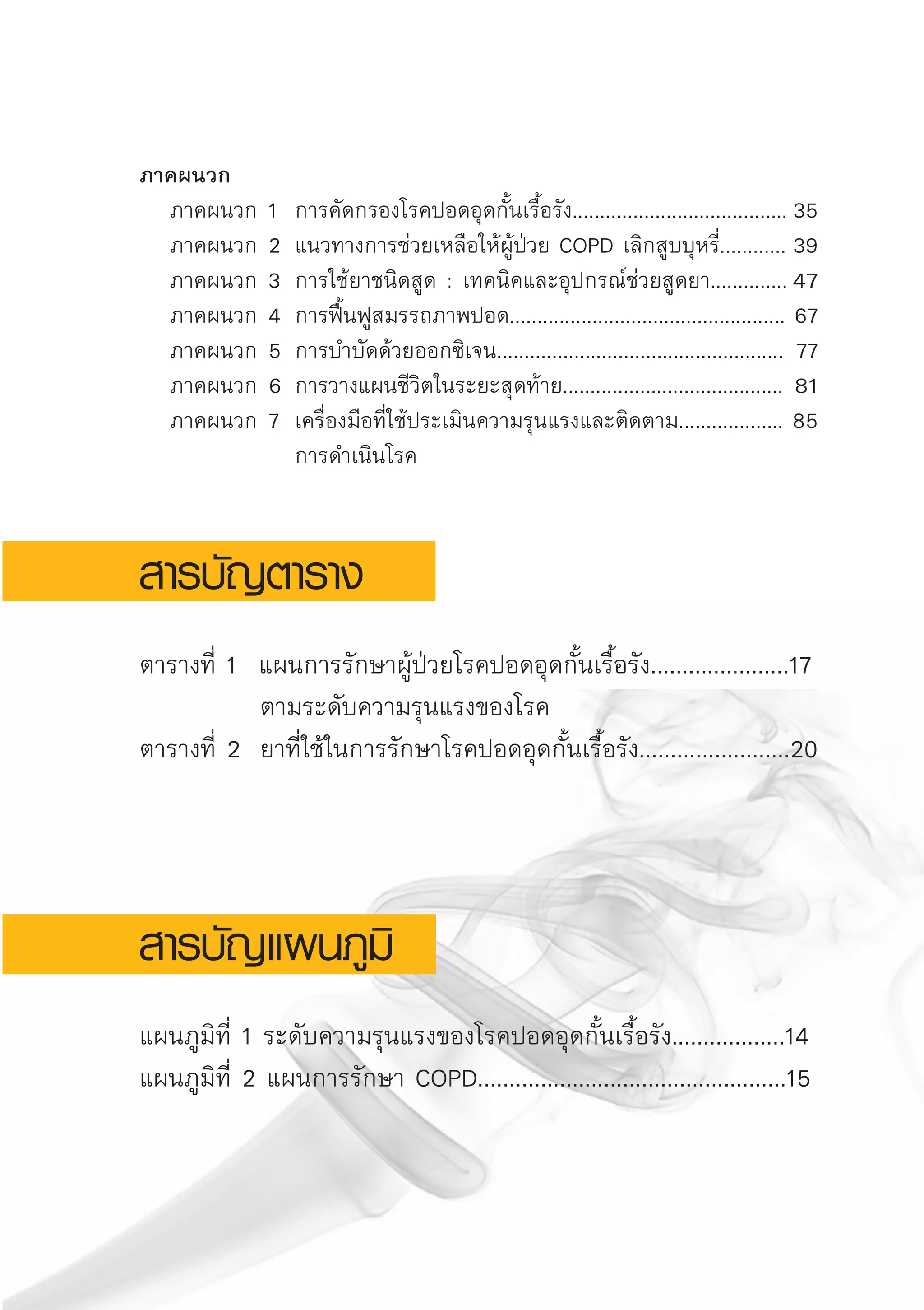 ภาคผนวก
	 ภาคผนวก	1	 การคัดกรองโรคปอดอุดกั้นเรื้อรัง.......................................	35 
	 ภาคผนวก	2	แนวทางการช่วยเหลือให้ผู้ป่วย COPD เลิกสูบบุหรี่............	39
	 ภาคผนวก	3	 การใช้ยาชนิดสูด : เทคนิคและอุปกรณ์ช่วยสูดยา..............	47	
	 ภาคผนวก	4 	การฟื้นฟูสมรรถภาพปอด..................................................	67 
	 ภาคผนวก	5 	การบำบัดด้วยออกซิเจน....................................................	77	
	 ภาคผนวก	6 	การวางแผนชีวิตในระยะสุดท้าย........................................	81	
	 ภาคผนวก	7 	เครื่องมือที่ใช้ประเมินความรุนแรงและติดตาม...................	85	
			 การดำเนินโรค

สารบัญตาราง

ตารางที่ 1 แผนการรักษาผู้ป่วยโรคปอดอุดกั้นเรื้อรัง......................17
		 ตามระดับความรุนแรงของโรค		
ตารางที่ 2	 ยาที่ใช้ในการรักษาโรคปอดอุดกั้นเรื้อรัง........................20


สารบัญแผนภูมิ

แผนภูมิที่ 1 ระดับความรุนแรงของโรคปอดอุดกั้นเรื้อรัง..................14
แผนภูมิที่ 2 แผนการรักษา COPD.................................................15
AW HSPG 1 C.indd 7 10/26/10 7:27:21 PM
 