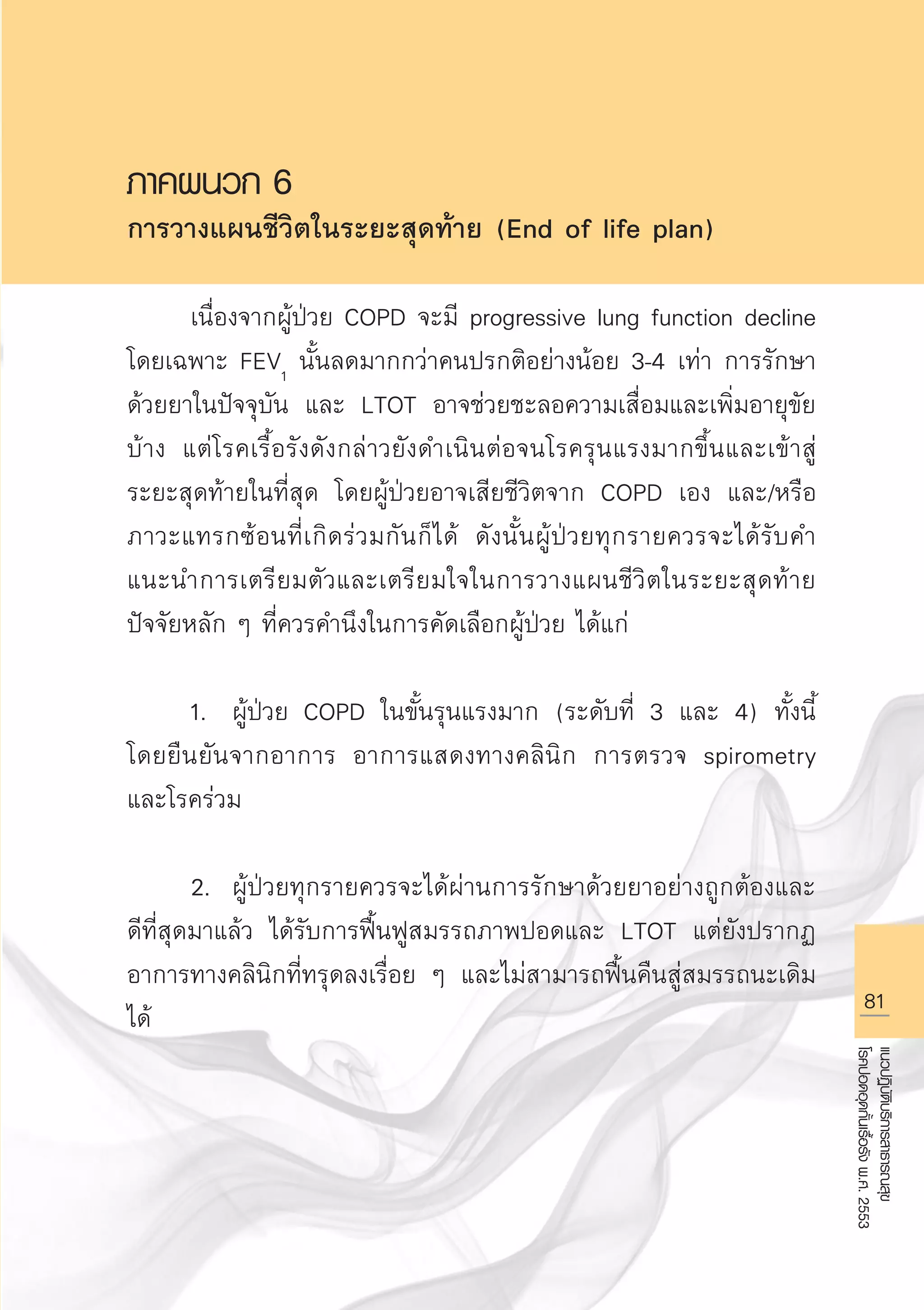 81
แนวปฏิบัติบริการสาธารณสุข
โรคปอดอุดกั้นเรื้อรังพ.ศ.2553
ภาคผนวก 6
การวางแผนชีวิตในระยะสุดท้าย (End of life plan)

	 เนื่องจากผู้ป่วย COPD จะมี progressive lung function decline
โดยเฉพาะ FEV1
นั้นลดมากกว่าคนปรกติอย่างน้อย 3-4 เท่า การรักษา
ด้วยยาในปัจจุบัน และ LTOT อาจช่วยชะลอความเสื่อมและเพิ่มอายุขัย
บ้าง แต่โรคเรื้อรังดังกล่าวยังดำเนินต่อจนโรครุนแรงมากขึ้นและเข้าสู่
ระยะสุดท้ายในที่สุด โดยผู้ป่วยอาจเสียชีวิตจาก COPD เอง และ/หรือ
ภาวะแทรกซ้อนที่เกิดร่วมกันก็ได้ ดังนั้นผู้ป่วยทุกรายควรจะได้รับคำ
แนะนำการเตรียมตัวและเตรียมใจในการวางแผนชีวิตในระยะสุดท้าย
ปัจจัยหลัก ๆ ที่ควรคำนึงในการคัดเลือกผู้ป่วย ได้แก่

	 1.	 ผู้ป่วย COPD ในขั้นรุนแรงมาก (ระดับที่ 3 และ 4) ทั้งนี้
โดยยืนยันจากอาการ อาการแสดงทางคลินิก การตรวจ spirometry
และโรคร่วม

	 2.	 ผู้ป่วยทุกรายควรจะได้ผ่านการรักษาด้วยยาอย่างถูกต้องและ
ดีที่สุดมาแล้ว ได้รับการฟื้นฟูสมรรถภาพปอดและ LTOT แต่ยังปรากฏ
อาการทางคลินิกที่ทรุดลงเรื่อย ๆ และไม่สามารถฟื้นคืนสู่สมรรถนะเดิม
ได้

AW HSPG 1 C.indd 81 10/26/10 7:38:27 PM
 