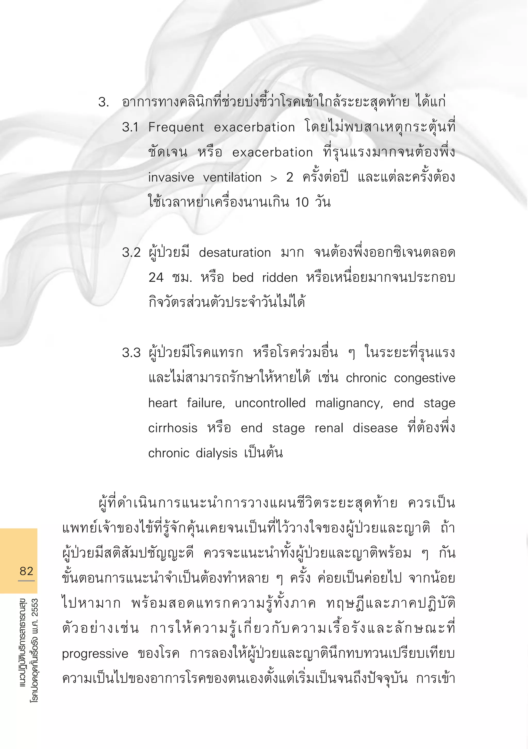 82
แนวปฏิบัติบริการสาธารณสุข
โรคปอดอุดกั้นเรื้อรังพ.ศ.2553
	 3.	 อาการทางคลินิกที่ช่วยบ่งชี้ว่าโรคเข้าใกล้ระยะสุดท้าย ได้แก่
		 3.1	 Frequent exacerbation โดยไม่พบสาเหตุกระตุ้นที่

			 ชัดเจน หรือ exacerbation ที่รุนแรงมากจนต้องพึ่ง 

			 invasive ventilation  2 ครั้งต่อปี และแต่ละครั้งต้อง

			 ใช้เวลาหย่าเครื่องนานเกิน 10 วัน

		 3.2	ผู้ป่วยมี desaturation มาก จนต้องพึ่งออกซิเจนตลอด 

			 24 ชม. หรือ bed ridden หรือเหนื่อยมากจนประกอบ

			 กิจวัตรส่วนตัวประจำวันไม่ได้

		 3.3	ผู้ป่วยมีโรคแทรก หรือโรคร่วมอื่น ๆ ในระยะที่รุนแรง

			 และไม่สามารถรักษาให้หายได้ เช่น chronic congestive 

			 heart failure, uncontrolled malignancy, end stage 

			 cirrhosis หรือ end stage renal disease ที่ต้องพึ่ง 

			 chronic dialysis เป็นต้น

	 ผู้ที่ดำเนินการแนะนำการวางแผนชีวิตระยะสุดท้าย ควรเป็น
แพทย์เจ้าของไข้ที่รู้จักคุ้นเคยจนเป็นที่ไว้วางใจของผู้ป่วยและญาติ ถ้า

ผู้ป่วยมีสติสัมปชัญญะดี ควรจะแนะนำทั้งผู้ป่วยและญาติพร้อม ๆ กัน
ขั้นตอนการแนะนำจำเป็นต้องทำหลาย ๆ ครั้ง ค่อยเป็นค่อยไป จากน้อย
ไปหามาก พร้อมสอดแทรกความรู้ทั้งภาค ทฤษฎีและภาคปฎิบัติ
ตัวอย่างเช่น การให้ความรู้เกี่ยวกับความเรื้อรังและลักษณะที่
progressive ของโรค การลองให้ผู้ป่วยและญาตินึกทบทวนเปรียบเทียบ
ความเป็นไปของอาการโรคของตนเองตั้งแต่เริ่มเป็นจนถึงปัจจุบัน การเข้า
AW HSPG 1 C.indd 82 10/26/10 7:38:41 PM
 