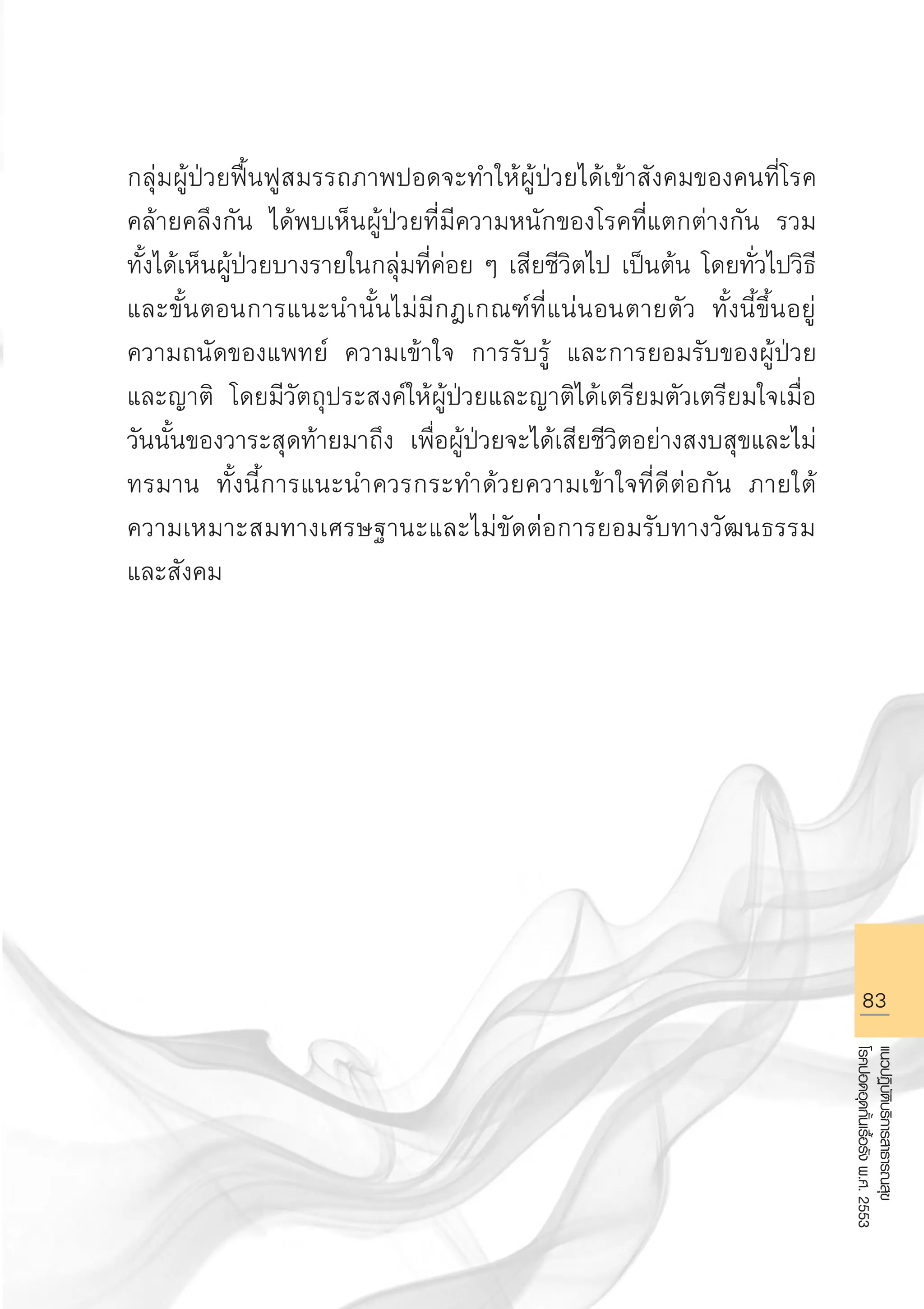 83
แนวปฏิบัติบริการสาธารณสุข
โรคปอดอุดกั้นเรื้อรังพ.ศ.2553
กลุ่มผู้ป่วยฟื้นฟูสมรรถภาพปอดจะทำให้ผู้ป่วยได้เข้าสังคมของคนที่โรค
คล้ายคลึงกัน ได้พบเห็นผู้ป่วยที่มีความหนักของโรคที่แตกต่างกัน รวม
ทั้งได้เห็นผู้ป่วยบางรายในกลุ่มที่ค่อย ๆ เสียชีวิตไป เป็นต้น โดยทั่วไปวิธี
และขั้นตอนการแนะนำนั้นไม่มีกฎเกณฑ์ที่แน่นอนตายตัว ทั้งนี้ขึ้นอยู่
ความถนัดของแพทย์ ความเข้าใจ การรับรู้ และการยอมรับของผู้ป่วย
และญาติ โดยมีวัตถุประสงค์ให้ผู้ป่วยและญาติได้เตรียมตัวเตรียมใจเมื่อ
วันนั้นของวาระสุดท้ายมาถึง เพื่อผู้ป่วยจะได้เสียชีวิตอย่างสงบสุขและไม่
ทรมาน ทั้งนี้การแนะนำควรกระทำด้วยความเข้าใจที่ดีต่อกัน ภายใต้
ความเหมาะสมทางเศรษฐานะและไม่ขัดต่อการยอมรับทางวัฒนธรรม
และสังคม
AW HSPG 1 C.indd 83 10/26/10 7:38:54 PM
 