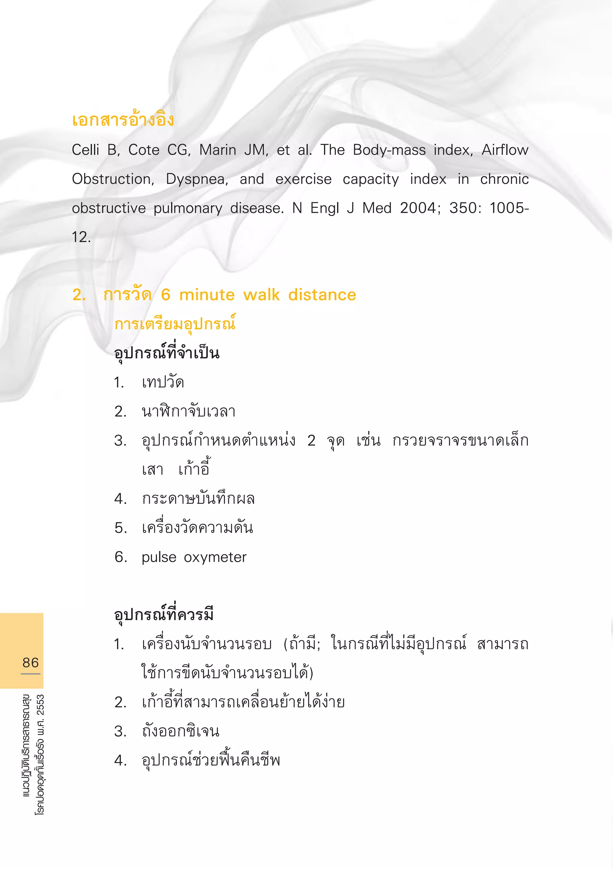 86
แนวปฏิบัติบริการสาธารณสุข
โรคปอดอุดกั้นเรื้อรังพ.ศ.2553
เอกสารอ้างอิง
Celli B, Cote CG, Marin JM, et al. The Body-mass index, Airflow
Obstruction, Dyspnea, and exercise capacity index in chronic
obstructive pulmonary disease. N Engl J Med 2004; 350: 1005-
12.

2. การวัด 6 minute walk distance 
	 การเตรียมอุปกรณ์
	 อุปกรณ์ที่จำเป็น
	 1.	 เทปวัด 
	 2.	 นาฬิกาจับเวลา 
	 3.	 อุปกรณ์กำหนดตำแหน่ง 2 จุด เช่น กรวยจราจรขนาดเล็ก 

		 เสา เก้าอี้ 
	 4.	 กระดาษบันทึกผล 
	 5.	 เครื่องวัดความดัน 
	 6.	 pulse oxymeter

	 อุปกรณ์ที่ควรมี
	 1.	 เครื่องนับจำนวนรอบ (ถ้ามี; ในกรณีที่ไม่มีอุปกรณ์ สามารถ

		 ใช้การขีดนับจำนวนรอบได้) 
	 2.	 เก้าอี้ที่สามารถเคลื่อนย้ายได้ง่าย 
	 3.	 ถังออกซิเจน 
	 4.	 อุปกรณ์ช่วยฟื้นคืนชีพ

AW HSPG 1 C.indd 86 10/26/10 7:39:28 PM
 