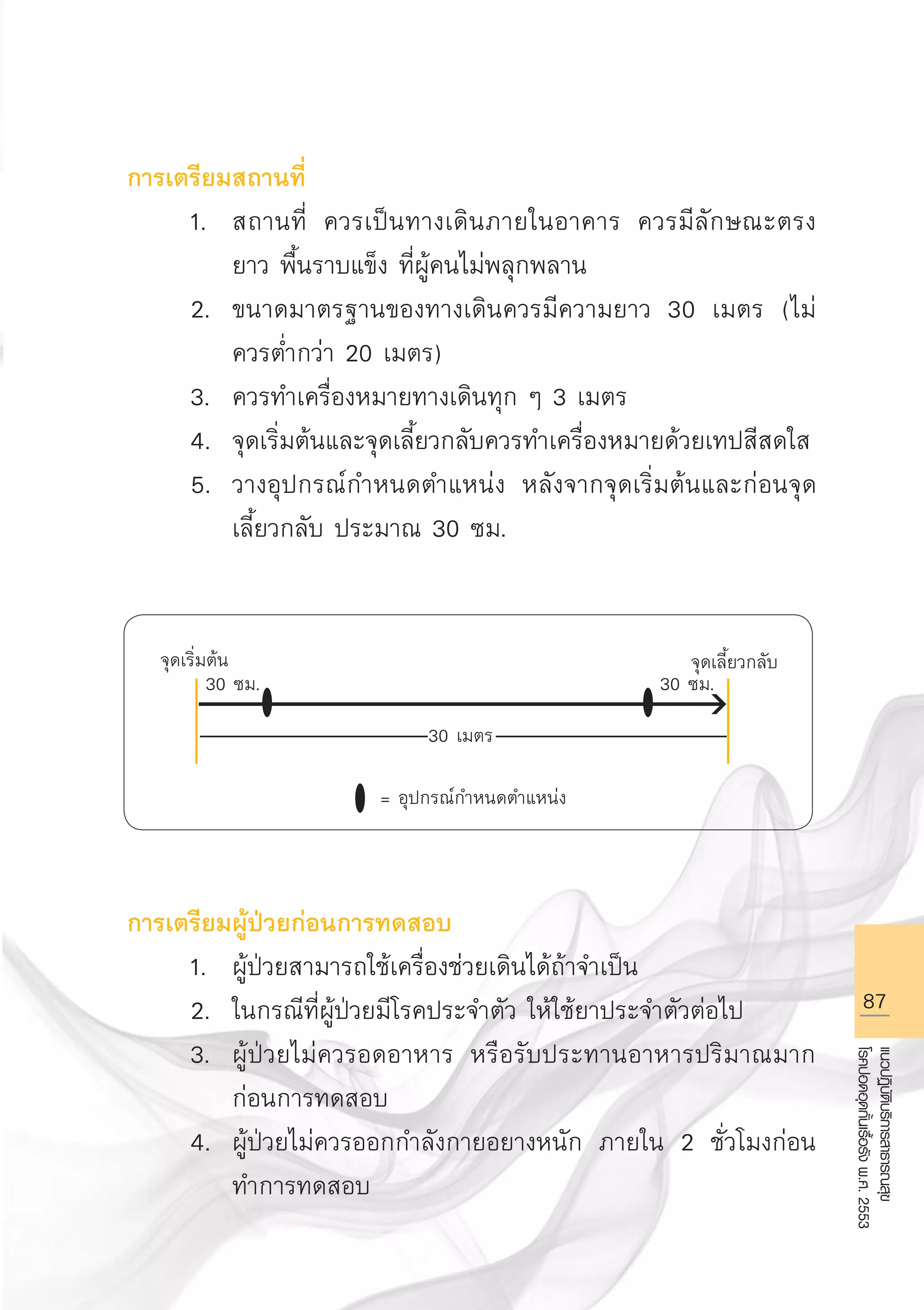 87
แนวปฏิบัติบริการสาธารณสุข
โรคปอดอุดกั้นเรื้อรังพ.ศ.2553
การเตรียมสถานที่
	 1.	 สถานที่ ควรเป็นทางเดินภายในอาคาร ควรมีลักษณะตรง 

		 ยาว พื้นราบแข็ง ที่ผู้คนไม่พลุกพลาน 
	 2.	 ขนาดมาตรฐานของทางเดินควรมีความยาว 30 เมตร (ไม่

		 ควรต่ำกว่า 20 เมตร)
	 3.	 ควรทำเครื่องหมายทางเดินทุก ๆ 3 เมตร 
	 4.	 จุดเริ่มต้นและจุดเลี้ยวกลับควรทำเครื่องหมายด้วยเทปสีสดใส
	 5.	 วางอุปกรณ์กำหนดตำแหน่ง หลังจากจุดเริ่มต้นและก่อนจุด

		 เลี้ยวกลับ ประมาณ 30 ซม. 








การเตรียมผู้ป่วยก่อนการทดสอบ 
	 1.	 ผู้ป่วยสามารถใช้เครื่องช่วยเดินได้ถ้าจำเป็น 
	 2.	 ในกรณีที่ผู้ป่วยมีโรคประจำตัว ให้ใช้ยาประจำตัวต่อไป 
	 3.	 ผู้ป่วยไม่ควรอดอาหาร หรือรับประทานอาหารปริมาณมาก

		 ก่อนการทดสอบ 
	 4.	 ผู้ป่วยไม่ควรออกกำลังกายอยางหนัก ภายใน 2 ชั่วโมงก่อน

		 ทำการทดสอบ 
จุดเริ่มต้น
 จุดเลี้ยวกลับ
30 เมตร
30 ซม.
 30 ซม.
= อุปกรณ์กำหนดตำแหน่ง
AW HSPG 1 C.indd 87 10/26/10 7:39:40 PM
 