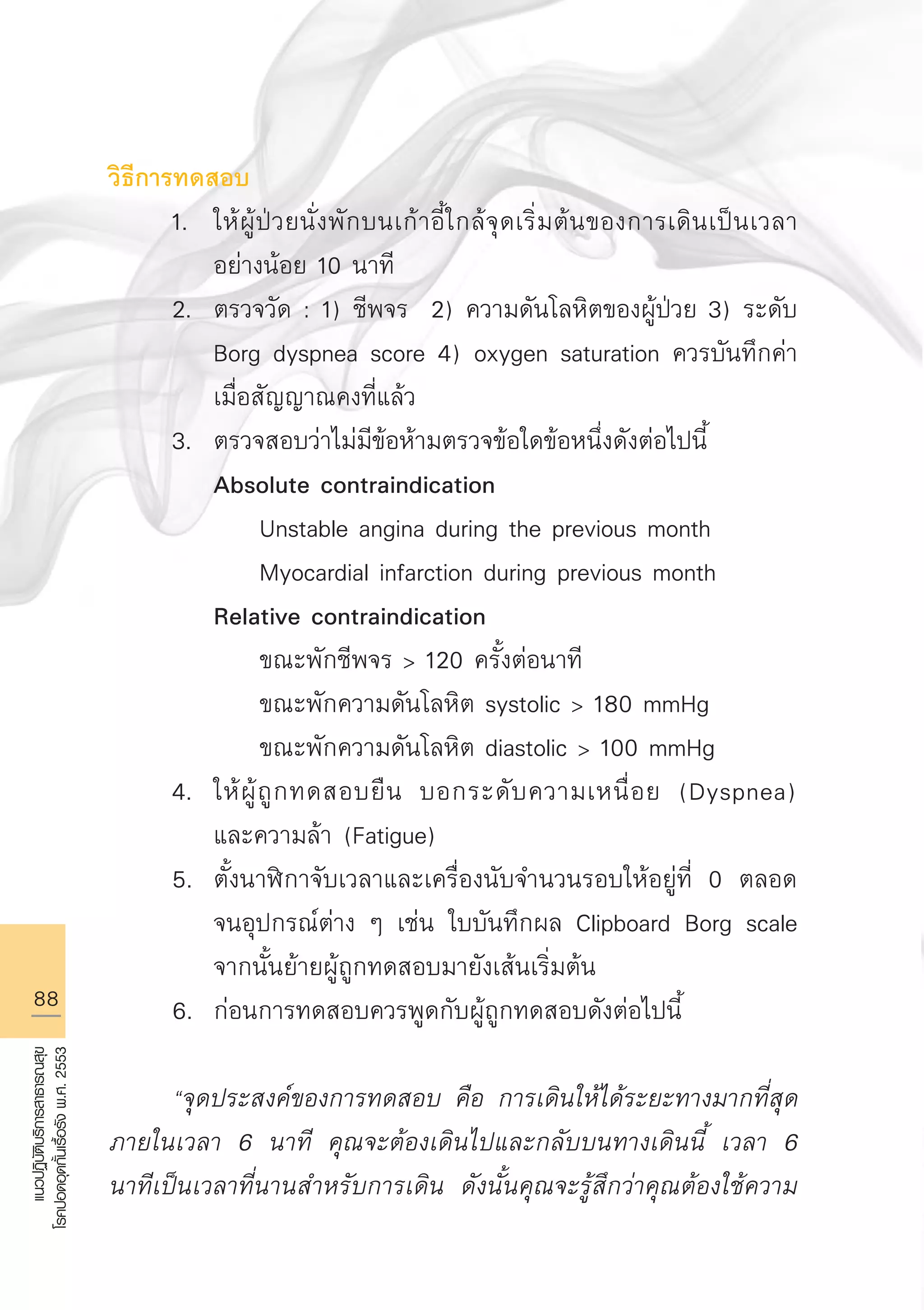 88
แนวปฏิบัติบริการสาธารณสุข
โรคปอดอุดกั้นเรื้อรังพ.ศ.2553
วิธีการทดสอบ
	 1.	 ให้ผู้ป่วยนั่งพักบนเก้าอี้ใกล้จุดเริ่มต้นของการเดินเป็นเวลา

		 อย่างน้อย 10 นาที
	 2.	 ตรวจวัด : 1) ชีพจร 2) ความดันโลหิตของผู้ป่วย 3) ระดับ 

		 Borg dyspnea score 4) oxygen saturation ควรบันทึกค่า

		 เมื่อสัญญาณคงที่แล้ว 
	 3.	 ตรวจสอบว่าไม่มีข้อห้ามตรวจข้อใดข้อหนึ่งดังต่อไปนี้
		 Absolute contraindication 
			 Unstable angina during the previous month 
			 Myocardial infarction during previous month 
		 Relative contraindication 
			 ขณะพักชีพจร  120 ครั้งต่อนาที 
			 ขณะพักความดันโลหิต systolic  180 mmHg 
			 ขณะพักความดันโลหิต diastolic  100 mmHg 
	 4.	 ให้ผู้ถูกทดสอบยืน บอกระดับความเหนื่อย (Dyspnea) 

		 และความล้า (Fatigue) 
	 5.	 ตั้งนาฬิกาจับเวลาและเครื่องนับจำนวนรอบให้อยู่ที่ 0 ตลอด

		 จนอุปกรณ์ต่าง ๆ เช่น ใบบันทึกผล Clipboard Borg scale 

		 จากนั้นย้ายผู้ถูกทดสอบมายังเส้นเริ่มต้น 
	 6.	 ก่อนการทดสอบควรพูดกับผู้ถูกทดสอบดังต่อไปนี้

	 “จุดประสงค์ของการทดสอบ คือ การเดินให้ได้ระยะทางมากที่สุด
ภายในเวลา 6 นาที คุณจะต้องเดินไปและกลับบนทางเดินนี้ เวลา 6
นาทีเป็นเวลาที่นานสำหรับการเดิน ดังนั้นคุณจะรู้สึกว่าคุณต้องใช้ความ
AW HSPG 1 C.indd 88 10/26/10 7:39:53 PM
 