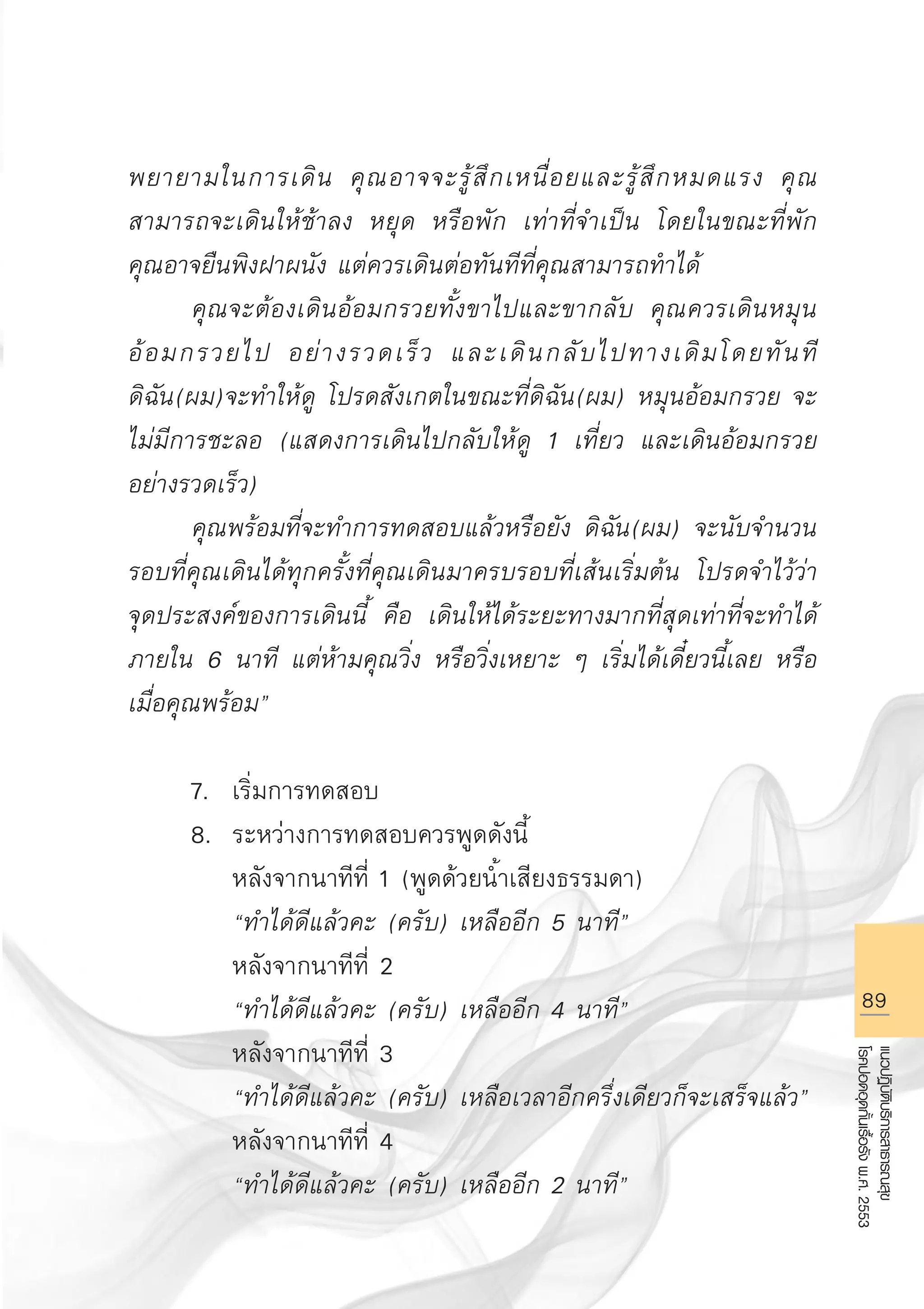 89
แนวปฏิบัติบริการสาธารณสุข
โรคปอดอุดกั้นเรื้อรังพ.ศ.2553
พยายามในการเดิน คุณอาจจะรู้สึกเหนื่อยและรู้สึกหมดแรง คุณ
สามารถจะเดินให้ช้าลง หยุด หรือพัก เท่าที่จำเป็น โดยในขณะที่พัก

คุณอาจยืนพิงฝาผนัง แต่ควรเดินต่อทันทีที่คุณสามารถทําได้
	 คุณจะต้องเดินอ้อมกรวยทั้งขาไปและขากลับ คุณควรเดินหมุน
อ้อมกรวยไป อย่างรวดเร็ว และเดินกลับไปทางเดิมโดยทันที
ดิฉัน(ผม)จะทำให้ดู โปรดสังเกตในขณะที่ดิฉัน(ผม) หมุนอ้อมกรวย จะ
ไม่มีการชะลอ (แสดงการเดินไปกลับให้ดู 1 เที่ยว และเดินอ้อมกรวย
อย่างรวดเร็ว) 
	 คุณพร้อมที่จะทำการทดสอบแล้วหรือยัง ดิฉัน(ผม) จะนับจำนวน
รอบที่คุณเดินได้ทุกครั้งที่คุณเดินมาครบรอบที่เส้นเริ่มต้น โปรดจำไว้ว่า
จุดประสงค์ของการเดินนี้ คือ เดินให้ได้ระยะทางมากที่สุดเท่าที่จะทำได้
ภายใน 6 นาที แต่ห้ามคุณวิ่ง หรือวิ่งเหยาะ ๆ เริ่มได้เดี๋ยวนี้เลย หรือ
เมื่อคุณพร้อม”

	 7.	 เริ่มการทดสอบ 
	 8.	 ระหว่างการทดสอบควรพูดดังนี้
		 หลังจากนาทีที่ 1 (พูดด้วยนํ้าเสียงธรรมดา) 
		 “ทำได้ดีแล้วคะ (ครับ) เหลืออีก 5 นาที” 
		 หลังจากนาทีที่ 2 
		 “ทำได้ดีแล้วคะ (ครับ) เหลืออีก 4 นาที” 
		 หลังจากนาทีที่ 3 
		 “ทำได้ดีแล้วคะ (ครับ) เหลือเวลาอีกครึ่งเดียวก็จะเสร็จแล้ว”
		 หลังจากนาทีที่ 4 
	 	 “ทำได้ดีแล้วคะ (ครับ) เหลืออีก 2 นาที” 
AW HSPG 1 C.indd 89 10/26/10 7:40:05 PM
 