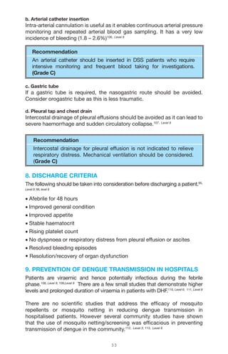 3 3
b. Arterial catheter insertion
Intra-arterial cannulation is useful as it enables continuous arterial pressure
monitoring and repeated arterial blood gas sampling. It has a very low
incidence of bleeding (1.8 – 2.6%)106, Level 8
Recommendation
An arterial catheter should be inserted in DSS patients who require
intensive monitoring and frequent blood taking for investigations.
(Grade C)
c. Gastric tube
If a gastric tube is required, the nasogastric route should be avoided.
Consider orogastric tube as this is less traumatic.
d. Pleural tap and chest drain
Intercostal drainage of pleural effusions should be avoided as it can lead to
severe haemorrhage and sudden circulatory collapse.107, Level 9
Recommendation
Intercostal drainage for pleural effusion is not indicated to relieve
respiratory distress. Mechanical ventilation should be considered.
(Grade C)
8. DISCHARGE CRITERIA
The following should be taken into consideration before discharging a patient.65,
Level 9; 66, level 9
• Afebrile for 48 hours
• Improved general condition
• Improved appetite
• Stable haematocrit
• Rising platelet count
• No dyspnoea or respiratory distress from pleural effusion or ascites
• Resolved bleeding episodes
• Resolution/recovery of organ dysfunction
9. PREVENTION OF DENGUE TRANSMISSION IN HOSPITALS
Patients are viraemic and hence potentially infectious during the febrile
phase.108, Level 8; 109,Level 8
There are a few small studies that demonstrate higher
levels and prolonged duration of viraemia in patients with DHF.110, Level 6; 111, Level 8
There are no scientific studies that address the efficacy of mosquito
repellents or mosquito netting in reducing dengue transmission in
hospitalised patients. However several community studies have shown
that the use of mosquito netting/screening was efficacious in preventing
transmission of dengue in the community.112, Level 3; 113, Level 8
 