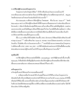 11
3. การใช้ยาปฏิชีวนะและยาต้านอุจจาระร่วง
โรคอุจจาระร่วงส่วนใหญ่หายได้เอง(4)
ถ้าให้การป้องกันและรักษาภาวะขาดนํ้าและให้
อาหารที่เหมาะสม องค์การอนามัยโลก จึงแนะนําให้ใช้ยาปฏิชีวนะในรายที่มีสาเหตุจากอหิวาต์ , Shigella
โดยเลือกยาตามความไวของยาในแต่ละท้องถิ่นในช่วงเวลานั้น(3-4)
ส่วน Salmonella การศึกษาการใช้ยาปฏิชีวนะ โดยสยมพร ศิรินาวิน และ Garner P(35)
โดยทํา
Meta-analysis พบว่า การให้ยาปฏิชีวนะมีผลทําให้เชื้อในอุจจาระเป็นผลลบมากกว่า แต่จะกลับมาเป็นบวก
อีกภายหลัง 3 สัปดาห์ เมื่อเทียบกับกลุ่มที่ให้ยาหลอก แต่ในการศึกษานี้ไม่รวมเด็กที่มีภูมิคุ้มกัน -บกพร่อง
และทารกแรกเกิด และยังไม่มีข้อมูลการศึกษาที่ใช้ยากลุ่มควิโนโลน ในกรณีที่เป็นเด็กอายุน้อยกว่า 3 เดือน
เด็กที่มีอาการติดเชื้อนอกระบบทางเดินอาหารจําเป็นต้องใช้ยารักษาเพื่อป้องกันโรคแทรกซ้อน ถึงแม้ว่า
การให้ยาอาจทําให้ตรวจพบเชื้อในอุจจาระนานขึ้น
เชื้อ E.coli การศึกษาให้นิโอมัยศิน รักษาเชื้อ EPEC มักรายงานว่าได้ผลแต่ไม่มีการศึกษาในรายที่
ควบคุม (Control) (36-37)
แต่มีการศึกษาโดย Farmer K และคณะ รายงานไม่พบความแตกต่าง ระหว่างการ
รักษาด้วย นีโอมัยซิน หรือ การรักษาตามอาการอื่น ๆ (38)
และยังไม่มีรายงานการทดลองรักษาโรคอุจจาระ
ร่วงที่เกิดจากเชื้อ ETEC, EHEC และ EIEC. การใช้นิโอมัยซินอย่างแพร่หลาย ทําให้เกิดเชื้อดื้อยาและพิษ
ต่อทางเดินอาหารของยาปฏิชีวนะตัวนี้ จะทําให้โรครุนแรงขึ้นหรืออุจจาระร่วงนานขึ้น(39)
สรุปข้อบ่งใช้
การใช้ยาปฏิชีวนะให้เหมาะสมกับเชื้อที่เป็น enteropathogen จะทําให้ผู้ป่วยหายเร็วขึ้น ส่วนเชื้อ
Salmonella ถ้าเป็นเด็กเล็ก เด็กที่มีภูมิคุ้มกันบกพร่อง ต้องให้ยาปฏิชีวนะเข้าหลอดเลือด เพื่อกําจัดการติด
เชื้อนอกระบบทางเดินอาหาร ชนิดและขนาดของยาได้แสดงไว้ในตารางที่ 3
ยาต้านอุจจาระร่วง
ยาในกลุ่มนี้อาจแบ่งได้ตามกลไกการออกฤทธิ์ของยาดังนี้
1. ยาที่ลดการเคลื่อนไหวของลําไส้ ยาในกลุ่มนี้ไม่แนะนําให้ใช้ในการรักษาโรคอุจจาระร่วง
เฉียบพลันในเด็ก เนื่องจากมีพิษต่อระบบประสาทถ้าให้เกินขนาด และในกรณี invasive diarrhea ทําให้เชื้อ
เข้าผนังลําไส้ได้มากขึ้น นอกจากนี้ในเด็กอาจมีความไวต่อยานี้สูงมากจนเกิดภาวะพิษได้จึงไม่สมควรใช้
ในเด็ก ประโยชน์ที่จํากัดของยากลุ่มนี้คือ อาจใช้ในรายที่มีอาการปวดท้องเป็นอาการเด่นร่วมด้วย ซึ่งถ้าใช้
ต้องระมัดระวังให้ขนาดที่ถูกต้อง
 