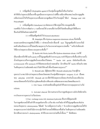 12
2. ยาที่ดูดซึมนํ้า (Hydrophilic agents) ยาในกลุ่มนี้จะดูดซึมนํ้าเข้ามาในตัวยา
ทําให้เห็นว่าอุจจาระมีเนื้อมากขึ้น ดูเหมือนอาการอุจจาระร่วงดีขึ้น แต่มีการศึกษาพบว่าจะมีการสูญเสีย
เกลือแร่และนํ้าไปไปในอุจจาระมากขึ้นเพราะยาดูดซึมเอาไว้ยาในกลุ่มนี้ ได้แก่ Plantago seed และ
Polycarbophil
3. ยาที่ฤทธิ์ดูดซับ (Adsorbents) แนวคิดของการใช้ยากลุ่มนี้ คือ ยาจะดูดซับเชื้อ
แบคทีเรีย ไวรัส สารพิษต่าง ๆ รวมทั้งกรดนํ้าดี บางคนเชื่อว่ายานี้เข้าไปเคลือบเยื่อบุลําไส้เป็นการ
ป้องกันมิให้เกิดอันตรายต่อลําไส้
3.1 ยาที่มีฤทธิ์ดูดซับทั่วไป (General adsorbents)
‫.א‬ Attapulgite เป็น Hydrous magnesium aluminium silicate ซึ่งเกิดขึ้น
ตามธรรมชาติสามารถดูดซับนํ้าได้ถึง 3 เท่าของนํ้าหนัก เป็นยาที่ inert ไม่ถูกดูดซึมเข้าร่างกาย จึงมี
ผลข้างเคียงน้อยมาก ยานี้ไม่ลดปริมาณอุจจาระในวันแรกอาจถ่ายอุจจาระบ่อยขึ้น (3)
แต่ในวันที่สองทํา
ให้มีการถ่ายอุจจาระน้อยลง และอุจจาระข้นขึ้น(40)
‫.ב‬ Kaolin และ Pectin, kaolin เป็น Hydrous aluminium silicate อาจใช้
เป็นยาเดี่ยวหรือใช้ร่วมกับ pectin ยานี้ไม่ถูกดูดซึมเข้าร่างกาย kaolin จะทําให้อุจจาระข้นขึ้นแต่จํานวนครั้ง
นํ้าหนักอุจจาระหรือการสูญเสียนํ้าและเกลือแร่ไม่ลดลง (41)
kaolin และ pectin ยังจับกับยาอื่น เช่น
co-trimoxazole หรือ neomycin ทําให้ผลของยาดังกล่าวลดลงด้วย มีการศึกษาให้ kaolin พร้อมกับ ORS
ในเด็กอุจจาระร่วงเฉียบพลัน พบว่าไม่ทําให้หายเร็วขึ้นหรือลดความรุนแรง(42)
‫.ג‬ Bismuth salts มีผู้ทดลองใช้ยา Bismuth subsalicylate รักษาผู้ป่วย
อุจจาระร่วง พบว่ามีการถ่ายอุจจาระน้อยลงโดยเฉพาะในกลุ่มที่มีสาเหตุจาก toxigenic E.coli เป็นผล
ของ salicylate มากกว่าตัว Bismuth salt เอง ที่ทําให้ถ่ายอุจจาระน้อยลง สําหรับนํ้าและเกลือแร่จะ
ออกมาน้อยลงหรือไม่ ยังไม่ระบุชัดเจนต้องมีการศึกษาต่อ แต่พิษของยาอาจจะเกิดผลเสียมากกว่า
ง. กรด Tannic อาจช่วยเคลือบเยื่อบุผนังลําไส้ ผลการควบคุมอุจจาระร่วงไม่
แน่นอน
จ. Activated charcoal มีความสามารถในการดูดซับสูงมาก แต่ประสิทธิภาพใน
การรักษาอาการอุจจาระร่วงไม่แน่นอน
3.2 Ion - exchange resins และ aluminum hydroxide เป็นสารที่มีคุณสมบัติ
ในการดูดซับกรดนํ้าดีในลําไส้ และดูดจับสารอื่น ๆ ด้วย เช่น กรดไขมัน ทําให้ไม่ถูกดูดซึมและขับถ่าย
ออกมากับอุจจาระ cholestyramine ได้ผลดี ในรายที่อุจจาระร่วงเกิน 7 วัน จะมีอาการสูญเสียกรดนํ้าดีไป
ทางอุจจาระมากกว่าปกติ จึงมีการกระตุ้นให้สร้างกรดนํ้าดีที่ตับมากขึ้นด้วย ในเด็กอุจจาระร่วงเฉียบพลัน
มีการศึกษารายงานว่า cholestyramine ทําให้ระยะเวลาการถ่ายเป็นนํ้าสั้นลง (43)
ข้อเสียของ
 