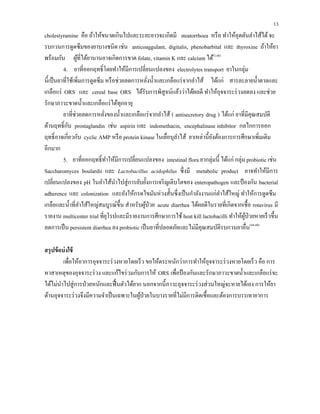 13
cholestyramine คือ ถ้าให้ขนาดเกินไปและระยะยาวจะเกิดมี steatorrhoea หรือ ทําให้อุดตันลําไส้ได้จะ
รบกวนการดูดซึมของยาบางชนิด เช่น anticoaggulant, digitalis, phenobarbital และ thyroxine ถ้าให้ยา
พร้อมกัน ผู้ที่ได้ยานานอาจเกิดการขาด folate, vitamin K และ calcium ได้(3,48)
4. ยาที่ออกฤทธิ์โดยทําให้มีการเปลี่ยนแปลงของ electrolytes transport ยาในกลุ่ม
นี้เป็นยาที่ใช้เพิ่มการดูดซึม หรือช่วยลดการหลั่งนํ้าและเกลือแร่จากลําไส้ ได้แก่ สารละลายนํ้าตาลและ
เกลือแร่ ORS และ cereal base ORS ได้รับการพิสูจน์แล้วว่าได้ผลดี ทําให้อุจจาระร่วงลดลง และช่วย
รักษาภาวะขาดนํ้าและเกลือแร่ได้ทุกอายุ
ยาที่ช่วยลดการหลั่งของนํ้าและเกลือแร่จากลําไส้ ( antisecretory drug ) ได้แก่ ยาที่มีคุณสมบัติ
ต้านฤทธิ์กับ prostaglandin เช่น aspirin และ indomethacin, encephalinase inhibitor กลไกการออก
ฤทธิ์อาจเกี่ยวกับ cyclic AMP หรือ protein kinase ในเยื่อบุลําไส้ ยาเหล่านี้ยังต้องการการศึกษาเพิ่มเติม
อีกมาก
5. ยาที่ออกฤทธิ์ทําให้มีการเปลี่ยนแปลงของ intestinal flora ยากลุ่มนี้ ได้แก่ กลุ่ม probiotic เช่น
Saccharomyces boulardii และ Lactobacillus acidophilus ซึ่งมี metabolic product อาจทําให้มีการ
เปลี่ยนแปลงของ pH ในลําไส้นําไปสู่การยับยั้งการเจริญเติบโตของ enteropathogen และป้องกัน bacterial
adherence และ colonization และยังให้กรดไขมันห่วงสั้นซึ่งเป็นกําลังงานแก่ลําไส้ใหญ่ ทําให้การดูดซึม
เกลือและนํ้าที่ลําไส้ใหญ่สมบูรณ์ขึ้น สําหรับผู้ป่วย acute diarrhea ได้ผลดีในรายที่เกิดจากเชื้อ rotavirus มี
รายงาน multicenter trial ที่ยุโรปและมีรายงานการศึกษาการใช้ heat kill lactobacilli ทําให้ผู้ป่วยหายเร็วขึ้น
ลดการเป็น persistent diarrhea ลง probiotic เป็นยาที่ปลอดภัยและไม่มีคุณสมบัติรบกวนยาอื่น(44-48)
สรุปข้อบ่งใช้
เพื่อให้อาการอุจจาระร่วงหายโดยเร็ว ขอให้ตระหนักว่าการทําให้อุจจาระร่วงหายโดยเร็ว คือ การ
หาสาเหตุของอุจจาระร่วง และแก้ไขร่วมกับการให้ ORS เพื่อป้องกันและรักษาภาวะขาดนํ้าและเกลือแร่จะ
ได้ไม่นําไปสู่การป่วยหนักและฟื้นตัวได้ยาก นอกจากนี้ภาวะอุจจาระร่วงส่วนใหญ่จะหายได้เอง การให้ยา
ต้านอุจจาระร่วงจึงมีความจําเป็นเฉพาะในผู้ป่วยในบางรายที่ไม่มีการติดเชื้อและต้องการบรรเทาอาการ
 