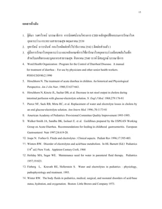 15
เอกสารอ้างอิง
1. ฐิติมา วงศาโรจน์ บรรณาธิการ การนิเทศน์งานโครงการ CDD หลักสูตรฝึกอบรมการรักษาโรค
อุจจาระร่วง กระทรวงสาธารณสุข พฤษภาคม 2539
2. จุฑารัตน์ ถาวรนันท์ กองโรคติดต่อทั่วไป ธันวาคม 2542 ( ติดต่อส่วนตัว )
3. คู่มือการรักษาโรคอุจจาระร่วง และหลักเกณฑ์การใช้ยารักษาโรคอุจจาระร่วงเฉียบพลันในเด็ก
สําหรับเภสัชกรและบุคลากรสาธารณสุข สิงหาคม 2540 วราห์ มีสมบูรณ์ บรรณาธิการ
4. Word Health Organization : Program for the Control of Diarrheal Disesase. A manual
for treatment of diarrhea : For use by physicians and other senior health workers.
WHO/CDD/80;2:1990
5. Hirschhorn N. The treatment of acute diarrhea in children. An historical and Physiological
Perspective. Am J clin Nutr, 1980;33:637-663.
6. Hirschhorn N, Kinzie JL, Sachar DB, et al. Decrease in net stool output in cholera during
intestinal perfusion with glucose-electrolyte solution. N. Engl J Med. 1968;279:176-81
7. Pierce NF, Sack RB, Mirta RC, et al. Replacement of water and electrolyte losses in cholera by
an oral glucose-electrolyte solution. Ann Intern Med. 1996.;70:1173-81
8. American Academy of Pediatrics: Provisional Committee Quality Improvement 1993-1995.
9. Walker-Smith JA, Sandhu BK, Isolauri E. et al. Guildlines prepared by the ESPGAN Working
Group on Acute Diarrhea. Recommendations for feeding in childhood gastroenteritis. European
Gastroenterol Nutr 1997;24:619-20.
10. Jospe N. Forbes G. Fluids and electrolytes : Clinical aspects. Pediatr Rev 1996;17:395-403.
11. Winters RW. Disorder of electrolytes and acid-base metabolism. In HL Barnett (Ed.) Pediatrics
(14th
ed.) New York. Appleton Century Croft, 1968
12. Holiday MA, Segar WE. Maintenance need for water in parenteral fluid therapy. Pediatrics
1957;19:823.
13. Finberg L, Kravath RE, Hellerstein S. Water and electrolytes in pediatrics : physiology,
pathophysiology and treatment. 1993.
14. Winter RW. The body fluids in pediatrics, medical, surgical, and neonatal disorders of acid-base
status, hydration, and oxygenation. Boston: Little Brown and Company 1973.
 