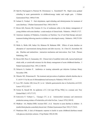 17
29. Hjelt K, Paerregaard A, Petersen W, Christiansen L, Krasilnikoff PA. Rapid versus gradual
refeeding in acute gastroenteritis in childhood:energy intake and weight gain. J Pediatr
Gastroenterol Nutr. 1989;8:75-80.
30. Isolauri E, Vesikari T. Oral rehydration, rapid refeeding and cholestyramine for treatment of
acute diarrhoea. J Pediatr Gastroenterol Nutr. 1985;4:366-74.
31. Brown KH, Peerson JM, Fontaine O. Use of nonhuman milks in the dietary management of
young children with acute diarrhea : a meta-analysis of clinical trials. Pediatrics. 1994;93:17-27.
32. American Academy of Pediatrics, Committee on Nutrition. Use of oral fluid therapy and post-
treatment feeding following enteritis in children in a developed country. Pediatrics. 1985;75:358-
61.
33. Molla A, Molla AM, Sarker SA, Khatoon M, Rahaman MM. Effects of acute diarrhea on
absorption of macronutrients during diseases and after recovery. In : Chen LC, Scrimshaw NS
eds. Diarrhea and malnutrition : interaction mechanism and intervention. New York : Plenum
Publishing, 1981.
34. Brown KH, Perez F, Gastanaduy AS. Clinical trial of modified whole milk, lactose-hydrolyzed
whole milk, or cereal-milk mixtures for the dietary management of acute childhood diarrhea. J
Pediatr Gastroenterol Nutr. 1991;12:340-50.
35. Sirinavin S, Gardner P. Antibiotics or treating salmonella gut infection Cochrane library
November 1998.
36. Wheeler WE, Wainerman B. The treatment and prevention of epidemic infantile diarrhea due to
E. coli 0-111 by the use of chloramphenical and neomycin. Pediatrics 1954;14:357.
37. Love WC, Gordon AM, Gross R J, et al. Infantile gastroenteritis due to Escherichia coli 0142.
Lancet 1972;2:355-7.
38. Farmer K, Hassall IB. An epidermic of E. Coli type 055:kg 59(B5) in a neonate unit. New
Zealand Med J. 1973;77:372.
39. Echeverria P, Verhaert L, Ulyangco CV, et al. Antimicrobial resistance and enterotoxin
production among isolates of Escherichia coli in the Far East. Lancet 1978;2:589-92.
40. Madkour AA, Madina EMH, Azzouni OEZ , et al. Smectite in acute diarrhea in children : A
double-blind placebo-controlled clinical trial. J Pediatr Gastroenterol Nutr 1993;17:176-81.
41. Watkinson MA. A lack of therapeutic response to kaolin in acute childhood diarrhoea treated
with glucose electrolyte solution. J Trop Pediatr 1982;28:308.
 