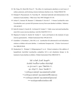 18
42. Mc Clung, H.J, Beck RD, Power P. The effect of a kaolin-pectin adsorbent on stool losses of
sodium, potassium, and fat during a lactose-intolerance diarrhea in rats. Pediatr1980;96:769.
43. Pichaipat P, Pinyosamosorn R, Varavithya W. Aluminum hydroxide and cholestyramine in the
treatment of acute diarrhea. J Med Assoc Thai 1989;72(Suppl):155-158.
44. Isolauri E, Juntunen M, Rautanen T, Sillanaukee P, Koivula T. A human Lactobacillus strain
(Lactobacillus casei, sp strain GG) promotes recovery from acute diarrhea in children. Pediatrics.
1991;88:90-97.
45. Kaila M, Isolauri E, Saxelin M, Arvilommi H, Vesikari T. Viable versus inctivated lactobacillus
strain GG in acute rotavirus diarrhoea. Arch Dis Child1995;72:51-3.
46. Majamaa H, Isolauri E, Saxelin M, Vesikari T. Lactic acid bacteria in the treatment of acute
rotavirus gastroenteritis. J Pediatr Gastroenerol Nutr 1995;20:333-8.
47. Guandalini S, Pensabene L, Zikri MA, et al. Lactobacillus GG adminstered in oral rerhydration
solution to children with acute diarrhea : A multicenter European trial. J Pediatr Gastroenterol
Nutr 2000;30:50-60.
48. Simakachorn N, Pichaipat V, Rithipornpaisarn P, et al. Clinical evaluation of the addition of
hypophilized, heat-killed Lactobacillus acidophilus LB to oral rehydration therapy in the
treatment of acute diarrhea in children .J Pediatr Gastroenterol Nutr 2000;30:68-72.
วันดี วราวิทย์* , จิราศรี วัชรดุลย์**,
ประพันธ์ อ่านเปรื่อง**,พรพิมล พัวประดิษฐ์*
ยง ภู่วรวรรณ***, บุษบา วิวัฒน์เวคิน ***,
สุภา หริกุล****, นิยะดา วิทยาศัย****
* ภาควิชากุมารเวชศาสตร์ คณะแพทยศาสตร์รามาธิบดี
** ภาควิชากุมารเวชศาสตร์ คณะแพทยศาสตร์ศิริราชพยาบาล
*** ภาควิชากุมารเวชศาสตร์ คณะแพทยศาสตร์จุฬาลงกรณ์
**** สถาบันสุขภาพเด็กแห่งชาติมหาราชินี
 