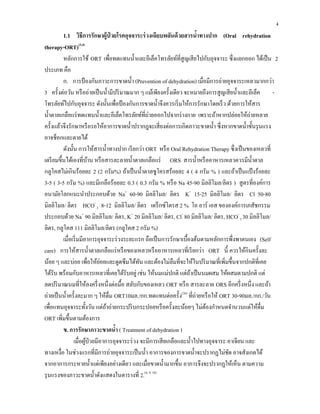 4
1.1 วิธีการรักษาผู้ป่ วยโรคอุจจาระร่วงเฉียบพลันด้วยสารนํ้าทางปาก (Oral rehydration
therapy-ORT)(3,4)
หลักการใช้ ORT เพื่อทดแทนนํ้าและอีเล็คโทรลัยท์ที่สูญเสียไปกับอุจจาระ ซึ่งแยกออก ได้เป็น 2
ประเภท คือ
ก. การป้องกันภาวะการขาดนํ้า (Prevention of dehydration) เมื่อมีการถ่ายอุจจาระเหลวมากกว่า
3 ครั้งต่อวัน หรือถ่ายเป็นนํ้ามีปริมาณมาก ๆ แม้เพียงครั้งเดียว จะหมายถึงการสูญเสียนํ้าและอีเล็ค -
โทรลัยท์ไปกับอุจจาระ ดังนั้นเพื่อป้องกันการขาดนํ้าจึงควรเริ่มให้การรักษาโดยเร็ว ด้วยการให้สาร
นํ้าตาลเกลือแร่ทดแทนนํ้าและอีเล็คโทรลัยท์ที่ถ่ายออกไปจากร่างกาย เพราะถ้าหากปล่อยให้ถ่ายหลาย
ครั้งแล้วจึงรักษาหรือรอให้อาการขาดนํ้าปรากฎจะเสี่ยงต่อการเกิดภาวะขาดนํ้า ซึ่งหากขาดนํ้าขั้นรุนแรง
อาจช็อกและตายได้
ดังนั้น การให้สารนํ้าทางปาก เรียกว่า ORT หรือ Oral Rehydration Therapy ซึ่งเป็นของเหลวที่
เตรียมขึ้นได้เองที่บ้าน หรือสารละลายนํ้าตาลเกลือแร่ ORS สารนํ้าหรืออาหารเหลวควรมีนํ้าตาล
กลูโคสไม่เกินร้อยละ 2 (2 กรัม%) ถ้าเป็นนํ้าตาลซูโครสร้อยละ 4 ( 4 กรัม % ) และถ้าเป็นแป้งร้อยละ
3-5 ( 3-5 กรัม %) และมีเกลือร้อยละ 0.3 ( 0.3 กรัม % หรือ Na 45-90 มิลลิโมล/ลิตร ) สูตรที่องค์การ
อนามัยโลกแนะนําประกอบด้วย Na+
60-90 มิลลิโมล/ ลิตร K+
15-25 มิลลิโมล/ ลิตร Cl 50-80
มิลลิโมล/ ลิตร HCO-
3 8-12 มิลลิโมล/ ลิตร เดร็กซ์โตรส 2 % โอ อาร์ เอส ขององค์การเภสัชกรรม
ประกอบด้วย Na+
90 มิลลิโมล/ ลิตร, K+
20 มิลลิโมล/ ลิตร, Cl-
80 มิลลิโมล/ ลิตร, HCO-
3 30 มิลลิโมล/
ลิตร, กลูโคส 111 มิลลิโมล/ลิตร (กลูโคส 2 กรัม %)
เมื่อเริ่มมีอาการอุจจาระร่วงระยะแรก ถือเป็นการรักษาเบื้องต้นตามหลักการพึ่งพาตนเอง (Self
care) การให้สารนํ้าตาลเกลือแร่หรือของเหลวหรืออาหารเหลวที่เรียกว่า ORT นี้ ควรให้กินครั้งละ
น้อย ๆ และบ่อย เพื่อให้ย่อยและดูดซึมได้ทัน และต้องไม่ลืมที่จะให้ในปริมาณที่เพิ่มขึ้นจากปกติที่เคย
ได้รับ พร้อมกับอาหารเหลวที่เคยได้รับอยู่ เช่น ให้นมแม่ปกติ แต่ถ้าเป็นนมผสม ให้ผสมตามปกติ แต่
ลดปริมาณนมที่ให้ลงครึ่งหนึ่งต่อมื้อ สลับกับของเหลว ORT หรือ สารละลาย ORS อีกครึ่งหนึ่ง และถ้า
ถ่ายเป็นนํ้าครั้งละมาก ๆ ให้ดื่ม ORT10มล./กก.ทดแทนต่อครั้ง(26)
ที่ถ่ายหรือให้ ORT 30-90มล./กก./วัน
เพื่อแทนอุจจาระทั้งวัน แต่ถ้าถ่ายกระปริบกระปอยหรือครั้งละน้อยๆ ไม่ต้องกําหนดจํานวนแต่ให้ดื่ม
ORT เพิ่มขึ้นตามต้องการ
ข. การรักษาภาวะขาดนํ้า ( Treatment of dehydration )
เมื่อผู้ป่วยมีอาการอุจจาระร่วง จะมีการเสียเกลือและนํ้าไปทางอุจจาระ อาเจียน และ
ทางเหงื่อ ในช่วงแรกที่มีการถ่ายอุจจาระเป็นนํ้า อาการของการขาดนํ้าจะปรากฏไม่ชัด อาจสังเกตได้
จากอาการกระหายนํ้าแต่เพียงอย่างเดียว และเมื่อขาดนํ้ามากขึ้น อาการจึงจะปรากฏให้เห็น ตามความ
รุนแรงของภาวะขาดนํ้าดังแสดงในตารางที่ 2.(4, 9, 10)
 