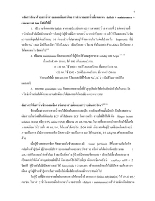 6
หลักการรักษาด้วยสารนํ้าทางหลอดเลือดดําโดย การคํานวณสารนํ้าเพื่อทดแทน deficit + maintenance +
concurrent loss ดังต่อไปนี้
1. ปริมาณที่ทดแทน deficit จากการประเมินสภาวะการขาดสารนํ้า ( ตารางที่ 2 ) ต่อหน่วยนํ้า
หนักตัวแล้วยังมีหลักเกณฑ์การคิดอยู่ว่าผู้ป่วยที่มีภาวะขาดนํ้ามากกว่าร้อยละ 10 แล้วให้คิดทดแทนในวัน
แรกมากที่สุดได้เพียงร้อยละ 10 ก่อน ส่วนที่ยังขาดอยู่ให้ทดแทนในวันต่อไป ยกเว้น hypertonic ที่มี
ระดับ Na+
>160 มิลลิโมล/ลิตร ให้แก้ deficit เพียงร้อยละ 5 ใน 24 ชั่วโมงแรก ส่วน deficit อีกร้อยละ 5
ให้ทดแทนในวันต่อไป(10)
2. ปริมาณ maintenance คิดตามแคลอรีที่ผู้ป่วยใช้ตามสูตรของ Holiday และ Segar (11, 12)
นํ้าหนักตัว 0 - 10 กก. ใช้ 100 กิโลแคลอรี/กก.
10 - 20 กก. ใช้1000 + 50 กิโลแคลอรี/กก. ที่มากกว่า 10 กก.
>20 กก. ใช้1500 + 20 กิโลแคลอรี/กก. ที่มากกว่า 20 กก.
กําหนดให้นํ้า 100 มล./100 กิโลแคลอรีที่ใช้และ Na+
, K+
2-3 มิลลิโมล/100 กิโล
แคลลอรี
3. ทดแทน concurrent loss คือทดแทนสารนํ้าที่ยังสูญเสียต่อไปอย่างผิดปกติ ถ้าเก็บตวง วัด
หรือชั่งนํ้าหนักได้ต้องพยายามทําเพื่อจะได้ทดแทนให้พอเพียงและเหมาะสม
อัตราการให้สารนํ้าเข้าหลอดเลือด ชนิดของสารนํ้าและการประเมินการรักษา(13, 14)
ช็อกเนื่องจากภาวะขาดนํ้าพบได้บ่อยในทารกและเด็ก การรักษาช็อกนั้นมีหลัก คือต้องพยายาม
เติมสารนํ้าชนิดที่ใกล้เคียงกับ ECF เข้าไปขยาย ECF โดยรวดเร็ว สารนํ้าที่ใช้ได้ดี คือ Ringer lactate
solution (RLS) หรือ 0.9% saline (NSS) ปริมาณ 20 มล./กก./ชม. ในรายที่อาการหนักอาจต้องใช้ปั๊มเข้า
หลอดเลือด ให้สารนํ้า 40 มล./กก. ให้หมดได้ภายใน 15-30 นาที เนื่องจากในผู้ป่วยที่ช็อกเลือดมักจะมี
ภาวะเป็นกรด ถ้ามีอาการหอบลึก ปัสสาวะมีภาวะเป็นกรด ควรให้ NaHCO3 2-3 mEq/กก. เข้าหลอดเลือด
ด้วย
เมื่อผู้ป่วยหายจากช็อก ชีพจรจะเต้นช้าลงและแรงดี tissue perfusion ดีขึ้น ความดันโลหิต
กลับคืนเข้าสู่ปกติ ผู้ป่วยจะมีปัสสาวะออกมาในกระเพาะปัสสาวะ หรือถ่ายได้อย่างน้อยประมาณ 1
มล./100กิโลแคลอรีต่อชั่วโมง จึงจะเป็นที่พอใจ ผู้ป่วยที่มีอาการช็อกนาน ๆ เลือดไปเลี้ยงไตลดลงอาจ
เป็นผลทําให้เกิดไตหยุดทําหน้าที่ได้ จึงควรแก้ไขให้เร็วที่สุด เมื่อหายช็อกแล้ว มี capillary refill < 2
วินาที ผู้ป่วยยังไม่มีปัสสาวะควรให้ furosemide 1-2 มก./กก. เข้าหลอดเลือด ถ้าไม่มีปัสสาวะต้องตรวจ
เลือด ดูว่าผู้ป่วยเข้าสู่ภาวะไตวายหรือไม่ เพื่อให้การรักษาที่เหมาะสมต่อไป
ในผู้ป่วยที่มีอาการขาดนํ้าปานกลางควรให้สารนํ้าเร็วตอนแรก (initial rehydration) ให้ 10-20 มล./
กก/ชม. ในเวลา 2 ชั่วโมงและเมื่อคํานวณปริมาณสารนํ้า (defecit + maintenance) แล้วส่วนที่เหลือคํานวณ
 