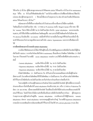 7
ให้ภายใน 22 ชั่วโมง ผู้เชี่ยวชาญบางคนแนะนําให้ทดแทน deficit ให้หมดใน 8 ชั่วโมง ส่วน maintenance
fluid ให้ใน 16 ชั่วโมงก็ให้ผลดีเช่นเดียวกัน(15)
ยกเว้นในรายที่มีอาการใกล้ช็อกหรือช็อกจะได้ผลไม่
แน่นอน เช่น ผู้ป่วยอายุมากกว่า 1 ปีขาดนํ้าช็อกจากโรคอุจจาระร่วง เช่น อหิวาตกโรคต้องให้ทดแทน
deficit ให้หมดในเวลา 3 ชั่วโมง(3,4)
ชนิดของสารนํ้าที่ใช้ในการเติมเข้าECFเร็วในช่วงแรกนี้ควรเป็นสารนํ้าที่มีความเข้มข้น
โซเดียมตั้งแต่ 50 มิลลิโมล/ลิตร เช่น 1/3 NSS in 5% dextrose จนถึง Ringer's lactate หรือ NSS ที่มี
Na+
isotonic ไม่ควรใช้สารนํ้าที่มี Na+
30 มิลลิโมล/ลิตร สําหรับ initial rehydration นอกจากจะเติม
NaHCO3 เข้าไว้ด้วยให้มีความเข้มข้นของโซเดียมสูงขึ้น เพราะสารนํ้าที่มีโซเดียมตํ่าหรือไม่มีเลย เช่น
5% dextrose ถึงแม้จะเป็น iso-osmotic แต่เมื่อเข้าไปในร่างกายเมื่อนํ้าตาลถูกใช้ไปแล้วจะเหลือนํ้า ซึ่ง
จะทําให้ของเหลวในร่างกายถูกเจือจางลงรวดเร็วเกิด relative hyponatremia และอาการเป็นพิษจากนํ้า
ได้
การเลือกชนิดของสารนํ้าภายหลัง initial rehydration
การเลือกใช้ชนิดของสารนํ้าที่จะให้กับผู้ป่วยนั้น ถ้าอาศัยข้อมูลของการเสียอีเล็คโทรลัยท์ที่ผู้ป่วย
เสียไปแล้ว (deficit ) บวกกับกําลังจะเสียไปทาง maintenance ซึ่งจะต้องการโซเดียม โปตัสเซียม 2-3 มิลลิ
โมล/100 กิโลแคลอรี ในรายที่มี severe dehydration แบบต่าง ๆ จะได้นํ้าเกลือที่มีส่วนประกอบต่าง ๆ
ดังนี้
- Isotonic dehydration จะเลือกให้สารนํ้าที่มี Na 50-70 มิลลิโมล/ลิตร
- Hypotonic dehydration จะเลือกให้สารนํ้าที่มี Na 75-85 มิลลิโมล/ลิตร
- Hypertonic dehydration จะเลือกให้สารนํ้าที่มี Na 25-40 มิลลิโมล/ลิตร
ถ้าเติมโปตัสเซียม 2-3 มิลลิโมล/กก./วัน เข้าในสารนํ้าทางหลอดเลือดควรทําเมื่อผู้ป่วยถ่าย
ปัสสาวะแล้ว ในรายที่ขาดโปตัสเซียมให้ให้โปตัสเซียม 3-5 มิลลิโมล/กก./วัน แต่ไม่ควรเติมโปตัสเซียม
เข้าไว้ในสารนํ้าเข้มข้นเกิน 40 มิลลิโมล/ลิตร ยกเว้นกํากับการรักษาด้วยการวัดคลื่นหัวใจ
ในทางปฏิบัติ การรักษาผู้ป่วยตอนแรกรับมักจะไม่ทราบผลอีเล็คโทรลัยท์ ผู้ป่วยที่มีอาการขาดนํ้า
ปานกลางถึงมาก จึงจําเป็นต้องให้ initial rehydration ก่อนด้วย NSS, R-L หรือ 1/2 NSS in 5%dextrose ใน
อัตรา 20 มล./กก/ชม. เมื่อทราบผลอีเล็คโทรลัยท์ จึงเปลี่ยนนํ้าเกลือให้มีส่วนประกอบที่เหมาะสมดังได้
เสนอไว้ข้างบน โดยทั่วไปอาจไม่มีความจําเป็นที่จะต้องตรวจอีเล็คโทรลัยท์ในการรักษา ผู้ป่วยอุจจาระ
ร่วงทุกราย เพราะผู้ป่วยส่วนใหญ่เป็น isotonic dehydration การเลือกสารนํ้าให้ผู้ป่วยแบบ isotonic
dehydration ต่อจาก initial rehydration จะครอบคลุมผู้ป่วยส่วนใหญ่ ในรายที่มี hypertonic dehydration
อาจจะมีภาวะแคลเซียมตํ่าควรเติมแคลเซียมเข้าไว้ในสารนํ้าโดยใช้10% calcium gluconate 10 มล./ลิตร
 