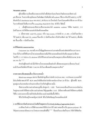 8
Metabolic acidosis
ผู้ป่วยที่มีภาวะเลือดเป็นกรดจะหายใจเร็วเพื่อขับคาร์บอนไดออกไซด์ออกและปัสสาวะมี
pH เป็นกรด ในทารกที่อายุน้อยและไตยังพัฒนาไม่เต็มที่อาจมี acidosis ได้นาน ต้องให้ NaHCO3 การให้
ต้องคํานึงว่า distribution factor ของ HCO-
3 เท่ากับ 0.6 X นํ้าหนักตัว ไบคาร์บอเนตต้องใช้เวลา 6-8 ชั่วโมง
ในการเข้าเซลล์จึงเป็นการแก้ใน extracelluar fluid (ECF) ก่อน ทําได้2 วิธีดังนี้
1. เมื่อผู้ป่วยหอบและปัสสาวะเป็นกรดแสดงว่ามี metabolic acidosis ให้คิด NaHCO-
3 2-3
มิลลิโมล/กก. ทําให้เจือจางลงเท่าตัวฉีดเข้าหลอดเลือด
2. เมื่อทราบผล total CO2 content หรือ base excess, ( ค่าปกติ 22 + 2, BE + 4 มิลลิโมล/ลิตร )
ให้ NaHCO3 เพิ่ม total CO2 content ขึ้นมาถึง 15 มิลลิโมล/ลิตร หรือถ้าอาศัยค่า BE ให้ NaHCO3 เพื่อเพิ่ม
BE ขึ้นมาเป็น - 4 มิลลิโมล/ลิตร
การให้ทดแทน concurrent loss
Concurrent loss หมายถึง สารนํ้าที่สูญเสียออกจากร่างกายต่อเนื่องอย่างผิดปกติในระหว่างการ
รักษา ซึ่งในรายที่ได้รับสารนํ้าทางหลอดเลือดอาจเพิ่มให้ทางหลอดเลือดเท่ากับปริมาณอุจจาระที่ออก
โดยใช้ 1/3 -1/2 NSS in 5% dextrose หรือให้กินทางปากตามปริมาณอุจจาระที่ออกซึ่งมีประมาณ 30-90
มล./กก./วัน (33,34)
สําหรับผู้ป่วยอหิวาต์เมื่อให้สารนํ้าทางหลอดเลือดดําแล้ว เพื่อทดแทนอุจจาระที่ออกมาในแต่
ละชั่วโมงแล้วยังต้องให้ ORS 5 มล./กก./ชั่วโมง เพื่อลดปริมาณอุจจาระด้วย(4)
การตรวจทางห้องทดลองอื่น ๆ ในภาวะขาดนํ้า
Blood urea nitrogen (BUN) ซึ่งมักมีค่าสูงขึ้นกว่าปกติ (10-20 มก./ดล.) การรักษาภาวะขาดนํ้าที่
มีประสิทธิภาพจะทําให้ BUN ลดลงใกล้เคียงกับค่าปกติภายหลังการรักษา 24 ชั่วโมง ผู้ป่วยที่มี BUN
สูงอยู่นานวันภายหลังการรักษาควรค้นหาโรคไตในผู้ป่วยรายนั้น
ปัสสาวะจะมีความถ่วงจําเพาะสูงขึ้น มักสูงกว่า 1.020 ในทารกและเด็กแต่ในทารกแรกเกิดส่วน
ใหญ่สามารถทําให้ปัสสาวะมีความถ่วงจําเพาะได้สูงสุดเพียง 1.015 มีน้อยรายที่อาจทําให้ปัสสาวะเข้มข้น
ได้ถึง 1.020 นอกจากนี้อาจมีโปรตีนเล็กน้อย และมี เซลล์เพิ่มขึ้นได้บ้าง
ซีรั่มโปรตีนอยู่ในเกณฑ์สูงกว่าปกติ ซีรั่มโปตัสเซียมสูงในเกณฑ์ของปกติ
2. การให้อาหารรับประทานระหว่างเป็นโรคอุจจาระร่วง (Early feeding of appropriate foods )
การศึกษาในช่วง 10 ปีที่ผ่านมาแสดงให้เห็นว่าการใช้ ORT ผสมแป้ง หรือ glucose polymer ทํา
ให้อุจจาระออกมาน้อยลง ภาวะโภชนาการของเด็กดีขึ้น(17-21)
ซึ่งลบล้างแนวคิดเรื่องการ ให้ลําไส้พักด้วย
 