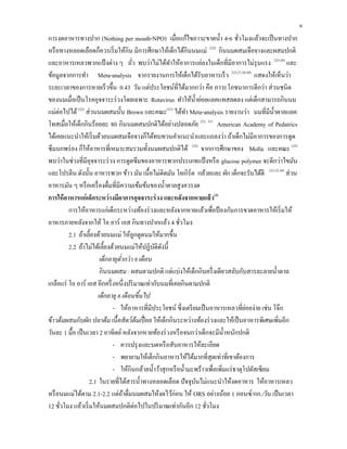 9
การงดอาหารทางปาก (Nothing per mouth-NPO) เมื่อแก้ไขภาวะขาดนํ้า 4-6 ชั่วโมงแล้วจะเป็นทางปาก
หรือทางหลอดเลือดก็ควรเริ่มให้กิน มีการศึกษาให้เด็กได้กินนมแม่ (22)
กินนมผสมเจือจางและผสมปกติ
และอาหารเหลวพวกแป้งต่าง ๆ ถั่ว พบว่าไม่ได้ทําให้อาการแย่ลงในเด็กที่มีอาการไม่รุนแรง (23-28)
และ
ข้อมูลจากการทํา Meta-analysis จากรายงานการให้เด็กได้รับอาหารเร็ว (23,27,29,30)
แสดงให้เห็นว่า
ระยะเวลาของการหายเร็วขึ้น 0.43 วัน แต่ประโยชน์ที่ได้มากกว่า คือ ภาวะโภชนาการดีกว่า ส่วนชนิด
ของนมเมื่อเป็นโรคอุจจาระร่วงโดยเฉพาะ Rotavirus ทําให้นํ้าย่อยแลคแทสลดลง แต่เด็กสามารถกินนม
แม่ต่อไปได้ (22)
ส่วนนมผสมนั้น Brown และคณะ(31)
ได้ทํา Meta-analysis รายงานว่า นมที่มีนํ้าตาลแลค
โทสเมื่อให้เด็กกินร้อยละ 80 กินนมผสมปกติได้อย่างปลอดภัย (23, 31)
American Academy of Pedatrics
ได้เคยแนะนําให้เริ่มด้วยนมผสมเจือจางก็ได้ทบทวนคําแนะนําและแถลงว่า ถ้าเด็กไม่มีอาการของการดูด
ซึมบกพร่อง ก็ให้อาหารที่เหมาะสมรวมทั้งนมผสมปกติได้ (32)
จากการศึกษาของ Molla และคณะ (33)
พบว่าในช่วงที่มีอุจจาระร่วง การดูดซึมของอาหารพวกประเภทแป้งหรือ glucose polymer จะดีกว่าไขมัน
และโปรตีน ดังนั้น อาหารพวก ข้าว มัน เนื้อไม่ติดมัน โยเกิร์ต กล้วยและ ผัก เด็กจะรับได้ดี (23,32,34)
ส่วน
อาหารมัน ๆ หรือเครื่องดื่มที่มีความเข้มข้นของนํ้าตาลสูงควรงด
การให้อาหารแก่เด็กระหว่างมีอาการอุจจาระร่วง และหลังจากหายแล้ว(3)
การให้อาหารแก่เด็กระหว่างท้องร่วงและหลังจากหายแล้วเพื่อป้องกันการขาดอาหารให้เริ่มให้
อาหารภายหลังจากให้ โอ อาร์ เอส กินทางปากแล้ว 4 ชั่วโมง
2.1 ถ้าเลี้ยงด้วยนมแม่ ให้ลูกดูดนมให้มากขึ้น
2.2 ถ้าไม่ได้เลี้ยงด้วยนมแม่ให้ปฏิบัติดังนี้
เด็กอายุตํ่ากว่า 6 เดือน
กินนมผสม : ผสมตามปกติ แต่แบ่งให้เด็กกินครึ่งเดียวสลับกับสารละลายนํ้าตาล
เกลือแร่ โอ อาร์ เอส อีกครึ่งหนึ่งปริมาณเท่ากับนมที่เคยกินตามปกติ
เด็กอายุ 6 เดือนขึ้นไป
- ให้อาหารที่มีประโยชน์ ซึ่งเตรียมเป็นอาหารเหลวที่ย่อยง่าย เช่น โจ๊ก
ข้าวต้มผสมกับผัก ปลาต้ม เนื้อสัตว์ต้มเปื่อย ให้เด็กกินระหว่างท้องร่วงและให้เป็นอาหารพิเศษเพิ่มอีก
วันละ 1 มื้อ เป็นเวลา 2 อาทิตย์หลังจากหายท้องร่วงหรือจนกว่าเด็กจะมีนํ้าหนักปกติ
- ควรปรุงและบดหรือสับอาหารให้ละเอียด
- พยายามให้เด็กกินอาหารให้ได้มากที่สุดเท่าที่เขาต้องการ
- ให้กินกล้วยนํ้าว้าสุกหรือนํ้ามะพร้าวเพื่อเพิ่มแร่ธาตุโปตัสเซียม
2.1 ในรายที่ได้สารนํ้าทางหลอดเลือด ปัจจุบันไม่แนะนําให้งดอาหาร ให้อาหารเหลว
หรือนมแม่ได้ตาม 2.1-2.2 แต่ถ้าดื่มนมผสมให้งดไว้ก่อน ให้ ORS อย่างน้อย 1 ออนซ์/กก./วัน เป็นเวลา
12 ชั่วโมง แล้วเริ่มให้นมผสมปกติต่อไปในปริมาณเท่ากันอีก 12 ชั่วโมง
 