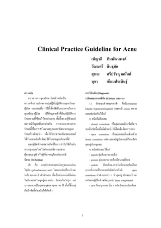 1
Clinical Practice Guideline for Acne
เพ็ญวดี ทิมพัฒนพงศ
วัณณศรี สินธุภัค
สุชาย ศรีปรัชญาอนันต
นุชา เนียมประดิษฐ
ความนํา
แนวทางการดูแลรักษาโรคผิวหนังเปน
ความเห็นรวมกันของกลุมผูรูที่ปฏิบัติการดูแลรักษา
ผูปวย แนวทางที่วางไวนี้เพื่อใชเปนแนวทางในการ
ดูแลรักษาผูปวย มิใชกฎตายตัวที่ตองปฏิบัติการ
รักษาตามที่เขียนไวทุกประการ ทั้งนี้เพราะผูปวยแต
ละรายมีปญหาที่แตกตางกัน การวางแนวทางการ
รักษานี้เปนการสรางมาตรฐานและพัฒนาการดูแล
รักษาโรคผิวหนัง เพื่อใหประชาชนที่มาพบแพทย
ไดรับความมั่นใจวาจะไดรับการดูแลรักษาที่ดี
คณะผูจัดทําขอสงวนสิทธิ์ในการนําไปใชอางอิง
ทางกฏหมายโดยไมผานการพิจารณาจาก
ผูทรงคุณวุฒิ หรือผูเชี่ยวชาญในแตละกรณี
นิยาม (Definition)
สิว คือ การอักเสบของหนวยรูขนและตอม
ไขมัน (pilosebaceous unit) โดยมากมักเปนบริเวณ
หนา คอ และลําตัวสวนบน ซึ่งเปนตําแหนงที่มีตอม
ไขมันขนาดใหญอยูหนาแนน มักพบในวัยรุน แต
บางคนอาจเปนๆหายๆจนอายุเลย 40 ป ทั้งนี้ขึ้นอยู
กับปจจัยที่สงเสริมใหเกิดสิว
การวินิจฉัย (Diagnosis)
1.ลักษณะทางคลินิก (Clinical criteria)
1.1 ลักษณะจําเพาะของสิว คือมีcomedone
(ductal hypercornification) อาจจะมี lesion หลาย
แบบปะปนกันไดแก
ก. ชนิดไมอักเสบ
- closed comedone เปนตุมกลมเล็กแข็งสีขาว
จะเห็นชัดขึ้นเมื่อดึงผิวหนังใหตึงหรือโดยการคลํา
- open comedone เปนตุมกลมเล็กแข็งคลาย
dosed comedone แตตรงยอดมีรูเปดและมีกอนสีดํา
อุดอยูปากขุมขน
ข. ชนิดอักเสบ ไดแก
- papule ตุมสีแดงขนาดเล็ก
- pustule ตุมแดงขนาดเล็ก มีหนองที่ยอด
- nodule กอนสีแดงภายในมีหนองปนเลือด
บางครั้งอาจเปนหลายหัวติดกันหรือมี open
comedone หัวดํามากกวา 1 หัวอุดอยู มักพบบริเวณ
หลังของผูเปนสิวชนิดรุนแรง (acne conglobata)
- cyst กอนนูนแดง นิ่ม ภายในมีหนองปนเลือด
 