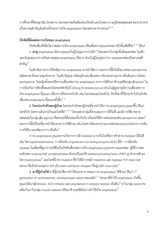 8
การศึกษาที่ห้องฉุกเฉิน โรงพยาบาลธรรมศาสตร์เฉลิมพระเกียรติ และโรงพยาบาลภูมิพลอดุลยเดช พบว่าอาหาร
เป็นสาเหตุสาคัญอันดับหนึ่งของการเกิด anaphylaxis โดยเฉพาะอาหารทะเล20, 21
ปัจจัยที่มีผลต่อการเกิดของ anaphylaxis
ปัจจัยเสี่ยงที่เพิ่มโอกาสต่อการเกิด anaphylaxis หรือเพิ่มความรุนแรงจนอาจถึงขั้นเสียชีวิต10, 32
ได้แก่
1. อายุ anaphylaxis มีความรุนแรงในผู้ใหญ่มากกว่าเด็ก30
โดยเฉพาะในกลุ่มที่แพ้แมลงต่อย ในเด็ก
และวัยรุ่นพบอาหารเป็นสาเหตุของ anaphylaxis ได้มาก ส่วนในผู้ใหญ่พบว่ายา และแมลงต่อยเป็นสาเหตุที่
สาคัญ33
ในเด็กวัยทารกการวินิจฉัยภาวะ anaphylaxis อาจทาได้ยาก นอกจากนี้ยังไม่มีขนาดของ epinephrine
ชนิดพกพาที่เหมาะสมกับทารก ในเด็กวัยรุ่นอาจมีพฤติกรรมเสี่ยงต่อการรับประทานอาหารที่แพ้และการไม่พก
epinephrine ในหญิงตั้งครรภ์มีความเสี่ยงต่อภาวะ anaphylaxis จากการได้รับยาต้านจุลชีพกลุ่ม β-lactam ใน
การป้องกันการติดเชื้อสเตรปโตคอคคัสกรุ๊ปบี (Group B streptococcus) ส่วนในผู้สูงอายุมีความเสี่ยงต่อการ
เกิด anaphylaxis ที่รุนแรง เนื่องจากมีโรคประจาตัว เช่น โรคปอดและโรคหัวใจ อีกทั้งยาที่ใช้ประจาก็เป็นปัจจัย
เสี่ยงต่อ anaphylaxis ที่รุนแรงทั้งสิ้น6, 10
2. โรคประจาตัวของผู้ป่วย โรคประจาตัวของผู้ป่วยที่อาจทาให้ภาวะ anaphylaxis รุนแรงขึ้น ได้แก่
โรคหัวใจ โรคทางเดินหายใจและโรคหืด6, 30, 34
โดยเฉพาะกลุ่มที่ควบคุมอาการได้ไม่ดี และมีการใช้ยาขยาย
หลอดลมในกลุ่ม β2-agonist ที่ออกฤทธิ์สั้นบ่อยครั้งเกินไป เป็นผลให้มีการตอบสนองต่อ epinephrine ลดลง30
นอกจากนี้ยังมีโรคที่อาจทาให้บอกอาการได้ช้าลง เช่น โรคทางจิตเวช ความบกพร่องของระบบประสาท การเห็น
การได้ยิน และพัฒนาการ เป็นต้น10
ภาวะ anaphylaxis รุนแรงอาจเกิดจากการมี mediator มากเกินไปหรือการทาลาย mediator ได้ไม่ดี
เช่น โรค hyperhistaminemia การมีระดับ angiotensin-converting enzyme (ACE) ที่ต่า การมีระดับ
tryptase ในเลือดที่สูงกว่าปกติซึ่งเป็นปัจจัยเสี่ยงต่อการเกิด anaphylaxis รุนแรงจากแมลงต่อย ผู้ที่มีการลด
ระดับของ enzyme PAF acetylhydrolase อันจะเป็นผลให้ platelet activating factor (PAF) ถูกทาลายช้าลง
โรค mastocytosis30
และโรคที่มี Kit mutation ที่ทาให้มีการหลั่ง histamine และ tryptase จาก mast cell
ออกมาได้เป็นจานวนมาก (Kit เป็น stem cell factor receptor ที่อยู่บนผิว mast cell)10
3. ยาที่ผู้ป่วยใช้ ยาที่ผู้ป่วยใช้อาจทาให้บอกอาการของภาวะ anaphylaxis ได้ช้าลง ได้แก่ 1st
generation H1-antihistamine, antidepressant และยานอนหลับ6, 10
ส่วนยาที่ทาให้ anaphylaxis เกิดขึ้น
รุนแรงได้แก่ β-blocker, ACE inhibitor และ angiotensin II receptor blocker เป็นต้น30
ยาในกลุ่ม opioid จะ
เสริมกับยาในกลุ่ม muscle relaxant หรือยาต้านจุลชีพในการทาให้เกิด anaphylaxis30
 