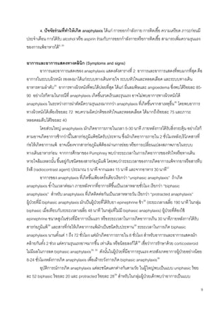 9
4. ปัจจัยร่วมที่ทาให้เกิด anaphylaxis ได้แก่ การออกกาลังกาย การติดเชื้อ ความเครียด ภาวะก่อนมี
ประจาเดือน การได้รับ alcohol หรือ aspirin ร่วมกับการออกกาลังกายหรือการติดเชื้อ สามารถเพิ่มความรุนแรง
ของการแพ้อาหารได้6, 30
อาการและอาการแสดงทางคลินิก (Symptoms and signs)
อาการและอาการแสดงของ anaphylaxis แสดงดังตารางที่ 2 อาการและอาการแสดงที่พบมากที่สุด คือ
อาการในระบบผิวหนัง รองลงมาได้แก่ระบบทางเดินหายใจ ระบบหัวใจและหลอดเลือด และระบบทางเดิน
อาหารตามลาดับ35
อาการทางผิวหนังที่พบได้บ่อยที่สุด ได้แก่ ผื่นลมพิษและ angioedema ซึ่งพบได้ร้อยละ 85-
90 อย่างไรก็ตามในกรณีที่ anaphylaxis เกิดขึ้นรวดเร็วและรุนแรง อาจไม่พบอาการทางผิวหนังได้
anaphylaxis ในระหว่างการผ่าตัดมีความรุนแรงมากกว่า anaphylaxis ที่เกิดขึ้นจากสาเหตุอื่น36
โดยพบอาการ
ทางผิวหนังได้เพียงร้อยละ 72 พบความผิดปกติของหัวใจและหลอดเลือด ได้มากถึงร้อยละ 75 และภาวะ
หลอดลมตีบได้ร้อยละ 40
โดยส่วนใหญ่ anaphylaxis มักเกิดอาการภายในเวลา 5-30 นาที ภายหลังการได้รับสิ่งกระตุ้น อย่างไรก็
ตามอาจเกิดอาการช้ากว่านี้ในสารก่อภูมิแพ้ชนิดรับประทาน ซึ่งมักเกิดอาการภายใน 2 ชั่วโมงหลังบริโภคสารที่
ก่อให้เกิดอาการแพ้ อาจเนื่องจากสารก่อภูมิแพ้ต้องผ่านการย่อย หรือการเปลี่ยนแปลงสภาพภายในระบบ
ทางเดินอาหารก่อน จากการศึกษาของ Pumphrey พบว่าระยะเวลาในการเกิดอาการของหัวใจหรือทางเดิน
หายใจล้มเหลวนั้น ขึ้นอยู่กับชนิดของสารก่อภูมิแพ้ โดยพบว่าระยะเวลาของการเกิดอาการแพ้จากยาหรือสารทึบ
รังสี (radiocontrast agent) ประมาณ 5 นาที จากแมลง 15 นาที และจากอาหาร 30 นาที37
อาการของ anaphylaxis ที่เกิดขึ้นเพียงครั้งเดียวเรียกว่า “uniphasic anaphylaxis” ถ้าเกิด
anaphylaxis ซ้าในเวลาต่อมา ภายหลังจากที่อาการดีขึ้นเป็นเวลาหลายชั่วโมง เรียกว่า “biphasic
anaphylaxis” สาหรับ anaphylaxis ที่เกิดติดต่อกันเป็นเวลาหลายวัน เรียกว่า “protracted anaphylaxis”
ผู้ป่วยที่มี biphasic anaphylaxis มักเป็นผู้ป่วยที่ได้รับยา epinephrine ช้า38
(ระยะเวลาเฉลี่ย 190 นาที ในกลุ่ม
biphasic เมื่อเทียบกับระยะเวลาเฉลี่ย 48 นาที ในกลุ่มที่ไม่มี biphasic anaphylaxis) ผู้ป่วยที่ต้องใช้
epinephrine ขนาดสูงในช่วงที่มีอาการเริ่มแรก หรือระยะเวลาในการเกิดอาการเกิน 30 นาทีภายหลังการได้รับ
สารก่อภูมิแพ้39
และสารที่ก่อให้เกิดอาการแพ้มักเป็นชนิดรับประทาน39
ระยะเวลาในการเกิด biphasic
anaphylaxis นานตั้งแต่ 1 ถึง 72 ชั่วโมง แต่มักเกิดอาการภายใน 8 ชั่วโมง สาหรับอาการและอาการแสดงมัก
คล้ายกันทั้ง 2 ช่วง แต่ความรุนแรงอาจมากขึ้น เท่าเดิม หรือน้อยลงก็ได้38
เชื่อว่าการรักษาด้วย corticosteroid
ไม่มีผลในการลด biphasic anaphylaxis38, 39
ดังนั้นในผู้ป่วยที่มีอาการรุนแรง ควรสังเกตอาการผู้ป่วยอย่างน้อย
8-24 ชั่วโมงหลังการเกิด anaphylaxis เพื่อเฝ้าระวังการเกิด biphasic anaphylaxis38
อุบัติการณ์การเกิด anaphylaxis แต่ละชนิดแตกต่างกันตามวัย ในผู้ใหญ่พบเป็นแบบ uniphasic ร้อย
ละ 52 biphasic ร้อยละ 20 และ protracted ร้อยละ 2839
สาหรับในกลุ่มผู้ป่วยเด็กพบว่าอาการเป็นแบบ
 