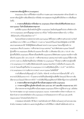 12
การตรวจทางห้องปฏิบัติการ (Investigation)
Anaphylaxis เป็นภาวะที่วินิจฉัยจากประวัติ อาการแสดง และการตอบสนองต่อการรักษาเป็นหลัก การ
ตรวจทางห้องปฏิบัติการเพียงเพื่อช่วยในการวินิจฉัย หาสาเหตุของสารก่อภูมิแพ้ที่ก่อให้เกิดอาการ หรือเพื่อแยก
โรคอื่น
1. การตรวจเพื่อยืนยันการวินิจฉัยภาวะ anaphylaxis ด้วยการวัดระดับซีรัมทริปเทส (Serum
total tryptase) *ไม่จาเป็นต้องส่งตรวจทุกราย*
ระดับซีรัม tryptase เพิ่มเร็วหลังเกิดปฏิกิริยา anaphylaxis โดยมีระดับสูงสุดที่ 60-90 นาทีหลังจากเกิด
อาการ anaphylaxis และจะขึ้นสูงอยู่นานประมาณ 5 ชั่วโมง25
ดังนั้นควรส่งตรวจเลือดภายใน 1-2 ชั่วโมง
หรือไม่ควรเกิน 5 ชั่วโมงหลังเกิดอาการ42, 43
ในประเทศไทยสามารถส่งตรวจหาระดับ total tryptase ได้ที่โรงพยาบาลศิริราช จุฬาลงกรณ์ รามาธิบดี
และวชิรพยาบาล การใช้ค่า cut off ที่น้อยกว่า 12 มคก./ล. ในคนปกติ ที่แนะนาโดยบริษัทผู้ผลิต อาจทาให้มี
ผลบวกและผลลบลวงได้ จึงได้มีผู้ใช้สัดส่วนหรือผลต่างระหว่าง total tryptase ในขณะที่ผู้ป่วยมีภาวะ
anaphylaxis เทียบกับ baseline การศึกษาของ Enrique และคณะ44
พบว่าสัดส่วนของ tryptase ในขณะที่
ผู้ป่วยที่มีภาวะ anaphylaxis เมื่อเทียบกับ baseline ที่เจาะเมื่อ 1-2 เดือนต่อมาเป็น 2.85 ± 1.83 เท่า ส่วน
ผู้ป่วยที่ไม่ได้เป็น anaphylaxis ที่มีเฉพาะผื่นลมพิษหรือ angioedema มีสัดส่วนของ tryptase ขณะมีอาการเมื่อ
เทียบกับ baseline เป็น 1.29 ± 0.62 เท่า การศึกษาของ Brown และคณะ พบว่าระดับ tryptase ที่เพิ่มจากเดิม
มากกว่า 2 มคก./ล. เป็นสิ่งสาคัญที่ช่วยในการวินิจฉัยภาวะ anaphylaxis45
ที่โรงพยาบาลศิริราช พบผู้ป่วยที่มี
ภาวะ anaphylaxis จากการแพ้กุ้ง มีสัดส่วนของระดับ tryptase ขณะเกิดอาการเมื่อเทียบกับ baseline เป็น
2.22 เท่า ในขณะที่กลุ่มที่ไม่เกิดภาวะ anaphylaxis จากการแพ้กุ้งมีสัดส่วนนี้เป็น 1.10 เท่า46
อย่างไรก็ตาม
ภาวะ anaphylaxis จากการแพ้อาหาร อาจพบว่า serum tryptase ไม่เพิ่มขึ้นได้47
การเก็บซีรัมควรเก็บที่อุณหภูมิ 2-8˚C (ไม่เกิน 1 สัปดาห์) หากเก็บนานกว่านั้นควรเก็บไว้ที่ -20˚C
สามารถเก็บได้เป็นเวลามากกว่า 1 ปี และสามารถวัดได้ในเลือดหลังผู้ป่วยเสียชีวิต โดยแนะนาให้เจาะจากเส้น
เลือด femoral ไม่แนะนาให้เจาะจากหัวใจ10
การเก็บซีรัมไว้ที่อุณหภูมิห้องจะทาให้ได้ค่าที่สูงกว่าความเป็นจริงได้
2. การตรวจเพื่อหาสารก่อภูมิแพ้ ที่อาจเป็นสาเหตุของการเกิด anaphylaxis
2.1 การตรวจปฏิกิริยาภูมิแพ้ทางผิวหนัง (Skin prick test, SPT และ/หรือ intradermal test, IDT)
เป็นการตรวจหาสารก่อภูมิแพ้ที่อาจเป็นสาเหตุของ anaphylaxis ที่เกิดจากปฏิกิริยาผ่าน IgE แต่ไม่ช่วย
ในการหาสาเหตุของ non-IgE mediated anaphylactic reaction ควรตรวจหลังจากเกิดอาการเป็นเวลา 4-6
สัปดาห์ เพราะการตรวจทันทีหลังจากเกิด anaphylaxis อาจเกิดผลลบลวงจากการที่ mast cells แตกตัว
(degranulation) ไปจนหมดในช่วงเกิดอาการ
การทดสอบทางผิวหนังมี 2 วิธี ได้แก่ การสะกิดผิวหนัง (SPT) ซึ่งมีความไวและความจาเพาะเหมาะสม
สาหรับการทดสอบการแพ้อาหาร และสารก่อภูมิแพ้ในอากาศ อีกวิธีได้แก่ การฉีดเข้าในชั้นผิวหนัง (IDT) จะ
 