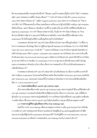 13
พิจารณาทดสอบต่อเมื่อการทดสอบด้วยวิธี SPT ให้ผลลบ และน้ายาทดสอบนั้นมีความไวต่า ได้แก่ การทดสอบ
แพ้ยา และการทดสอบการแพ้ผึ้ง/ ต่อแตน หรือมด48, 49
การทา SPT ต่ออาหารนั้น มีค่า positive predictive
value (PPV) น้อยกว่าร้อยละ 4050
แต่มีค่า negative predictive value (NPV) มากกว่าร้อยละ 9551
จึงอาจ
กล่าวได้ว่า SPT ที่ให้ผลลบต่อน้ายาที่เหมาะสมนั้นสามารถที่จะบอกว่าผู้ป่วยไม่ได้มีการแพ้แบบ IgE-mediated
ได้เกือบทั้งหมด แต่หากให้ผลบวก เป็นเพียงการบ่งชี้ว่าอาจแพ้สารนั้น อย่างไรก็ดี กรณีที่มีประวัติแพ้อาหาร
รุนแรงแบบ anaphylaxis หาก SPT ให้ผลบวกต่ออาหารนั้น ถึงแม้ว่าค่า PPV น้อยกว่าร้อยละ 40 ก็ควร
พิจารณาวินิจฉัยว่าแพ้อาหาร และแนะนาให้เลี่ยงอาหารชนิดนั้น การตรวจด้วยวิธีนี้อาจเสี่ยงต่อการเกิด
anaphylaxis ได้ ดังนั้นในผู้ป่วยที่มีความเสี่ยงสูงจึงควรเฝ้าระวังเป็นพิเศษ52
การทดสอบทางผิวหนัง (SPT และ IDT) ต่อยานั้นมีความไวหลากหลายขึ้นอยู่กับชนิดยา53
ยาที่มีความ
ไวจากการทดสอบทางผิวหนังสูง ได้แก่ ยาปฏิชีวนะกลุ่มเบต้าแลคแตม (ความไวร้อยละ 50-70 หากไม่มี หรือมี
major และ minor determinant, ตามลาดับ54, 55
และความไวร้อยละ 70-80 สาหรับยากลุ่มเซฟาโลสปอริน) ยา
เคมีบาบัดกลุ่ม platins ได้แก่ cisplatin, carboplatin และ oxaliplatin (ความไวร้อยละ 80) ยาคลายกล้ามเนื้อ
สาหรับดมยาสลบ (neuromuscular blocking agent, NMBA ความไวร้อยละ 80) และสารทึบรังสี (ความไวร้อย
ละ 50) อย่างไรก็ตาม หากสงสัยภาวะ anaphylaxis จากยาบางกลุ่ม เช่น สารทึบรังสี และยาเคมีบาบัดกลุ่ม
platins ควรทดสอบทางผิวหนังภายใน 6 เดือน เนื่องจากหากทดสอบช้ากว่านี้ความไวผิวหนังจะลดลงมาก
เหลือเพียงร้อยละ 2056
การทดสอบทางผิวหนัง (SPT และ IDT) ต่อมด มีความไวเพียงร้อยละ 60 เนื่องจากมดที่สามารถทาให้
เกิดการแพ้แบบ anaphylaxis ในประเทศไทยมีได้หลายชนิด ที่พบบ่อยได้แก่ Solenopsis germinata (มดคันไฟ)
และ Tetraponera spp. (มดตะนอย) ในขณะที่น้ายาทดสอบทางผิวหนังมาจากต่างประเทศมีเพียงชนิดเดียว
ได้แก่ S. invicta (imported fire ant)57
2.2 การตรวจเลือดเพื่อหา specific IgE antibody (sIgE)
เป็นการตรวจเลือดเพื่อหาระดับ specific IgE antibody (sIgE) ต่อสารก่อภูมิแพ้ ใช้ในกรณีที่สงสัยว่าแพ้
แบบ IgE-mediated การแปลผลจาเป็นต้องใช้ประวัติผู้ป่วยร่วมด้วย เนื่องจากการตรวจพบ sIgE บ่งชี้เพียงว่า
ผู้ป่วยมีภาวะ sensitization ต่อสารก่อภูมิแพ้ชนิดนั้น จากงานวิจัยพบว่าผู้ป่วยที่มีระดับ sIgE สูงมีความเสี่ยงต่อ
การแพ้สารนั้นมากขึ้น ส่วนการตรวจ specific IgG ไม่มีประโยชน์ในการระบุสารที่เป็นสาเหตุของการแพ้58
2.3 การตรวจปฏิกิริยาภูมิแพ้โดยการกิน (Oral challenge test)
โดยทั่วไป การทา oral challenge เพื่อหาสาเหตุของการเกิดอาการเป็น gold standard ในการวินิจฉัย
ภาวะแพ้อาหาร แต่การทดสอบควรทาด้วยความระมัดระวัง โดยผู้เชี่ยวชาญ และควรดูแลผู้ป่วยอย่างใกล้ชิด
เพราะอาจกระตุ้นให้ผู้ป่วยเกิด anaphylaxis อย่างรุนแรงได้59
สาหรับผู้ที่มีภาวะ food-dependent, exercise-
induced anaphylaxis อาจต้องทาการทดสอบด้วย oral challenge ร่วมกับการออกกาลังกาย60
 