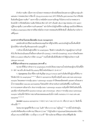 14
สาหรับการแพ้ยา เนื่องจากความไวของการทดสอบทางผิวหนังที่ลดลงโดยเฉพาะยาปฏิชีวนะกลุ่มเบต้า
แลคแตม การทดสอบโดยการให้ยาซ้า (drug provocation test; DPT) จึงถือเป็น gold standard ในการวินิจฉัย
ยืนยันหรือปฏิเสธการแพ้ยา61
นอกจากนี้ยาบางชนิดมีความระคายเคืองสูง จึงไม่สามารถนามาทดสอบทาง
ผิวหนังได้ การวินิจฉัยยืนยันการแพ้ยาจึงต้องอาศัยการทา DPT เป็นหลัก เช่น ยากลุ่ม NSAIDs ยาชา และยา
ปฏิชีวนะกลุ่มอื่น ๆ นอกเหนือจากเบต้าแลคแตม61
อย่างไรก็ตามในผู้ป่วยที่มีความเสี่ยงสูง และมีประวัติชัดเจน
ว่าแพ้แบบ anaphylaxis ต่ออาหารหรือยาชนิดใด อาจงดการทดสอบด้วยวิธีให้กลับซ้า เพื่อป้องกันการเกิดการ
แพ้ที่รุนแรง
แนวทางการรักษาในระยะเฉียบพลัน (Acute management)
แพทย์ควรซักประวัติอย่างละเอียดครอบคลุมถึงสารที่ผู้ป่วยได้รับ และประเมินผู้ป่วยเบื้องต้นเพื่อให้
ผู้ป่วยได้รับการรักษาที่ถูกต้องและรวดเร็ว (แผนภูมิที่ 1)
การรักษาเบื้องต้นในผู้ป่วยที่มีภาวะ anaphylaxis ใช้หลักการเช่นเดียวกับการดูแลผู้ป่วยภาวะวิกฤติ
ทั่วไป คือ ต้องประเมินและแก้ไขเรื่องทางเดินหายใจ (airway), การหายใจ (breathing), ระบบการไหลเวียนของ
โลหิต (circulation) พร้อมกับการให้ยา (drugs)3-6
รวมทั้งหลีกเลี่ยงสิ่งที่สงสัยว่าทาให้ผู้ป่วยเกิดอาการแพ้
(allergen removal)
ยาที่ใช้ในการรักษาภาวะ anaphylaxis (ตารางที่ 4)
ขนาดยาที่ใช้ในการรักษาภาวะ anaphylaxis ควรปรับให้เหมาะสมตามน้าหนักตัวของผู้ป่วย ซึ่งในที่นี้คา
ว่า “เด็ก” หมายถึง เด็กก่อนเข้าวัย puberty ที่มีน้าหนักตัวน้อยกว่า 35-40 กก.6
1. Epinephrine เป็นยาที่มีความสาคัญที่สุด (drug of choice) และจาเป็นต้องให้ในผู้ป่วยที่ได้รับการ
วินิจฉัยว่ามีภาวะ anaphylaxis3-6, 62, 63
เนื่องจาก epinephrine มีฤทธิ์กระตุ้นทั้ง alpha และ beta adrenergic
receptor โดยผลของการกระตุ้น alpha-1 adrenergic receptor ทาให้หลอดเลือดหดตัว และลดการรั่วของสาร
น้าจากหลอดเลือด (vascular permeability) จึงส่งผลให้การรักษาระดับความดันโลหิตดีขึ้น รวมทั้งช่วยลด
อาการบวมของทางเดินหายใจ ส่วนการกระตุ้น beta-1 adrenergic receptor จะมีฤทธิ์ทาให้หัวใจเต้นเร็วขึ้น
และเพิ่มการบีบตัวของหัวใจ (positive inotropic และ chronotropic effect) การกระตุ้น beta-2 adrenergic
receptor จะมีฤทธิ์ทาให้เกิดการขยายตัวของหลอดลมและยับยั้งการหลั่ง mediators จาก mast cells และ
basophils10, 62, 64, 65
ขนาดยา aqueous epinephrine 1:1000 (1 มก./1 มล.) 0.01 มก./กก. หรือ 0.01 มล./กก. ฉีดเข้าชั้น
กล้ามเนื้อ3-6, 66
โดยขนาดยาสูงสุดที่ให้ คือ 0.3 มล. ในเด็ก6
หรือ 0.2-0.5 มล. ในผู้ใหญ่6, 8, 62
หากมีน้าหนักตัวอยู่ใน
เกณฑ์ปกติหรือคนท้อง ควรพิจารณาให้ขนาด 0.3 มล.67
ถ้าผู้ป่วยมีอาการรุนแรงและไม่ตอบสนองต่อการให้ยา
ครั้งแรก สามารถให้ซ้าได้อีก 1-2 ครั้งทุก 5-15 นาที3-6
วิธีการบริหารยาที่ให้ผลการรักษาดีที่สุดคือ ฉีด
 