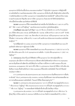 15
epinephrine เข้าชั้นกล้ามเนื้อบริเวณ anterolateral ของต้นขา68
ถ้าผู้ป่วยมีอาการรุนแรงมาก หรือผู้ป่วยที่มี
ความดันโลหิตต่ามากและไม่ตอบสนองต่อการให้ยา epinephrine เข้าชั้นกล้ามเนื้อ หรือผู้ป่วยมีความผิดปกติใน
การแข็งตัวของเลือด สามารถให้ยา epinephrine ทางหลอดเลือดดาอย่างต่อเนื่องได้4-6
แต่ต้องระวังในการผสม
ยาและคานวณขนาดยาให้ถูกต้อง เพราะการให้ยา epinephrine เกินขนาดอาจทาให้หัวใจเต้นผิดจังหวะ
กล้ามเนื้อหัวใจขาดเลือด และเกิดอันตรายถึงชีวิตได้
ขนาดยา epinephrine ที่ให้ทางหลอดเลือดดาอย่างต่อเนื่อง คือ เริ่มต้นที่ขนาด 0.1 มคก./กก./นาที ใน
เด็ก4, 5
หรือ 1-4 มคก./นาที ในผู้ใหญ่4, 5
และปรับขนาดยาตามระดับความดันโลหิตของผู้ป่วย
การเตรียมยา (drip rate) ในเด็กใช้สูตร “rule of 6” คือ 0.6 x น้าหนักตัว (กก.) เท่ากับ จานวนของยา
(มก.) ที่เจือจางด้วย saline 100 มล. แล้วให้ในอัตราเร็ว 1 มล./ชม. จะได้ยาเท่ากับ 0.1 มคก./กก./นาที4, 5
สาหรับ
ผู้ใหญ่ให้ใช้ epinephrine (1:1000) 1 มล. เจือจางด้วย 5% D/W 250 มล. จะได้ epinephrine 4 มคก./มล. โดย
ให้ในอัตรา 15-60 มล./ชม. จะได้ยาเท่ากับ 1-4 มคก./นาที และพิจารณาปรับขนาดยาตามระดับความดันโลหิต
ของผู้ป่วย4, 5, 69
ในกรณีที่ผู้ป่วยมีภาวะ cardiac arrest สามารถให้ยา epinephrine ทางหลอดเลือดดาแบบ bolus ได้
และต้องมีการติดตามอาการผู้ป่วยอย่างใกล้ชิด
ขนาดยา epinephrine ที่ให้ทางหลอดเลือดดาแบบ bolus คือ epinephrine (1:1,000) 0.01 มก./กก.ใน
เด็ก เจือจางด้วย saline เป็น 10 เท่า (epinephrine ความเข้มข้น 1:10,000) หรือ epinephrine (1:1,000) 1 มก.
ในผู้ใหญ่24, 70
2. Antihistamine เป็นยาที่แนะนาให้ใช้หลังจากที่ให้ epinephrine ในการรักษาผู้ป่วยที่มีภาวะ
anaphylaxis แล้ว เนื่องจากการให้ antihistamine เพียงอย่างเดียวไม่เพียงพอในการรักษาภาวะ anaphylaxis
เพราะยามีฤทธิ์เฉพาะต้านฮีสตามีน แต่ไม่ได้ช่วยในการแก้ไขอาการที่เกิดจากการหลั่ง mediators อื่นๆ เช่น
leukotrienes, prostaglandin, PAF นอกจากนี้การให้ยา H1-antihistamine ก่อนอาจทาให้มีอาการข้างเคียง เช่น
มึนศีรษะ ง่วงนอน ซึ่งคล้ายคลึงกับอาการของ anaphylaxis ที่เริ่มจะมีความดันโลหิตต่า จึงอาจทาให้แพทย์
ประเมินอาการได้ยาก
ยา H1-antihistamine เช่น diphenhydramine และ chlorpheniramine มีฤทธิ์ช่วยบรรเทาอาการผื่นคัน
ทางผิวหนัง71
ส่วน H2-antihistamine เช่น cimetidine, ranitidine มีฤทธิ์ช่วยลดการขยายตัวของหลอดเลือด ลด
อาการปวดศีรษะและลดความดันโลหิตต่า จึงแนะนาให้ใช้ยาทั้งสองกลุ่มร่วมกัน4-6, 72
ขนาดยา H1-antihistamine เช่น diphenhydramine 1 มก./กก./ครั้งในเด็ก (ขนาดสูงสุดไม่เกิน 50 มก.)
4-6
หรือ 25-50 มก. ในผู้ใหญ่4-6
หรือ chlorpheniramine 0.25 มก./กก./ครั้งในเด็ก (ขนาดสูงสุดไม่เกิน 2.5-5 มก.)
6, 73
หรือ 10 มก. ในผู้ใหญ่6, 73
ทางหลอดเลือดดาหรือฉีดเข้าชั้นกล้ามเนื้อ โดยให้ทุก 6 ชั่วโมง
H2-antihistamine เช่น ranitidine 1 มก./กก./ครั้งในเด็ก (ขนาดสูงสุดไม่เกิน 50 มก.) หรือ 50 มก. ใน
ผู้ใหญ่ ให้ทุก 8 ชั่วโมง ผสมใน 5% dextrose จนได้ปริมาณ 20 มล. ฉีดเข้าทางหลอดเลือดดาช้าๆ ภายใน 5
 