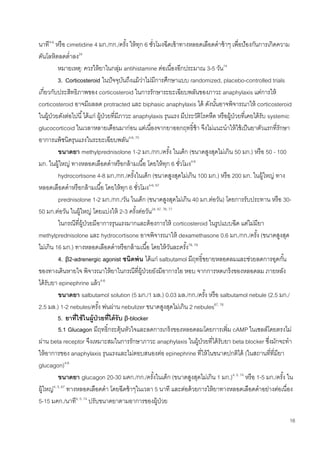 16
นาที4-6
หรือ cimetidine 4 มก./กก./ครั้ง ให้ทุก 6 ชั่วโมงฉีดเข้าทางหลอดเลือดดาช้าๆ เพื่อป้องกันการเกิดความ
ดันโลหิตลดต่าลง24
หมายเหตุ: ควรให้ยาในกลุ่ม antihistamine ต่อเนื่องอีกประมาณ 3-5 วัน74
3. Corticosteroid ในปัจจุบันถึงแม้ว่าไม่มีการศึกษาแบบ randomized, placebo-controlled trials
เกี่ยวกับประสิทธิภาพของ corticosteroid ในการรักษาระยะเฉียบพลันของภาวะ anaphylaxis แต่การให้
corticosteroid อาจมีผลลด protracted และ biphasic anaphylaxis ได้ ดังนั้นอาจพิจารณาให้ corticosteroid
ในผู้ป่วยดังต่อไปนี้ได้แก่ ผู้ป่วยที่มีภาวะ anaphylaxis รุนแรง มีประวัติโรคหืด หรือผู้ป่วยที่เคยได้รับ systemic
glucocorticoid ในเวลาหลายเดือนมาก่อน แต่เนื่องจากยาออกฤทธิ์ช้า จึงไม่แนะนาให้ใช้เป็นยาตัวแรกที่รักษา
อาการแพ้ชนิดรุนแรงในระยะเฉียบพลัน4-6, 75
ขนาดยา methylprednisolone 1-2 มก./กก./ครั้ง ในเด็ก (ขนาดสูงสุดไม่เกิน 50 มก.) หรือ 50 - 100
มก. ในผู้ใหญ่ ทางหลอดเลือดดาหรือกล้ามเนื้อ โดยให้ทุก 6 ชั่วโมง4-6
hydrocortisone 4-8 มก./กก./ครั้งในเด็ก (ขนาดสูงสุดไม่เกิน 100 มก.) หรือ 200 มก. ในผู้ใหญ่ ทาง
หลอดเลือดดาหรือกล้ามเนื้อ โดยให้ทุก 6 ชั่วโมง4-6, 67
prednisolone 1-2 มก./กก./วัน ในเด็ก (ขนาดสูงสุดไม่เกิน 40 มก.ต่อวัน) โดยการรับประทาน หรือ 30-
50 มก.ต่อวัน ในผู้ใหญ่ โดยแบ่งให้ 2-3 ครั้งต่อวัน24, 67, 76, 77
ในกรณีที่ผู้ป่วยมีอาการรุนแรงมากและต้องการให้ corticosteroid ในรูปแบบฉีด แต่ไม่มียา
methylprednisolone และ hydrocortisone อาจพิจารณาให้ dexamethasone 0.6 มก./กก./ครั้ง (ขนาดสูงสุด
ไม่เกิน 16 มก.) ทางหลอดเลือดดาหรือกล้ามเนื้อ โดยให้วันละครั้ง78, 79
4. β2-adrenergic agonist ชนิดพ่น ได้แก่ salbutamol มีฤทธิ์ขยายหลอดลมและช่วยลดการอุดกั้น
ของทางเดินหายใจ พิจารณาให้ยาในกรณีที่ผู้ป่วยยังมีอาการไอ หอบ จากการหดเกร็งของหลอดลม ภายหลัง
ได้รับยา epinephrine แล้ว4-6
ขนาดยา salbutamol solution (5 มก./1 มล.) 0.03 มล./กก./ครั้ง หรือ salbutamol nebule (2.5 มก./
2.5 มล.) 1-2 nebules/ครั้ง พ่นผ่าน nebulizer ขนาดสูงสุดไม่เกิน 2 nebules67, 76
5. ยาที่ใช้ในผู้ป่วยที่ได้รับ β-blocker
5.1 Glucagon มีฤทธิ์กระตุ้นหัวใจและลดการเกร็งของหลอดลมโดยการเพิ่ม cAMP ในเซลล์โดยตรงไม่
ผ่าน beta receptor จึงเหมาะสมในการรักษาภาวะ anaphylaxis ในผู้ป่วยที่ได้รับยา beta blocker ซึ่งมักจะทา
ให้อาการของ anaphylaxis รุนแรงและไม่ตอบสนองต่อ epinephrine ที่ให้ในขนาดปกติได้ (ในสถานที่ที่มียา
glucagon)4-6
ขนาดยา glucagon 20-30 มคก./กก./ครั้งในเด็ก (ขนาดสูงสุดไม่เกิน 1 มก.)4, 5, 74
หรือ 1-5 มก./ครั้ง ใน
ผู้ใหญ่4, 5, 67
ทางหลอดเลือดดา โดยฉีดช้าๆในเวลา 5 นาที และต่อด้วยการให้ยาทางหลอดเลือดดาอย่างต่อเนื่อง
5-15 มคก./นาที4, 5, 74
ปรับขนาดยาตามอาการของผู้ป่วย
 