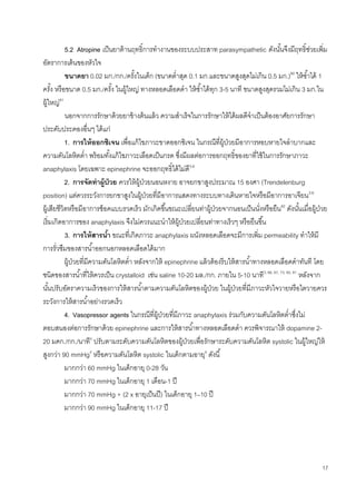 17
5.2 Atropine เป็นยาต้านฤทธิ์การทางานของระบบประสาท parasympathetic ดังนั้นจึงมีฤทธิ์ช่วยเพิ่ม
อัตราการเต้นของหัวใจ
ขนาดยา 0.02 มก./กก./ครั้งในเด็ก (ขนาดต่าสุด 0.1 มก.และขนาดสูงสุดไม่เกิน 0.5 มก.)80
ให้ซ้าได้ 1
ครั้ง หรือขนาด 0.5 มก./ครั้ง ในผู้ใหญ่ ทางหลอดเลือดดา ให้ซ้าได้ทุก 3-5 นาที ขนาดสูงสุดรวมไม่เกิน 3 มก.ใน
ผู้ใหญ่81
นอกจากการรักษาด้วยยาข้างต้นแล้ว ความสาเร็จในการรักษาให้ได้ผลดีจาเป็นต้องอาศัยการรักษา
ประคับประคองอื่นๆ ได้แก่
1. การให้ออกซิเจน เพื่อแก้ไขภาวะขาดออกซิเจน ในกรณีที่ผู้ป่วยมีอาการหอบหายใจลาบากและ
ความดันโลหิตต่า พร้อมทั้งแก้ไขภาวะเลือดเป็นกรด ซึ่งมีผลต่อการออกฤทธิ์ของยาที่ใช้ในการรักษาภาวะ
anaphylaxis โดยเฉพาะ epinephrine จะออกฤทธิ์ได้ไม่ดี3-6
2. การจัดท่าผู้ป่วย ควรให้ผู้ป่วยนอนหงาย อาจยกขาสูงประมาณ 15 องศา (Trendelenburg
position) แต่ควรระวังการยกขาสูงในผู้ป่วยที่มีอาการแสดงทางระบบทางเดินหายใจหรือมีอาการอาเจียน3-6
ผู้เสียชีวิตหรือมีอาการช็อคแบบรวดเร็ว มักเกิดขึ้นขณะเปลี่ยนท่าผู้ป่วยจากนอนเป็นนั่งหรือยืน82
ดังนั้นเมื่อผู้ป่วย
เริ่มเกิดอาการของ anaphylaxis จึงไม่ควรแนะนาให้ผู้ป่วยเปลี่ยนท่าทางเร็วๆ หรือยืนขึ้น
3. การให้สารน้า ขณะที่เกิดภาวะ anaphylaxis ผนังหลอดเลือดจะมีการเพิ่ม permeability ทาให้มี
การรั่วซึมของสารน้าออกนอกหลอดเลือดได้มาก
ผู้ป่วยที่มีความดันโลหิตต่า หลังจากให้ epinephrine แล้วต้องรีบให้สารน้าทางหลอดเลือดดาทันที โดย
ชนิดของสารน้าที่ให้ควรเป็น crystalloid เช่น saline 10-20 มล./กก. ภายใน 5-10 นาที3, 66, 67, 73, 80, 81
หลังจาก
นั้นปรับอัตราความเร็วของการให้สารน้าตามความดันโลหิตของผู้ป่วย ในผู้ป่วยที่มีภาวะหัวใจวายหรือไตวายควร
ระวังการให้สารน้าอย่างรวดเร็ว
4. Vasopressor agents ในกรณีที่ผู้ป่วยที่มีภาวะ anaphylaxis ร่วมกับความดันโลหิตต่าซึ่งไม่
ตอบสนองต่อการรักษาด้วย epinephrine และการให้สารน้าทางหลอดเลือดดา ควรพิจารณาให้ dopamine 2-
20 มคก./กก./นาที4
ปรับตามระดับความดันโลหิตของผู้ป่วยเพื่อรักษาระดับความดันโลหิต systolic ในผู้ใหญ่ให้
สูงกว่า 90 mmHg4
หรือความดันโลหิต systolic ในเด็กตามอายุ4
ดังนี้
มากกว่า 60 mmHg ในเด็กอายุ 0-28 วัน
มากกว่า 70 mmHg ในเด็กอายุ 1 เดือน-1 ปี
มากกว่า 70 mmHg + (2 x อายุเป็นปี) ในเด็กอายุ 1–10 ปี
มากกว่า 90 mmHg ในเด็กอายุ 11-17 ปี
 