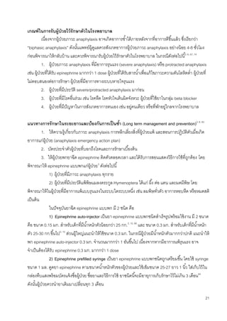 21
เกณฑ์ในการรับผู้ป่วยไว้รักษาตัวในโรงพยาบาล
เนื่องจากผู้ป่วยภาวะ anaphylaxis อาจเกิดอาการซ้าได้ภายหลังจากที่อาการดีขึ้นแล้ว ซึ่งเรียกว่า
“biphasic anaphylaxis” ดังนั้นแพทย์ผู้ดูแลควรสังเกตอาการผู้ป่วยภาวะ anaphylaxis อย่างน้อย 4-8 ชั่วโมง
ก่อนพิจารณาให้กลับบ้าน และควรพิจารณารับผู้ป่วยไว้รักษาตัวในโรงพยาบาล ในกรณีดังต่อไปนี้3, 6, 67, 74
1. ผู้ป่วยภาวะ anaphylaxis ที่มีอาการรุนแรง (severe anaphylaxis) หรือ protracted anaphylaxis
เช่น ผู้ป่วยที่ได้รับ epinephrine มากกว่า 1 dose ผู้ป่วยที่ได้รับสารน้าเพื่อแก้ไขภาวะความดันโลหิตต่า ผู้ป่วยที่
ไม่ตอบสนองต่อการรักษา ผู้ป่วยที่มีอาการทางระบบหายใจรุนแรง
2. ผู้ป่วยที่มีประวัติ severe/protracted anaphylaxis มาก่อน
3. ผู้ป่วยที่มีโรคอื่นร่วม เช่น โรคหืด โรคหัวใจเต้นผิดจังหวะ ผู้ป่วยที่ใช้ยาในกลุ่ม beta blocker
4. ผู้ป่วยที่มีปัญหาในการสังเกตอาการตนเอง เช่น อยู่คนเดียว หรือที่พักอยู่ไกลจากโรงพยาบาล
แนวทางการรักษาในระยะยาวและป้องกันการเป็นซ้า (Long term management and prevention)3, 6, 83
1. ให้ความรู้เกี่ยวกับภาวะ anaphylaxis การหลีกเลี่ยงสิ่งที่ผู้ป่วยแพ้ และสอนการปฏิบัติตัวเมื่อเกิด
อาการแก่ผู้ป่วย (anaphylaxis emergency action plan)
2. บัตรประจาตัวผู้ป่วยที่บอกถึงโรคและการรักษาเบื้องต้น
3. ให้ผู้ป่วยพกยาฉีด epinephrine ติดตัวตลอดเวลา และได้รับการสอนแสดงวิธีการใช้ที่ถูกต้อง โดย
พิจารณาให้ epinephrine แบบพกแก่ผู้ป่วย3
ดังต่อไปนี้
1) ผู้ป่วยที่มีภาวะ anaphylaxis ทุกราย
2) ผู้ป่วยที่มีประวัติแพ้พิษแมลงตระกูล Hymenoptera ได้แก่ ผึ้ง ต่อ แตน และมดมีพิษ โดย
พิจารณาให้ในผู้ป่วยที่มีอาการแพ้แบบรุนแรงในระบบใดระบบหนึ่ง เช่น ลมพิษทั่วตัว อาการหอบหืด หรือหมดสติ
เป็นต้น
ในปัจจุบันยาฉีด epinephrine แบบพก มี 2 ชนิด คือ
1) Epinephrine auto-injector เป็นยา epinephrine แบบพกชนิดสาเร็จรูปพร้อมใช้งาน มี 2 ขนาด
คือ ขนาด 0.15 มก. สาหรับเด็กที่มีน้าหนักตัวน้อยกว่า 25 กก.3, 10, 66
และ ขนาด 0.3 มก. สาหรับเด็กที่มีน้าหนัก
ตัว 25-30 กก.ขึ้นไป3, 10
ส่วนผู้ใหญ่แนะนาให้ใช้ขนาด 0.3 มก. ในกรณีผู้ป่วยมีน้าหนักตัวมากกว่าปกติ แนะนาให้
พก epinephrine auto-injector 0.3 มก. จานวนมากกว่า 1 อันขึ้นไป เนื่องจากหากมีอาการแพ้รุนแรง อาจ
จาเป็นต้องได้รับ epinephrine 0.3 มก. มากกว่า 1 dose
2) Epinephrine prefilled syringe เป็นยา epinephrine แบบพกชนิดถูกเตรียมขึ้น โดยใช้ syringe
ขนาด 1 มล. ดูดยา epinephrine ตามขนาดน้าหนักตัวของผู้ป่วยและใช้เข็มขนาด 25-27 ยาว 1 นิ้ว ใส่เก็บไว้ใน
กล่องทึบแสงพร้อมบัตรแจ้งชื่อผู้ป่วย ชื่อยาและวิธีการใช้ ยาชนิดนี้จะมีอายุการเก็บรักษาไว้ไม่เกิน 3 เดือน84
ดังนั้นผู้ป่วยควรนายาเดิมมาเปลี่ยนทุก 3 เดือน
 