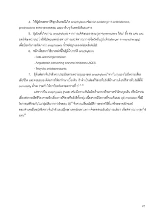 22
4. ให้ผู้ป่วยพกยาใช้ฉุกเฉินกรณีเกิด anaphylaxis เช่น non-sedating H1-antihistamine,
prednisolone ยาขยายหลอดลม และยาอื่นๆ ที่แพทย์เห็นสมควร
5. ผู้ป่วยที่เกิดภาวะ anaphylaxis จากการแพ้พิษแมลงตระกูล Hymenoptera ได้แก่ ผึ้ง ต่อ แตน และ
มดมีพิษ ควรแนะนาให้ไปพบแพทย์เฉพาะทางและพิจารณาการฉีดวัคซีนภูมิแพ้ (allergen immunotherapy)
เพื่อป้องกันการเกิดภาวะ anaphylaxis ซ้าหลังถูกแมลงต่อยครั้งต่อไป
6. หลีกเลี่ยงการใช้ยาเหล่านี้ในผู้ที่มีประวัติ anaphylaxis
- Beta-adrenergic blocker
- Angiotensin-converting enzyme inhibitors (ACEI)
- Tricyclic antidepressants
7. ผู้ที่แพ้สารทึบรังสี ควรประเมินตามความรุนแรงของ anaphylaxis9
หากไม่รุนแรง ไม่มีความเสี่ยง
เสียชีวิต และตอบสนองดีต่อการให้ยารักษาเบื้องต้น ถ้าจาเป็นต้องใช้สารทึบรังสีอีก ควรเลือกใช้สารทึบรังสีที่มี
osmolality ต่าลง ร่วมกับให้ยาป้องกันตามตารางที่ 54, 5, 85
แต่หากเป็น anaphylaxis รุนแรง เช่น มีความดันโลหิตต่ามาก หรือภาวะหัวใจหยุดเต้น หรือมีความ
เสี่ยงต่อการเสียชีวิต ควรหลีกเลี่ยงการใช้สารทึบรังสีทั้งกลุ่ม เนื่องจากมีโอกาสที่จะแพ้แบบ IgE-mediated ซึ่งมี
โอกาสแพ้ข้ามกันในกลุ่มได้มากกว่าร้อยละ 5056
จึงควรเปลี่ยนไปใช้การตรวจวิธีอื่น หรือตรวจเอ็กซเรย์
คอมพิวเตอร์โดยไม่ฉีดสารทึบรังสี และปรึกษาแพทย์เฉพาะทางเพื่อทดสอบยืนยันการแพ้ยา หรือพิจารณาหายาใช้
แทน86
 